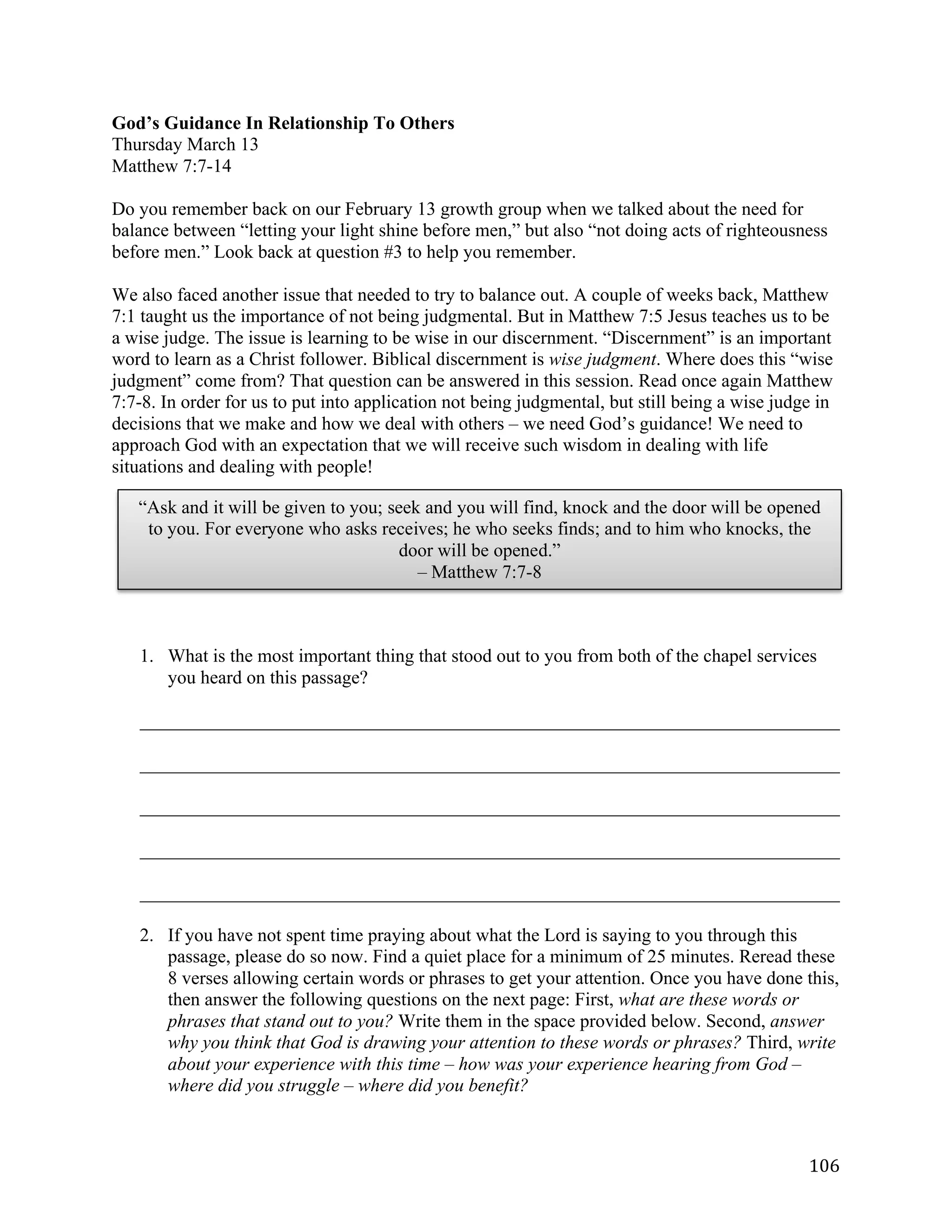   106	
  
God’s Guidance In Relationship To Others
Thursday March 13
Matthew 7:7-14
Do you remember back on our February 13 growth group when we talked about the need for
balance between “letting your light shine before men,” but also “not doing acts of righteousness
before men.” Look back at question #3 to help you remember.
We also faced another issue that needed to try to balance out. A couple of weeks back, Matthew
7:1 taught us the importance of not being judgmental. But in Matthew 7:5 Jesus teaches us to be
a wise judge. The issue is learning to be wise in our discernment. “Discernment” is an important
word to learn as a Christ follower. Biblical discernment is wise judgment. Where does this “wise
judgment” come from? That question can be answered in this session. Read once again Matthew
7:7-8. In order for us to put into application not being judgmental, but still being a wise judge in
decisions that we make and how we deal with others – we need God’s guidance! We need to
approach God with an expectation that we will receive such wisdom in dealing with life
situations and dealing with people!
1. What is the most important thing that stood out to you from both of the chapel services
you heard on this passage?
___________________________________________________________________________	
  
___________________________________________________________________________	
  
___________________________________________________________________________	
  
___________________________________________________________________________	
  
___________________________________________________________________________	
  
2. If you have not spent time praying about what the Lord is saying to you through this
passage, please do so now. Find a quiet place for a minimum of 25 minutes. Reread these
8 verses allowing certain words or phrases to get your attention. Once you have done this,
then answer the following questions on the next page: First, what are these words or
phrases that stand out to you? Write them in the space provided below. Second, answer
why you think that God is drawing your attention to these words or phrases? Third, write
about your experience with this time – how was your experience hearing from God –
where did you struggle – where did you benefit?
“Ask and it will be given to you; seek and you will find, knock and the door will be opened
to you. For everyone who asks receives; he who seeks finds; and to him who knocks, the
door will be opened.”
– Matthew 7:7-8
 