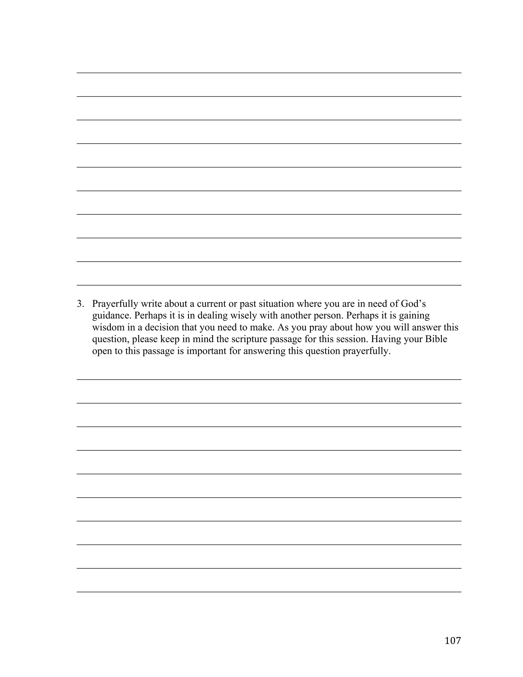   107	
  
___________________________________________________________________________	
  
___________________________________________________________________________	
  
___________________________________________________________________________	
  
___________________________________________________________________________	
  
___________________________________________________________________________	
  
___________________________________________________________________________	
  
___________________________________________________________________________	
  
___________________________________________________________________________	
  
___________________________________________________________________________	
  
___________________________________________________________________________	
  
3. Prayerfully write about a current or past situation where you are in need of God’s
guidance. Perhaps it is in dealing wisely with another person. Perhaps it is gaining
wisdom in a decision that you need to make. As you pray about how you will answer this
question, please keep in mind the scripture passage for this session. Having your Bible
open to this passage is important for answering this question prayerfully.
___________________________________________________________________________	
  
___________________________________________________________________________	
  
___________________________________________________________________________	
  
___________________________________________________________________________	
  
___________________________________________________________________________	
  
___________________________________________________________________________	
  
___________________________________________________________________________	
  
___________________________________________________________________________	
  
___________________________________________________________________________	
  
___________________________________________________________________________	
  
 