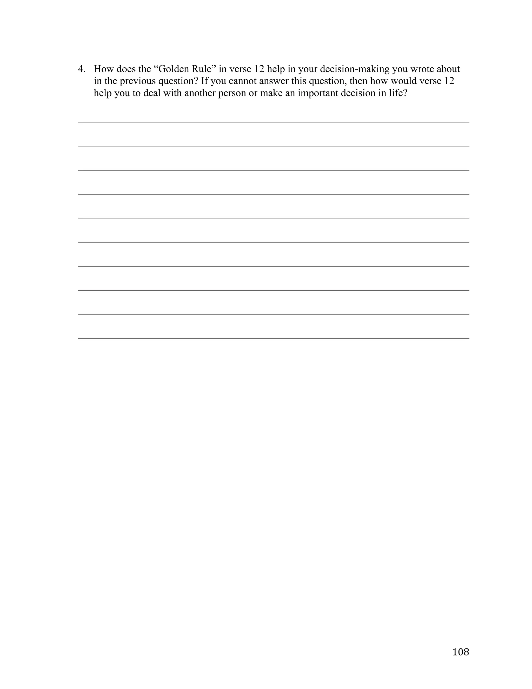   108	
  
4. How does the “Golden Rule” in verse 12 help in your decision-making you wrote about
in the previous question? If you cannot answer this question, then how would verse 12
help you to deal with another person or make an important decision in life?
___________________________________________________________________________	
  
___________________________________________________________________________	
  
___________________________________________________________________________	
  
___________________________________________________________________________	
  
___________________________________________________________________________	
  
___________________________________________________________________________	
  
___________________________________________________________________________	
  
___________________________________________________________________________	
  
___________________________________________________________________________	
  
___________________________________________________________________________	
  
 
