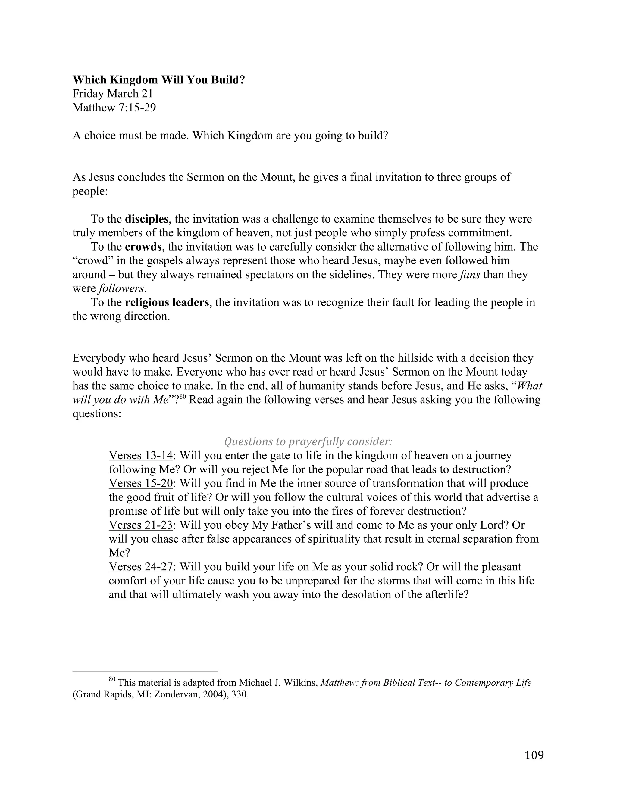   109	
  
Which Kingdom Will You Build?
Friday March 21
Matthew 7:15-29
A choice must be made. Which Kingdom are you going to build?
As Jesus concludes the Sermon on the Mount, he gives a final invitation to three groups of
people:
To the disciples, the invitation was a challenge to examine themselves to be sure they were
truly members of the kingdom of heaven, not just people who simply profess commitment.
To the crowds, the invitation was to carefully consider the alternative of following him. The
“crowd” in the gospels always represent those who heard Jesus, maybe even followed him
around – but they always remained spectators on the sidelines. They were more fans than they
were followers.
To the religious leaders, the invitation was to recognize their fault for leading the people in
the wrong direction.
Everybody who heard Jesus’ Sermon on the Mount was left on the hillside with a decision they
would have to make. Everyone who has ever read or heard Jesus’ Sermon on the Mount today
has the same choice to make. In the end, all of humanity stands before Jesus, and He asks, “What
will you do with Me”?80
Read again the following verses and hear Jesus asking you the following
questions:
Questions	
  to	
  prayerfully	
  consider:	
  
Verses 13-14: Will you enter the gate to life in the kingdom of heaven on a journey
following Me? Or will you reject Me for the popular road that leads to destruction?
Verses 15-20: Will you find in Me the inner source of transformation that will produce
the good fruit of life? Or will you follow the cultural voices of this world that advertise a
promise of life but will only take you into the fires of forever destruction?
Verses 21-23: Will you obey My Father’s will and come to Me as your only Lord? Or
will you chase after false appearances of spirituality that result in eternal separation from
Me?
Verses 24-27: Will you build your life on Me as your solid rock? Or will the pleasant
comfort of your life cause you to be unprepared for the storms that will come in this life
and that will ultimately wash you away into the desolation of the afterlife?
	
  	
  	
  	
  	
  	
  	
  	
  	
  	
  	
  	
  	
  	
  	
  	
  	
  	
  	
  	
  	
  	
  	
  	
  	
  	
  	
  	
  	
  	
  	
  	
  	
  	
  	
  	
  	
  	
  	
  	
  	
  	
  	
  	
  	
  	
  	
  	
  	
  	
  	
  	
  	
  	
  	
  	
  
80
This material is adapted from Michael J. Wilkins, Matthew: from Biblical Text-- to Contemporary Life
(Grand Rapids, MI: Zondervan, 2004), 330.
	
  
 