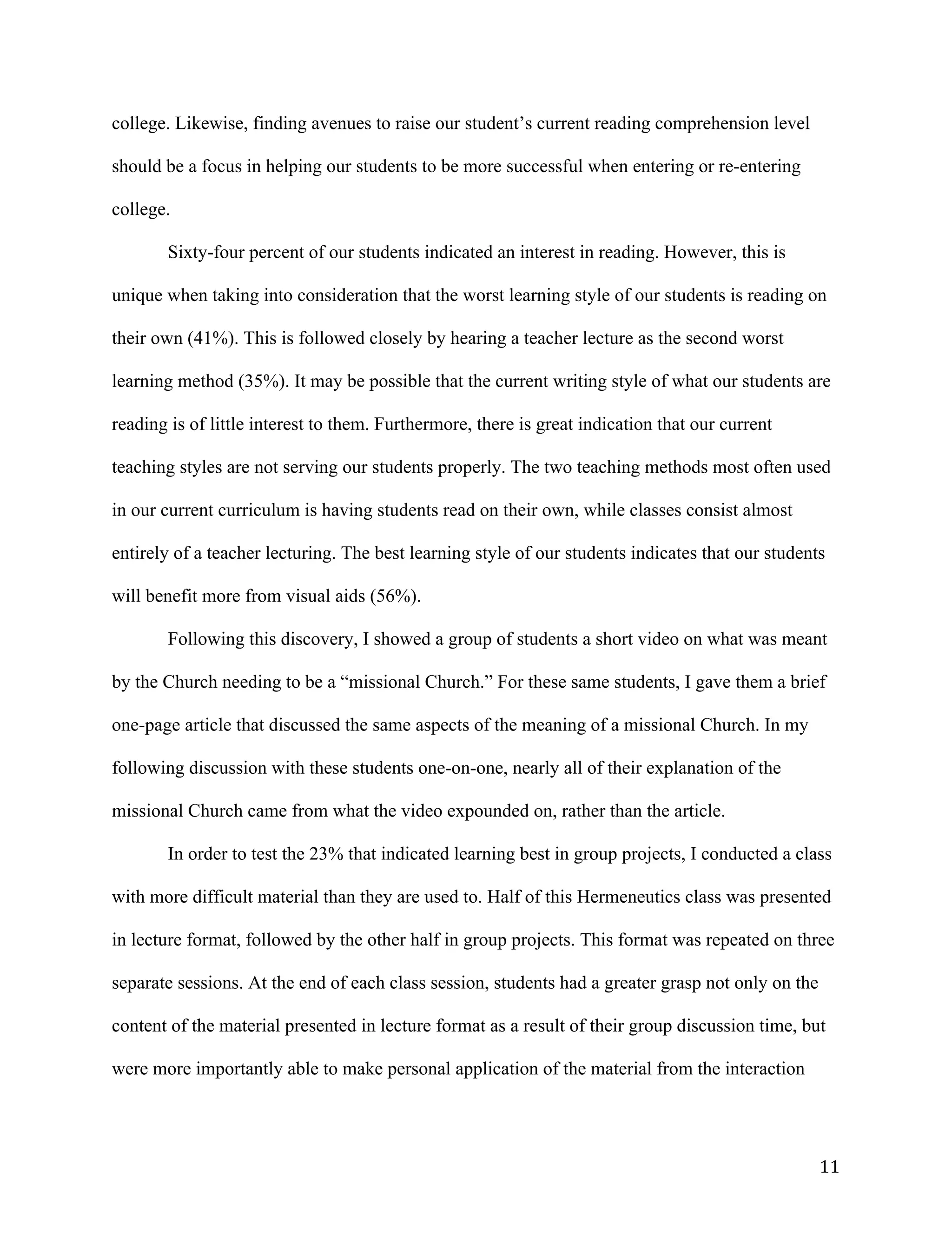   11	
  
college. Likewise, finding avenues to raise our student’s current reading comprehension level
should be a focus in helping our students to be more successful when entering or re-entering
college.
Sixty-four percent of our students indicated an interest in reading. However, this is
unique when taking into consideration that the worst learning style of our students is reading on
their own (41%). This is followed closely by hearing a teacher lecture as the second worst
learning method (35%). It may be possible that the current writing style of what our students are
reading is of little interest to them. Furthermore, there is great indication that our current
teaching styles are not serving our students properly. The two teaching methods most often used
in our current curriculum is having students read on their own, while classes consist almost
entirely of a teacher lecturing. The best learning style of our students indicates that our students
will benefit more from visual aids (56%).
Following this discovery, I showed a group of students a short video on what was meant
by the Church needing to be a “missional Church.” For these same students, I gave them a brief
one-page article that discussed the same aspects of the meaning of a missional Church. In my
following discussion with these students one-on-one, nearly all of their explanation of the
missional Church came from what the video expounded on, rather than the article.
In order to test the 23% that indicated learning best in group projects, I conducted a class
with more difficult material than they are used to. Half of this Hermeneutics class was presented
in lecture format, followed by the other half in group projects. This format was repeated on three
separate sessions. At the end of each class session, students had a greater grasp not only on the
content of the material presented in lecture format as a result of their group discussion time, but
were more importantly able to make personal application of the material from the interaction
 