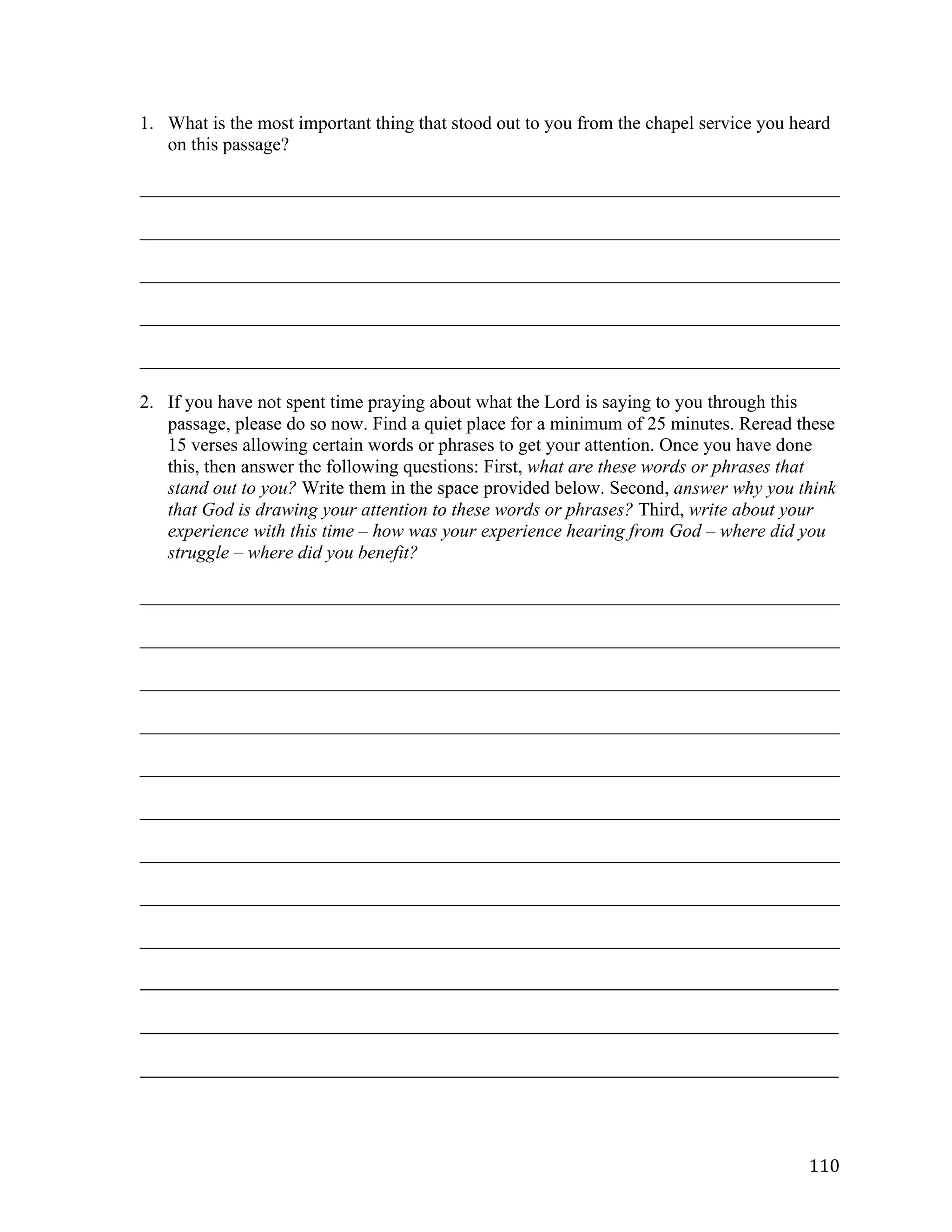   110	
  
1. What is the most important thing that stood out to you from the chapel service you heard
on this passage?
___________________________________________________________________________	
  
___________________________________________________________________________	
  
___________________________________________________________________________	
  
___________________________________________________________________________	
  
___________________________________________________________________________	
  
2. If you have not spent time praying about what the Lord is saying to you through this
passage, please do so now. Find a quiet place for a minimum of 25 minutes. Reread these
15 verses allowing certain words or phrases to get your attention. Once you have done
this, then answer the following questions: First, what are these words or phrases that
stand out to you? Write them in the space provided below. Second, answer why you think
that God is drawing your attention to these words or phrases? Third, write about your
experience with this time – how was your experience hearing from God – where did you
struggle – where did you benefit?
___________________________________________________________________________	
  
___________________________________________________________________________	
  
___________________________________________________________________________	
  
___________________________________________________________________________	
  
___________________________________________________________________________	
  
___________________________________________________________________________	
  
___________________________________________________________________________	
  
___________________________________________________________________________	
  
___________________________________________________________________________	
  
_____________________________________________________________________________________________________	
  
	
  
_____________________________________________________________________________________________________	
  
	
  
_____________________________________________________________________________________________________	
  
 