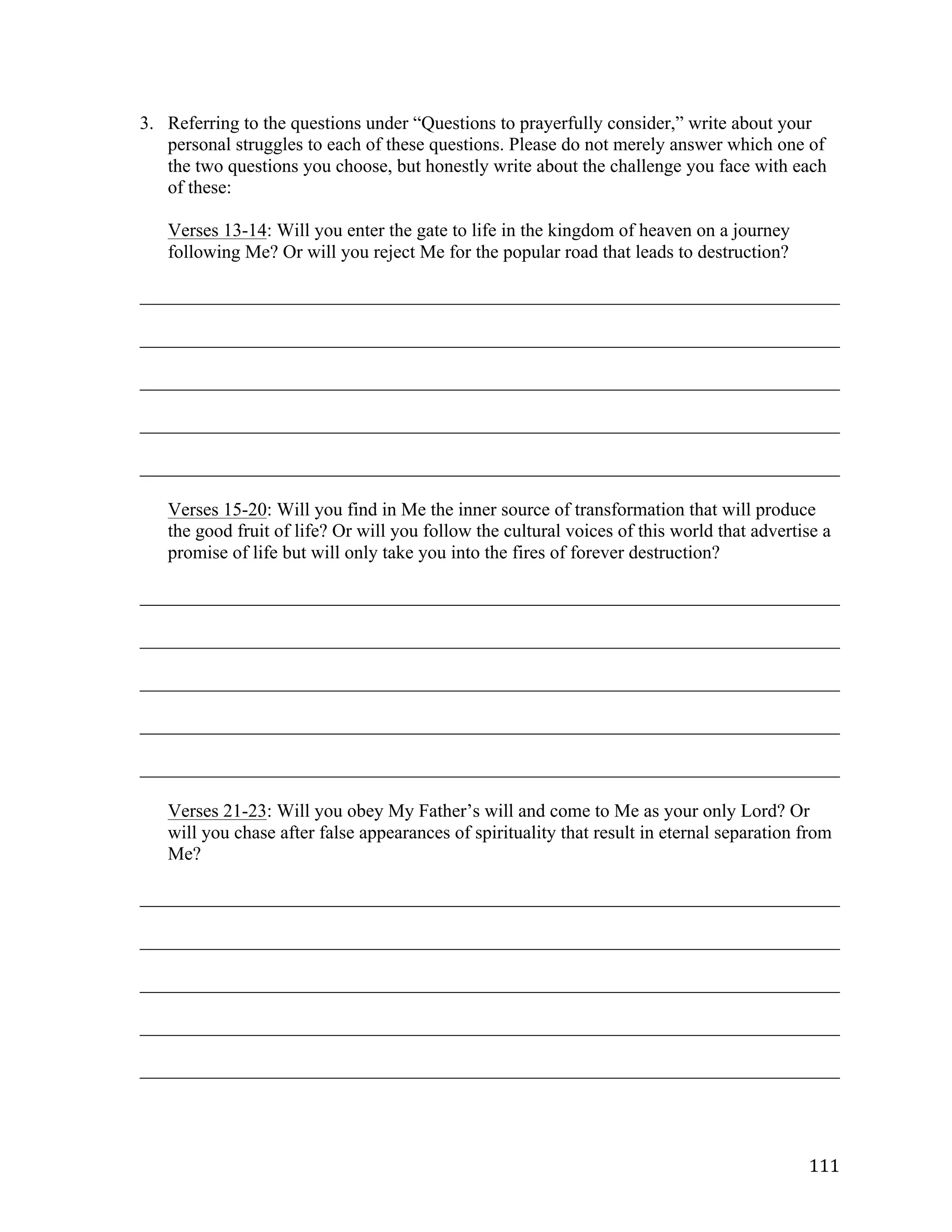   111	
  
3. Referring to the questions under “Questions to prayerfully consider,” write about your
personal struggles to each of these questions. Please do not merely answer which one of
the two questions you choose, but honestly write about the challenge you face with each
of these:
Verses 13-14: Will you enter the gate to life in the kingdom of heaven on a journey
following Me? Or will you reject Me for the popular road that leads to destruction?
___________________________________________________________________________	
  
___________________________________________________________________________	
  
___________________________________________________________________________	
  
___________________________________________________________________________	
  
___________________________________________________________________________	
  
Verses 15-20: Will you find in Me the inner source of transformation that will produce
the good fruit of life? Or will you follow the cultural voices of this world that advertise a
promise of life but will only take you into the fires of forever destruction?
	
  
___________________________________________________________________________	
  
___________________________________________________________________________	
  
___________________________________________________________________________	
  
___________________________________________________________________________	
  
___________________________________________________________________________	
  
	
  
Verses 21-23: Will you obey My Father’s will and come to Me as your only Lord? Or
will you chase after false appearances of spirituality that result in eternal separation from
Me?
	
  
___________________________________________________________________________	
  
___________________________________________________________________________	
  
___________________________________________________________________________	
  
___________________________________________________________________________	
  
___________________________________________________________________________	
  
	
  
 