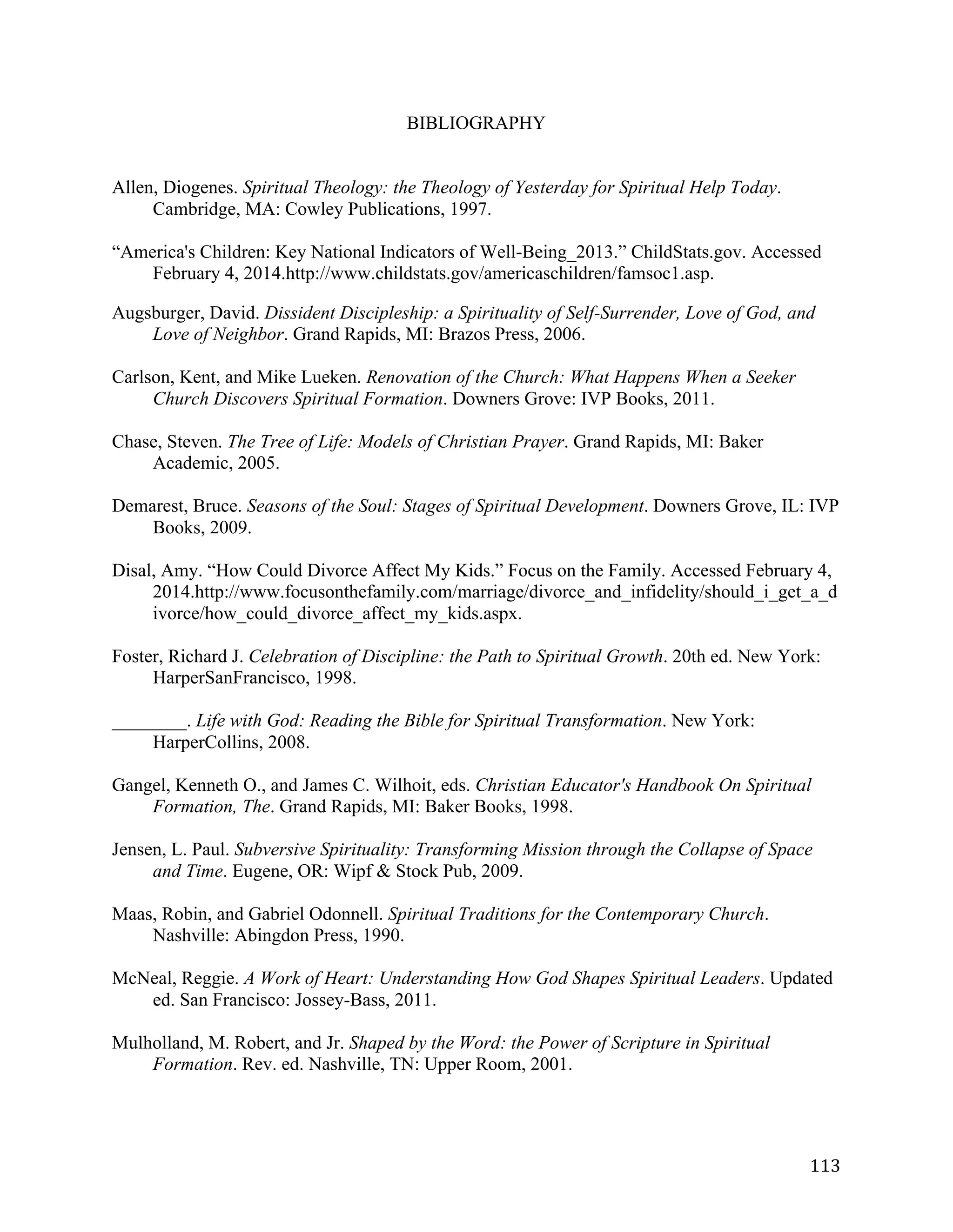   113	
  
BIBLIOGRAPHY
Allen, Diogenes. Spiritual Theology: the Theology of Yesterday for Spiritual Help Today.
Cambridge, MA: Cowley Publications, 1997.
“America's Children: Key National Indicators of Well-Being_2013.” ChildStats.gov. Accessed
February 4, 2014.http://www.childstats.gov/americaschildren/famsoc1.asp.
Augsburger, David. Dissident Discipleship: a Spirituality of Self-Surrender, Love of God, and
Love of Neighbor. Grand Rapids, MI: Brazos Press, 2006.
Carlson, Kent, and Mike Lueken. Renovation of the Church: What Happens When a Seeker
Church Discovers Spiritual Formation. Downers Grove: IVP Books, 2011.
Chase, Steven. The Tree of Life: Models of Christian Prayer. Grand Rapids, MI: Baker
Academic, 2005.
Demarest, Bruce. Seasons of the Soul: Stages of Spiritual Development. Downers Grove, IL: IVP
Books, 2009.
Disal, Amy. “How Could Divorce Affect My Kids.” Focus on the Family. Accessed February 4,
2014.http://www.focusonthefamily.com/marriage/divorce_and_infidelity/should_i_get_a_d
ivorce/how_could_divorce_affect_my_kids.aspx.
Foster, Richard J. Celebration of Discipline: the Path to Spiritual Growth. 20th ed. New York:
HarperSanFrancisco, 1998.
________. Life with God: Reading the Bible for Spiritual Transformation. New York:
HarperCollins, 2008.
Gangel, Kenneth O., and James C. Wilhoit, eds. Christian Educator's Handbook On Spiritual
Formation, The. Grand Rapids, MI: Baker Books, 1998.
Jensen, L. Paul. Subversive Spirituality: Transforming Mission through the Collapse of Space
and Time. Eugene, OR: Wipf & Stock Pub, 2009.
Maas, Robin, and Gabriel Odonnell. Spiritual Traditions for the Contemporary Church.
Nashville: Abingdon Press, 1990.
McNeal, Reggie. A Work of Heart: Understanding How God Shapes Spiritual Leaders. Updated
ed. San Francisco: Jossey-Bass, 2011.
Mulholland, M. Robert, and Jr. Shaped by the Word: the Power of Scripture in Spiritual
Formation. Rev. ed. Nashville, TN: Upper Room, 2001.
 