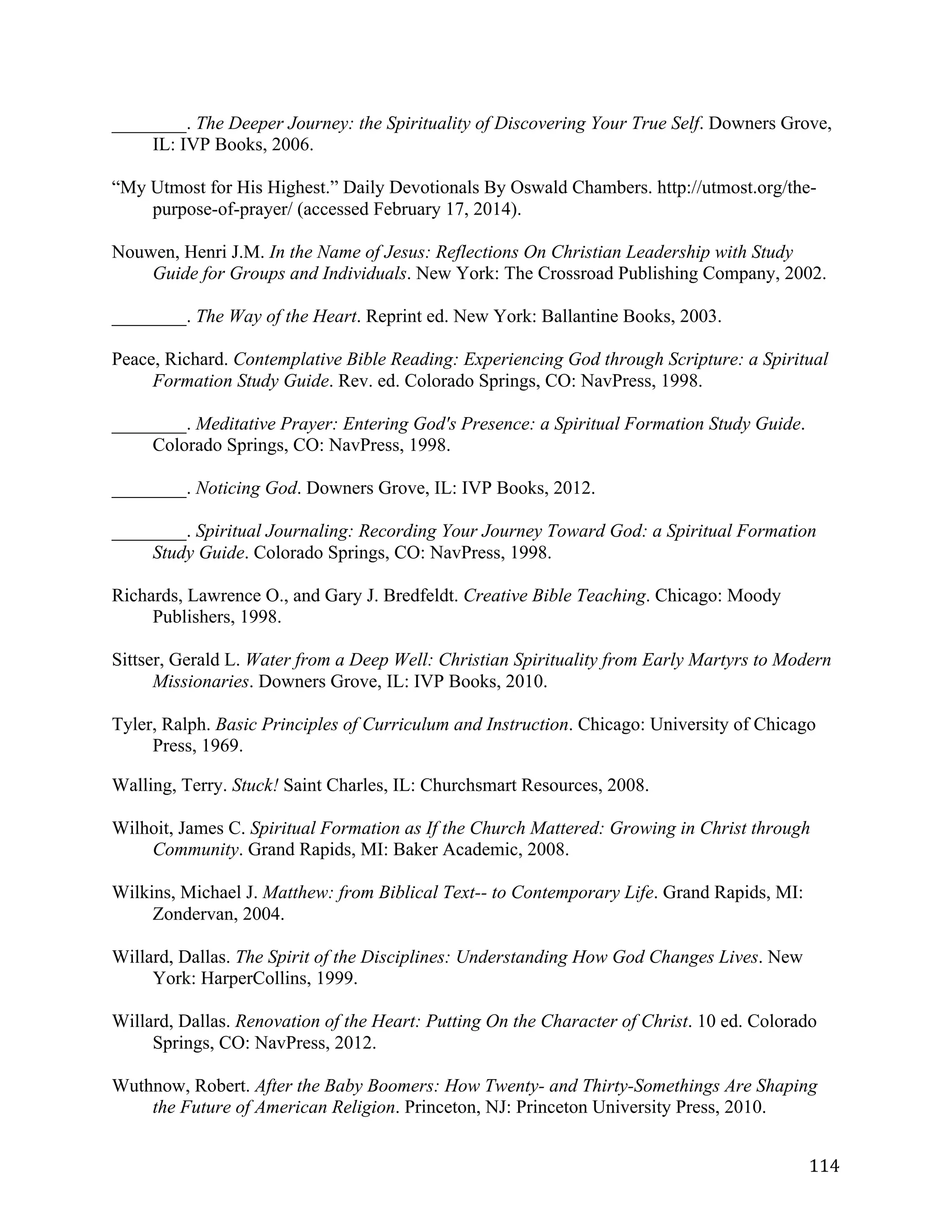   114	
  
________. The Deeper Journey: the Spirituality of Discovering Your True Self. Downers Grove,
IL: IVP Books, 2006.
“My Utmost for His Highest.” Daily Devotionals By Oswald Chambers. http://utmost.org/the-
purpose-of-prayer/ (accessed February 17, 2014).
Nouwen, Henri J.M. In the Name of Jesus: Reflections On Christian Leadership with Study
Guide for Groups and Individuals. New York: The Crossroad Publishing Company, 2002.
________. The Way of the Heart. Reprint ed. New York: Ballantine Books, 2003.
Peace, Richard. Contemplative Bible Reading: Experiencing God through Scripture: a Spiritual
Formation Study Guide. Rev. ed. Colorado Springs, CO: NavPress, 1998.
________. Meditative Prayer: Entering God's Presence: a Spiritual Formation Study Guide.
Colorado Springs, CO: NavPress, 1998.
________. Noticing God. Downers Grove, IL: IVP Books, 2012.
________. Spiritual Journaling: Recording Your Journey Toward God: a Spiritual Formation
Study Guide. Colorado Springs, CO: NavPress, 1998.
Richards, Lawrence O., and Gary J. Bredfeldt. Creative Bible Teaching. Chicago: Moody
Publishers, 1998.
Sittser, Gerald L. Water from a Deep Well: Christian Spirituality from Early Martyrs to Modern
Missionaries. Downers Grove, IL: IVP Books, 2010.
Tyler, Ralph. Basic Principles of Curriculum and Instruction. Chicago: University of Chicago
Press, 1969.
Walling, Terry. Stuck! Saint Charles, IL: Churchsmart Resources, 2008.
Wilhoit, James C. Spiritual Formation as If the Church Mattered: Growing in Christ through
Community. Grand Rapids, MI: Baker Academic, 2008.
Wilkins, Michael J. Matthew: from Biblical Text-- to Contemporary Life. Grand Rapids, MI:
Zondervan, 2004.
Willard, Dallas. The Spirit of the Disciplines: Understanding How God Changes Lives. New
York: HarperCollins, 1999.
Willard, Dallas. Renovation of the Heart: Putting On the Character of Christ. 10 ed. Colorado
Springs, CO: NavPress, 2012.
Wuthnow, Robert. After the Baby Boomers: How Twenty- and Thirty-Somethings Are Shaping
the Future of American Religion. Princeton, NJ: Princeton University Press, 2010.
 