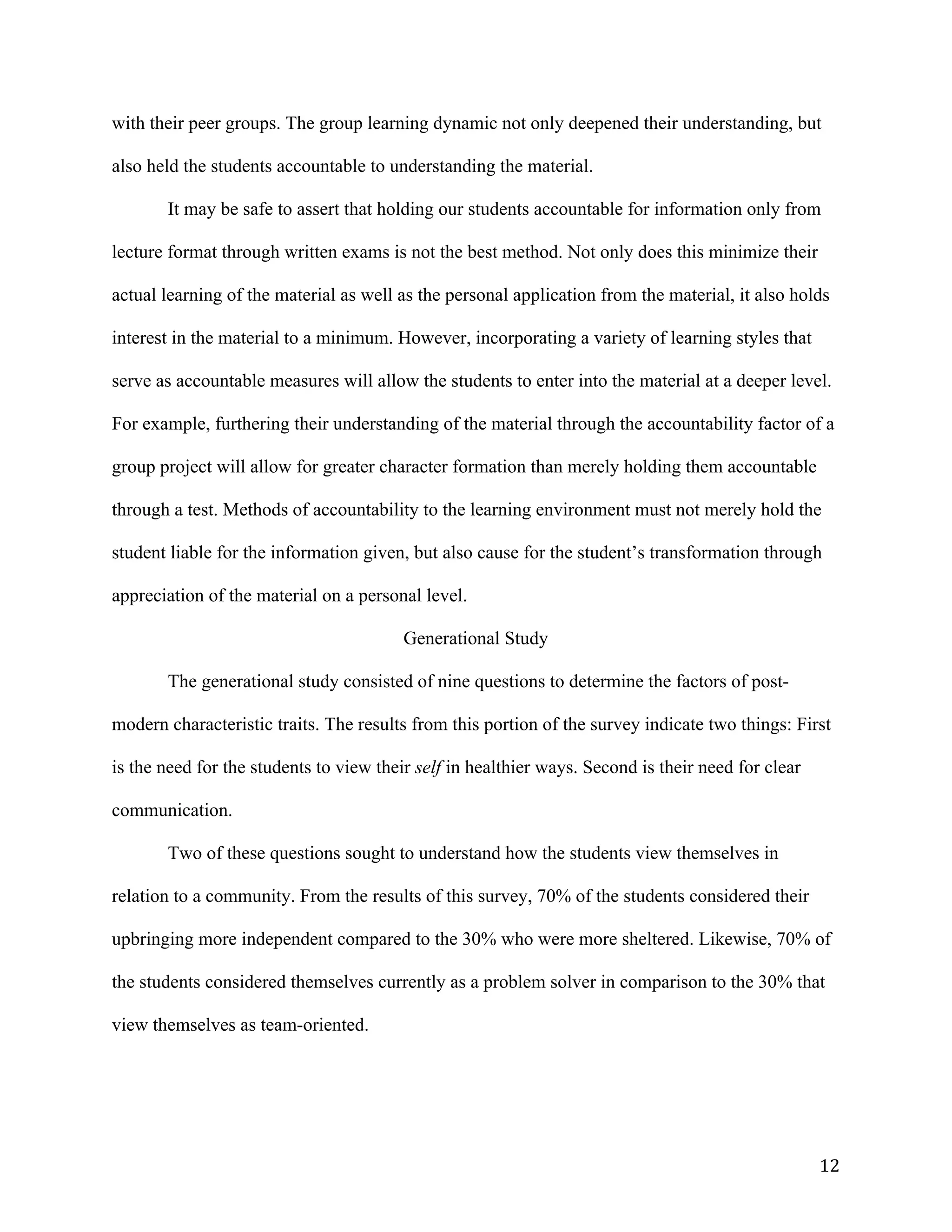   12	
  
with their peer groups. The group learning dynamic not only deepened their understanding, but
also held the students accountable to understanding the material.
It may be safe to assert that holding our students accountable for information only from
lecture format through written exams is not the best method. Not only does this minimize their
actual learning of the material as well as the personal application from the material, it also holds
interest in the material to a minimum. However, incorporating a variety of learning styles that
serve as accountable measures will allow the students to enter into the material at a deeper level.
For example, furthering their understanding of the material through the accountability factor of a
group project will allow for greater character formation than merely holding them accountable
through a test. Methods of accountability to the learning environment must not merely hold the
student liable for the information given, but also cause for the student’s transformation through
appreciation of the material on a personal level.
Generational Study
The generational study consisted of nine questions to determine the factors of post-
modern characteristic traits. The results from this portion of the survey indicate two things: First
is the need for the students to view their self in healthier ways. Second is their need for clear
communication.
Two of these questions sought to understand how the students view themselves in
relation to a community. From the results of this survey, 70% of the students considered their
upbringing more independent compared to the 30% who were more sheltered. Likewise, 70% of
the students considered themselves currently as a problem solver in comparison to the 30% that
view themselves as team-oriented.
 