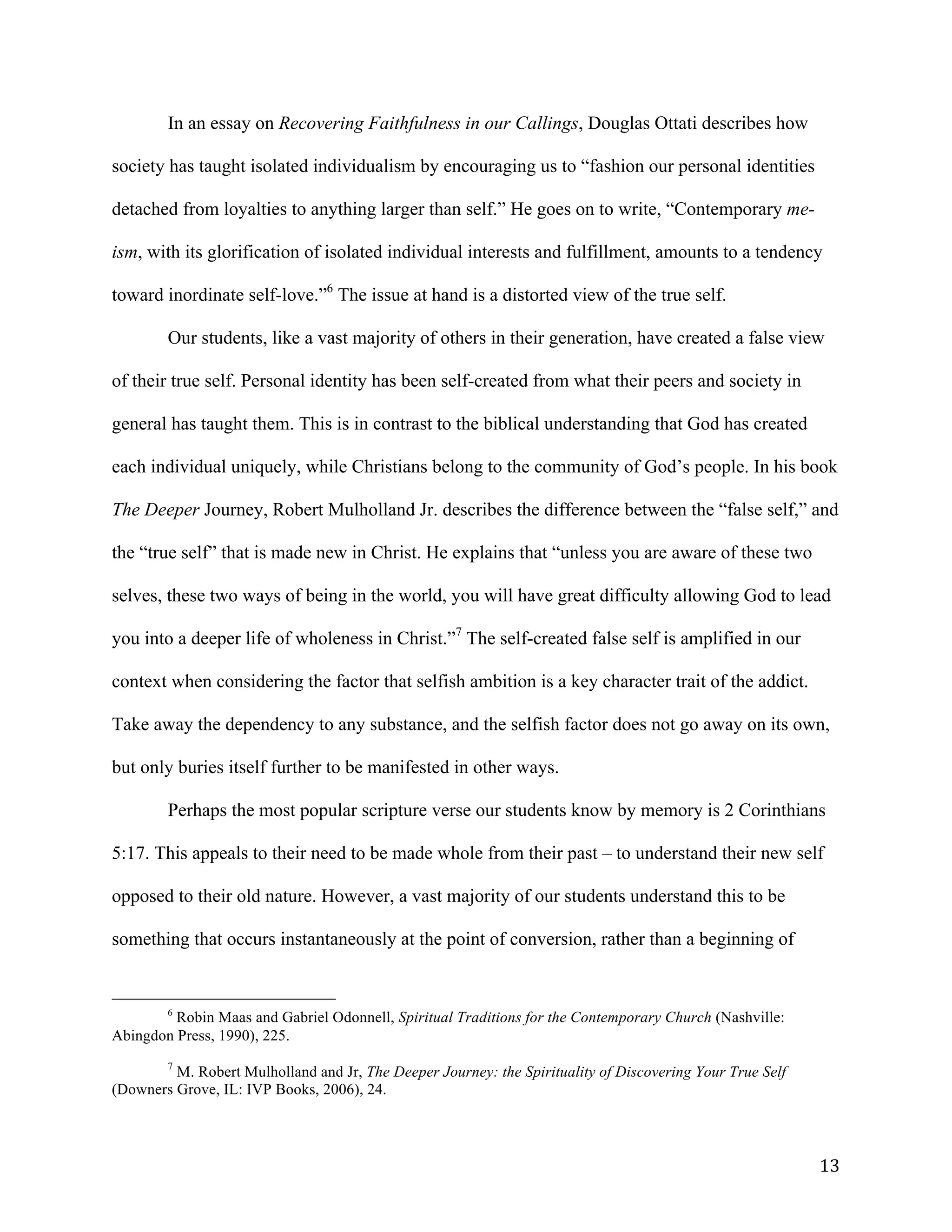  13	
  
In an essay on Recovering Faithfulness in our Callings, Douglas Ottati describes how
society has taught isolated individualism by encouraging us to “fashion our personal identities
detached from loyalties to anything larger than self.” He goes on to write, “Contemporary me-
ism, with its glorification of isolated individual interests and fulfillment, amounts to a tendency
toward inordinate self-love.”6
The issue at hand is a distorted view of the true self.
Our students, like a vast majority of others in their generation, have created a false view
of their true self. Personal identity has been self-created from what their peers and society in
general has taught them. This is in contrast to the biblical understanding that God has created
each individual uniquely, while Christians belong to the community of God’s people. In his book
The Deeper Journey, Robert Mulholland Jr. describes the difference between the “false self,” and
the “true self” that is made new in Christ. He explains that “unless you are aware of these two
selves, these two ways of being in the world, you will have great difficulty allowing God to lead
you into a deeper life of wholeness in Christ.”7
The self-created false self is amplified in our
context when considering the factor that selfish ambition is a key character trait of the addict.
Take away the dependency to any substance, and the selfish factor does not go away on its own,
but only buries itself further to be manifested in other ways.
Perhaps the most popular scripture verse our students know by memory is 2 Corinthians
5:17. This appeals to their need to be made whole from their past – to understand their new self
opposed to their old nature. However, a vast majority of our students understand this to be
something that occurs instantaneously at the point of conversion, rather than a beginning of
	
  	
  	
  	
  	
  	
  	
  	
  	
  	
  	
  	
  	
  	
  	
  	
  	
  	
  	
  	
  	
  	
  	
  	
  	
  	
  	
  	
  	
  	
  	
  	
  	
  	
  	
  	
  	
  	
  	
  	
  	
  	
  	
  	
  	
  	
  	
  	
  	
  	
  	
  	
  	
  	
  	
  	
  
6
Robin Maas and Gabriel Odonnell, Spiritual Traditions for the Contemporary Church (Nashville:
Abingdon Press, 1990), 225.
	
  
7
M. Robert Mulholland and Jr, The Deeper Journey: the Spirituality of Discovering Your True Self
(Downers Grove, IL: IVP Books, 2006), 24.
	
  
 
