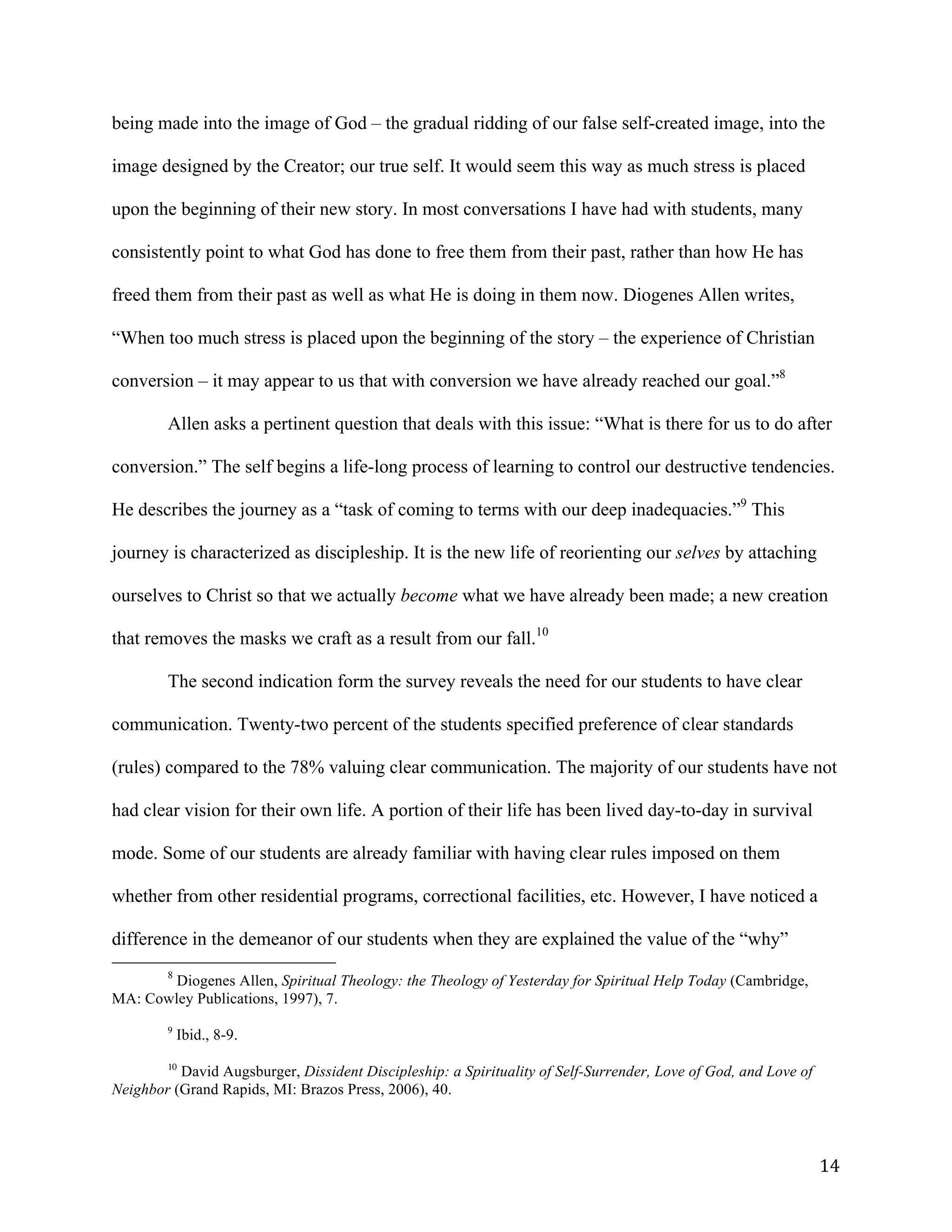   14	
  
being made into the image of God – the gradual ridding of our false self-created image, into the
image designed by the Creator; our true self. It would seem this way as much stress is placed
upon the beginning of their new story. In most conversations I have had with students, many
consistently point to what God has done to free them from their past, rather than how He has
freed them from their past as well as what He is doing in them now. Diogenes Allen writes,
“When too much stress is placed upon the beginning of the story – the experience of Christian
conversion – it may appear to us that with conversion we have already reached our goal.”8
Allen asks a pertinent question that deals with this issue: “What is there for us to do after
conversion.” The self begins a life-long process of learning to control our destructive tendencies.
He describes the journey as a “task of coming to terms with our deep inadequacies.”9
This
journey is characterized as discipleship. It is the new life of reorienting our selves by attaching
ourselves to Christ so that we actually become what we have already been made; a new creation
that removes the masks we craft as a result from our fall.10
The second indication form the survey reveals the need for our students to have clear
communication. Twenty-two percent of the students specified preference of clear standards
(rules) compared to the 78% valuing clear communication. The majority of our students have not
had clear vision for their own life. A portion of their life has been lived day-to-day in survival
mode. Some of our students are already familiar with having clear rules imposed on them
whether from other residential programs, correctional facilities, etc. However, I have noticed a
difference in the demeanor of our students when they are explained the value of the “why”
	
  	
  	
  	
  	
  	
  	
  	
  	
  	
  	
  	
  	
  	
  	
  	
  	
  	
  	
  	
  	
  	
  	
  	
  	
  	
  	
  	
  	
  	
  	
  	
  	
  	
  	
  	
  	
  	
  	
  	
  	
  	
  	
  	
  	
  	
  	
  	
  	
  	
  	
  	
  	
  	
  	
  	
  
8
Diogenes Allen, Spiritual Theology: the Theology of Yesterday for Spiritual Help Today (Cambridge,
MA: Cowley Publications, 1997), 7.
9
Ibid., 8-9.
	
  
10
David Augsburger, Dissident Discipleship: a Spirituality of Self-Surrender, Love of God, and Love of
Neighbor (Grand Rapids, MI: Brazos Press, 2006), 40.
	
  
 
