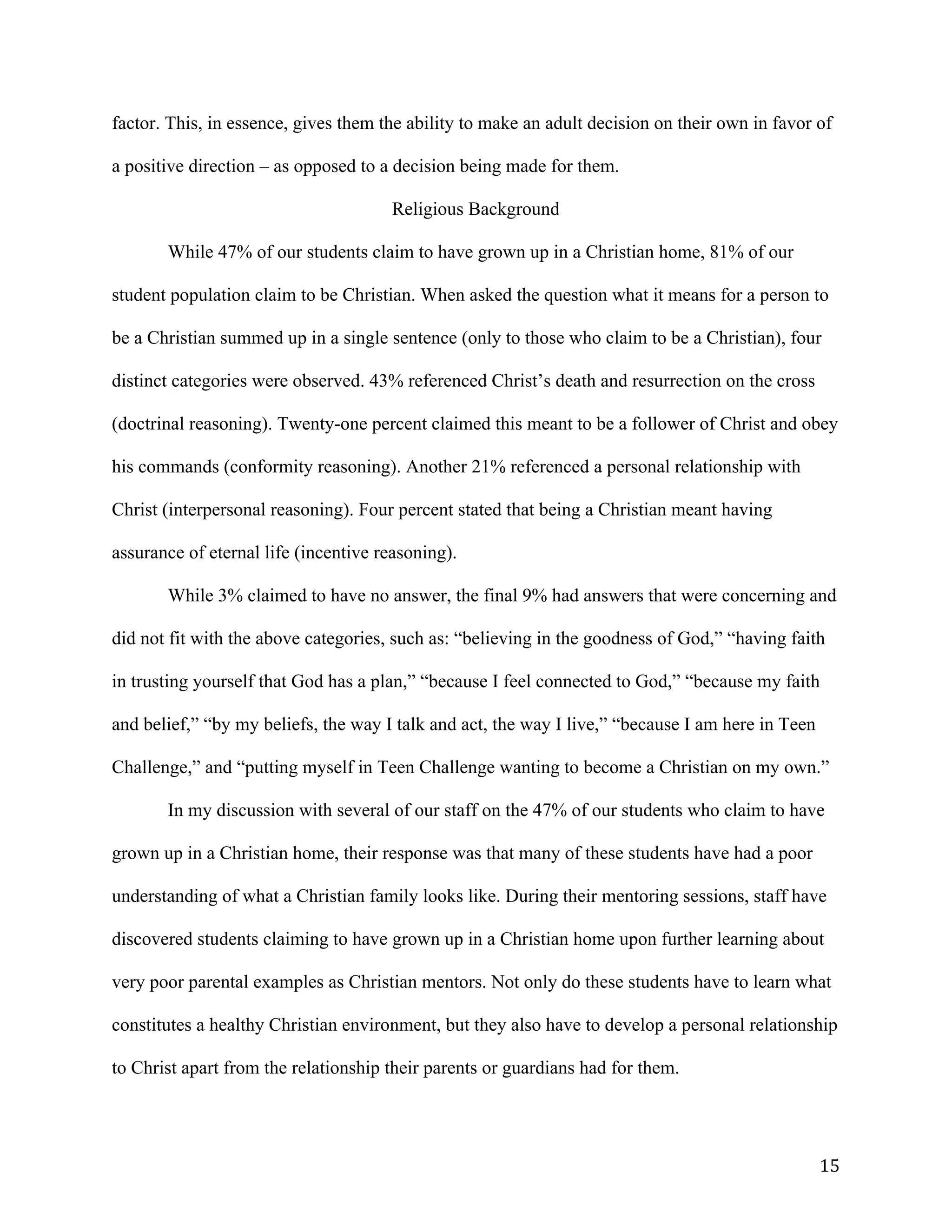   15	
  
factor. This, in essence, gives them the ability to make an adult decision on their own in favor of
a positive direction – as opposed to a decision being made for them.
Religious Background
While 47% of our students claim to have grown up in a Christian home, 81% of our
student population claim to be Christian. When asked the question what it means for a person to
be a Christian summed up in a single sentence (only to those who claim to be a Christian), four
distinct categories were observed. 43% referenced Christ’s death and resurrection on the cross
(doctrinal reasoning). Twenty-one percent claimed this meant to be a follower of Christ and obey
his commands (conformity reasoning). Another 21% referenced a personal relationship with
Christ (interpersonal reasoning). Four percent stated that being a Christian meant having
assurance of eternal life (incentive reasoning).
While 3% claimed to have no answer, the final 9% had answers that were concerning and
did not fit with the above categories, such as: “believing in the goodness of God,” “having faith
in trusting yourself that God has a plan,” “because I feel connected to God,” “because my faith
and belief,” “by my beliefs, the way I talk and act, the way I live,” “because I am here in Teen
Challenge,” and “putting myself in Teen Challenge wanting to become a Christian on my own.”
In my discussion with several of our staff on the 47% of our students who claim to have
grown up in a Christian home, their response was that many of these students have had a poor
understanding of what a Christian family looks like. During their mentoring sessions, staff have
discovered students claiming to have grown up in a Christian home upon further learning about
very poor parental examples as Christian mentors. Not only do these students have to learn what
constitutes a healthy Christian environment, but they also have to develop a personal relationship
to Christ apart from the relationship their parents or guardians had for them.
 