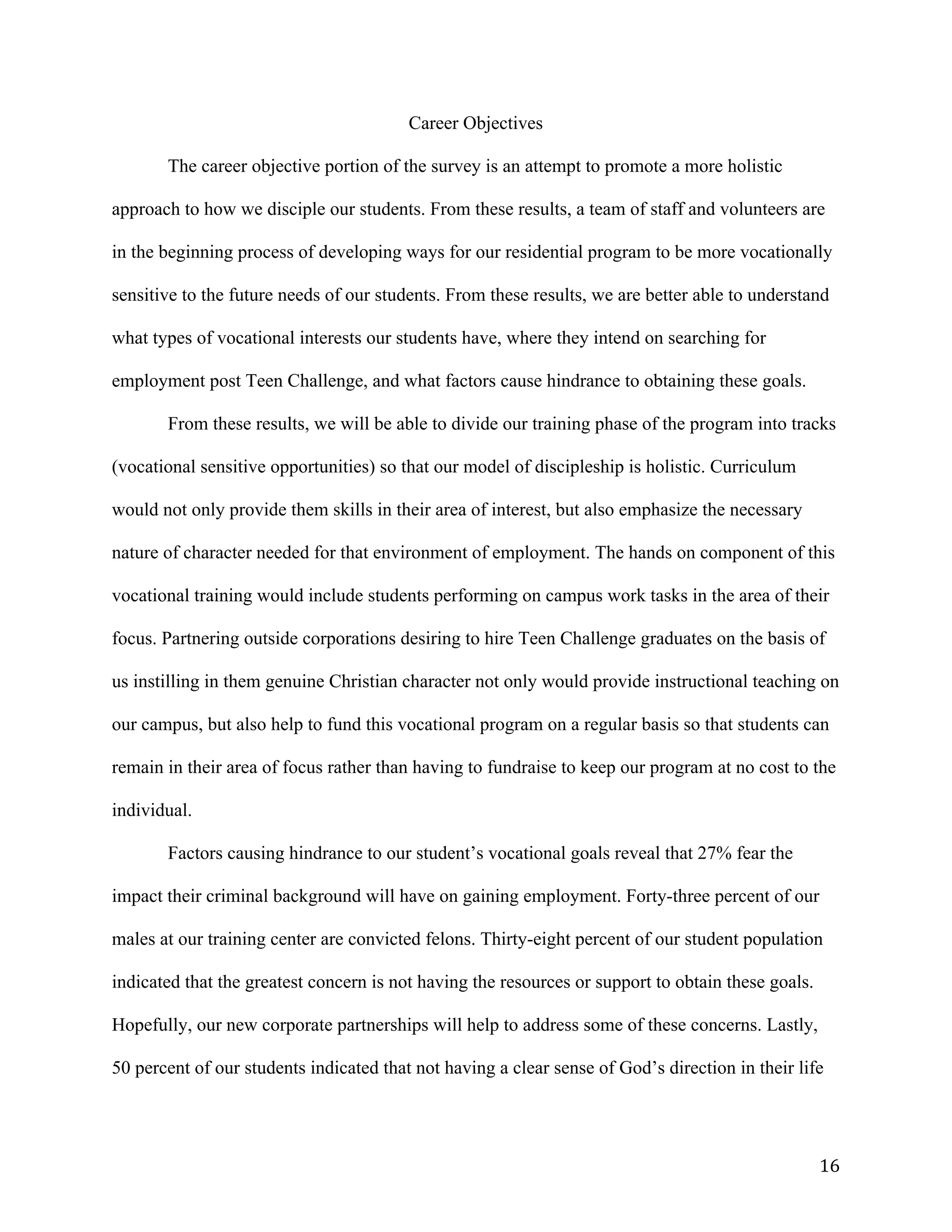   16	
  
Career Objectives
The career objective portion of the survey is an attempt to promote a more holistic
approach to how we disciple our students. From these results, a team of staff and volunteers are
in the beginning process of developing ways for our residential program to be more vocationally
sensitive to the future needs of our students. From these results, we are better able to understand
what types of vocational interests our students have, where they intend on searching for
employment post Teen Challenge, and what factors cause hindrance to obtaining these goals.
From these results, we will be able to divide our training phase of the program into tracks
(vocational sensitive opportunities) so that our model of discipleship is holistic. Curriculum
would not only provide them skills in their area of interest, but also emphasize the necessary
nature of character needed for that environment of employment. The hands on component of this
vocational training would include students performing on campus work tasks in the area of their
focus. Partnering outside corporations desiring to hire Teen Challenge graduates on the basis of
us instilling in them genuine Christian character not only would provide instructional teaching on
our campus, but also help to fund this vocational program on a regular basis so that students can
remain in their area of focus rather than having to fundraise to keep our program at no cost to the
individual.
Factors causing hindrance to our student’s vocational goals reveal that 27% fear the
impact their criminal background will have on gaining employment. Forty-three percent of our
males at our training center are convicted felons. Thirty-eight percent of our student population
indicated that the greatest concern is not having the resources or support to obtain these goals.
Hopefully, our new corporate partnerships will help to address some of these concerns. Lastly,
50 percent of our students indicated that not having a clear sense of God’s direction in their life
 