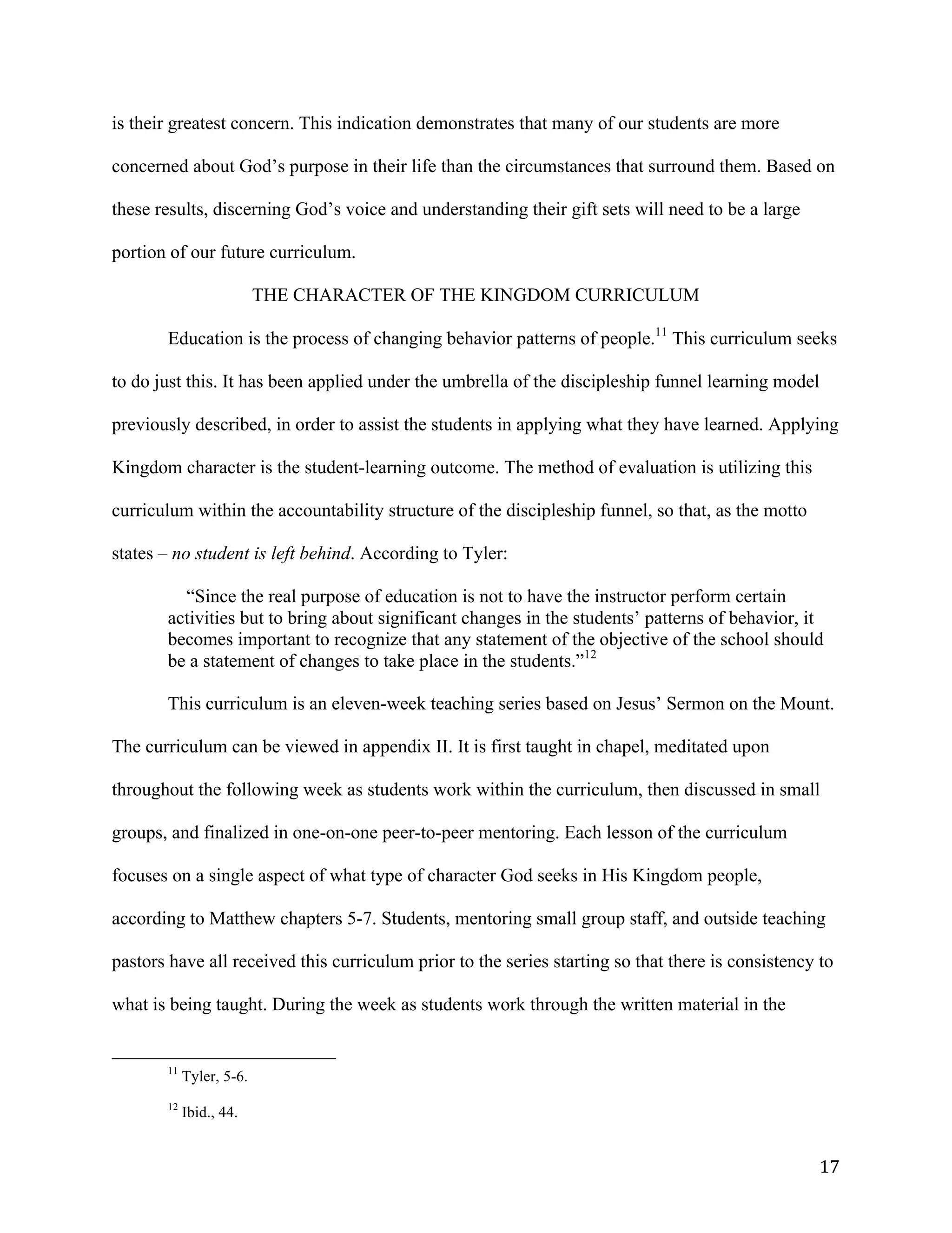   17	
  
is their greatest concern. This indication demonstrates that many of our students are more
concerned about God’s purpose in their life than the circumstances that surround them. Based on
these results, discerning God’s voice and understanding their gift sets will need to be a large
portion of our future curriculum.
THE CHARACTER OF THE KINGDOM CURRICULUM
	
  
	
   Education is the process of changing behavior patterns of people.11
This curriculum seeks
to do just this. It has been applied under the umbrella of the discipleship funnel learning model
previously described, in order to assist the students in applying what they have learned. Applying
Kingdom character is the student-learning outcome. The method of evaluation is utilizing this
curriculum within the accountability structure of the discipleship funnel, so that, as the motto
states – no student is left behind. According to Tyler:
“Since the real purpose of education is not to have the instructor perform certain
activities but to bring about significant changes in the students’ patterns of behavior, it
becomes important to recognize that any statement of the objective of the school should
be a statement of changes to take place in the students.”12
This curriculum is an eleven-week teaching series based on Jesus’ Sermon on the Mount.
The curriculum can be viewed in appendix II. It is first taught in chapel, meditated upon
throughout the following week as students work within the curriculum, then discussed in small
groups, and finalized in one-on-one peer-to-peer mentoring. Each lesson of the curriculum
focuses on a single aspect of what type of character God seeks in His Kingdom people,
according to Matthew chapters 5-7. Students, mentoring small group staff, and outside teaching
pastors have all received this curriculum prior to the series starting so that there is consistency to
what is being taught. During the week as students work through the written material in the
	
  	
  	
  	
  	
  	
  	
  	
  	
  	
  	
  	
  	
  	
  	
  	
  	
  	
  	
  	
  	
  	
  	
  	
  	
  	
  	
  	
  	
  	
  	
  	
  	
  	
  	
  	
  	
  	
  	
  	
  	
  	
  	
  	
  	
  	
  	
  	
  	
  	
  	
  	
  	
  	
  	
  	
  
11
Tyler, 5-6.
12
Ibid., 44.
 