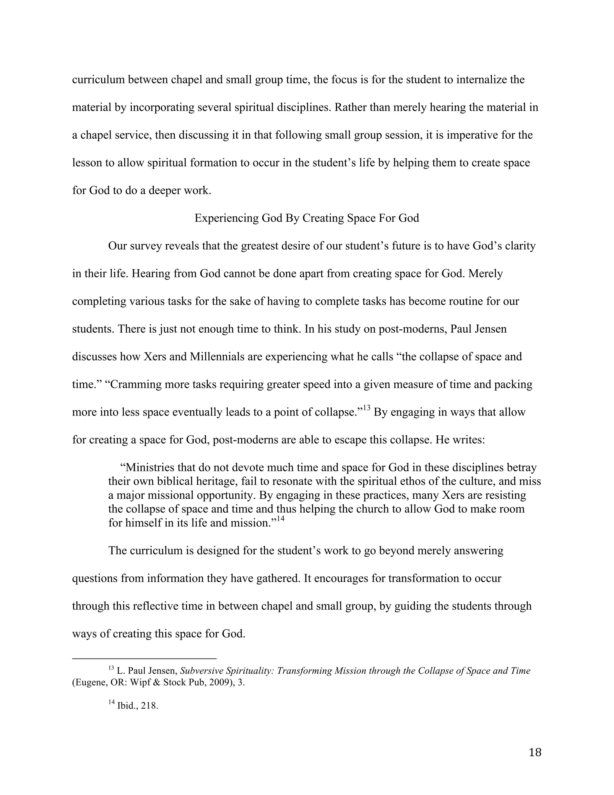   18	
  
curriculum between chapel and small group time, the focus is for the student to internalize the
material by incorporating several spiritual disciplines. Rather than merely hearing the material in
a chapel service, then discussing it in that following small group session, it is imperative for the
lesson to allow spiritual formation to occur in the student’s life by helping them to create space
for God to do a deeper work.
Experiencing God By Creating Space For God
Our survey reveals that the greatest desire of our student’s future is to have God’s clarity
in their life. Hearing from God cannot be done apart from creating space for God. Merely
completing various tasks for the sake of having to complete tasks has become routine for our
students. There is just not enough time to think. In his study on post-moderns, Paul Jensen
discusses how Xers and Millennials are experiencing what he calls “the collapse of space and
time.” “Cramming more tasks requiring greater speed into a given measure of time and packing
more into less space eventually leads to a point of collapse.”13
By engaging in ways that allow
for creating a space for God, post-moderns are able to escape this collapse. He writes:
“Ministries that do not devote much time and space for God in these disciplines betray
their own biblical heritage, fail to resonate with the spiritual ethos of the culture, and miss
a major missional opportunity. By engaging in these practices, many Xers are resisting
the collapse of space and time and thus helping the church to allow God to make room
for himself in its life and mission.”14
The curriculum is designed for the student’s work to go beyond merely answering
questions from information they have gathered. It encourages for transformation to occur
through this reflective time in between chapel and small group, by guiding the students through
ways of creating this space for God.
	
  	
  	
  	
  	
  	
  	
  	
  	
  	
  	
  	
  	
  	
  	
  	
  	
  	
  	
  	
  	
  	
  	
  	
  	
  	
  	
  	
  	
  	
  	
  	
  	
  	
  	
  	
  	
  	
  	
  	
  	
  	
  	
  	
  	
  	
  	
  	
  	
  	
  	
  	
  	
  	
  	
  	
  
13
L. Paul Jensen, Subversive Spirituality: Transforming Mission through the Collapse of Space and Time
(Eugene, OR: Wipf & Stock Pub, 2009), 3.
	
  
14
Ibid., 218.
 