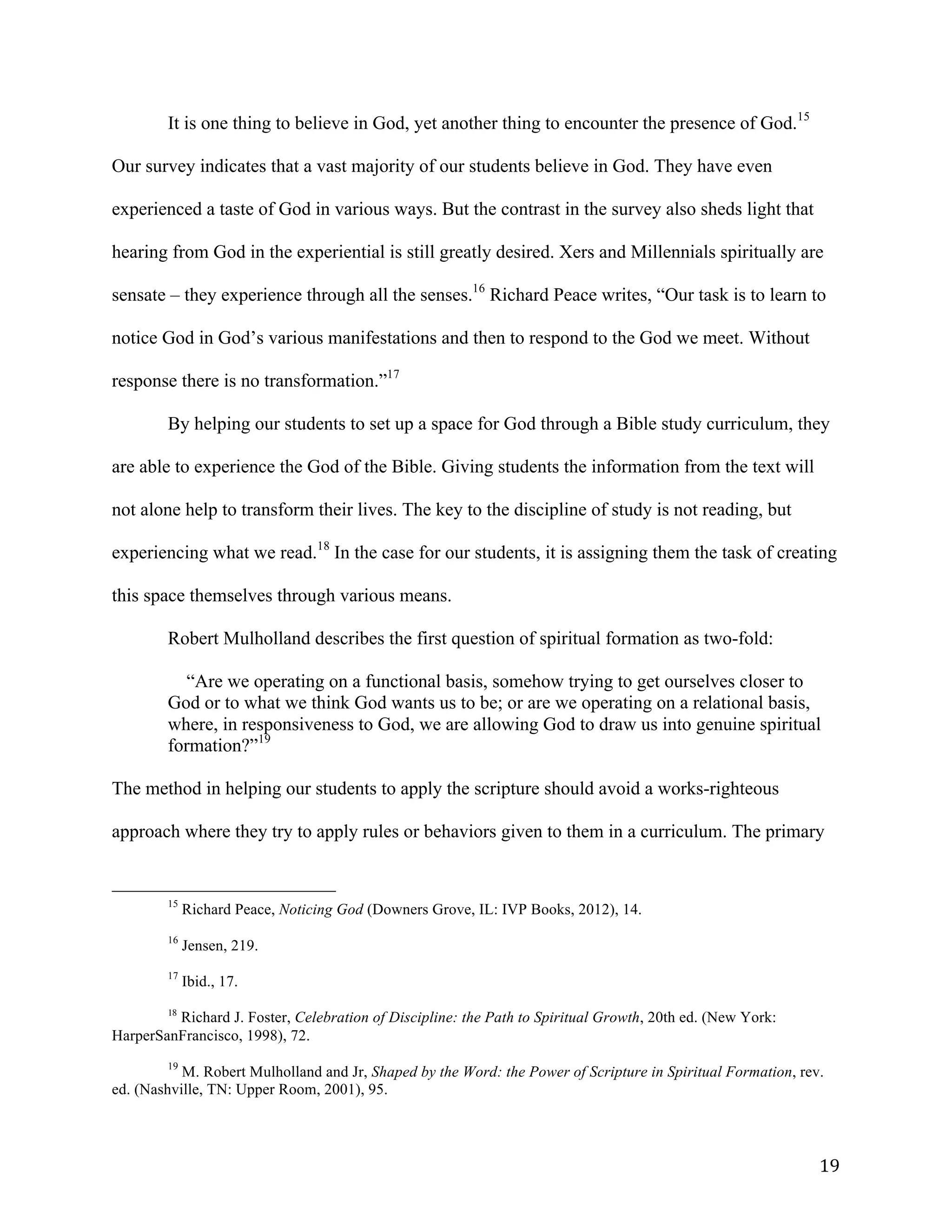   19	
  
It is one thing to believe in God, yet another thing to encounter the presence of God.15
Our survey indicates that a vast majority of our students believe in God. They have even
experienced a taste of God in various ways. But the contrast in the survey also sheds light that
hearing from God in the experiential is still greatly desired. Xers and Millennials spiritually are
sensate – they experience through all the senses.16
Richard Peace writes, “Our task is to learn to
notice God in God’s various manifestations and then to respond to the God we meet. Without
response there is no transformation.”17
By helping our students to set up a space for God through a Bible study curriculum, they
are able to experience the God of the Bible. Giving students the information from the text will
not alone help to transform their lives. The key to the discipline of study is not reading, but
experiencing what we read.18
In the case for our students, it is assigning them the task of creating
this space themselves through various means.
Robert Mulholland describes the first question of spiritual formation as two-fold:
“Are we operating on a functional basis, somehow trying to get ourselves closer to
God or to what we think God wants us to be; or are we operating on a relational basis,
where, in responsiveness to God, we are allowing God to draw us into genuine spiritual
formation?”19
The method in helping our students to apply the scripture should avoid a works-righteous
approach where they try to apply rules or behaviors given to them in a curriculum. The primary
	
  	
  	
  	
  	
  	
  	
  	
  	
  	
  	
  	
  	
  	
  	
  	
  	
  	
  	
  	
  	
  	
  	
  	
  	
  	
  	
  	
  	
  	
  	
  	
  	
  	
  	
  	
  	
  	
  	
  	
  	
  	
  	
  	
  	
  	
  	
  	
  	
  	
  	
  	
  	
  	
  	
  	
  
15
Richard Peace, Noticing God (Downers Grove, IL: IVP Books, 2012), 14.
	
  
16
Jensen, 219.
17
Ibid., 17.
18
Richard J. Foster, Celebration of Discipline: the Path to Spiritual Growth, 20th ed. (New York:
HarperSanFrancisco, 1998), 72.
	
  
19
M. Robert Mulholland and Jr, Shaped by the Word: the Power of Scripture in Spiritual Formation, rev.
ed. (Nashville, TN: Upper Room, 2001), 95.
	
  
 