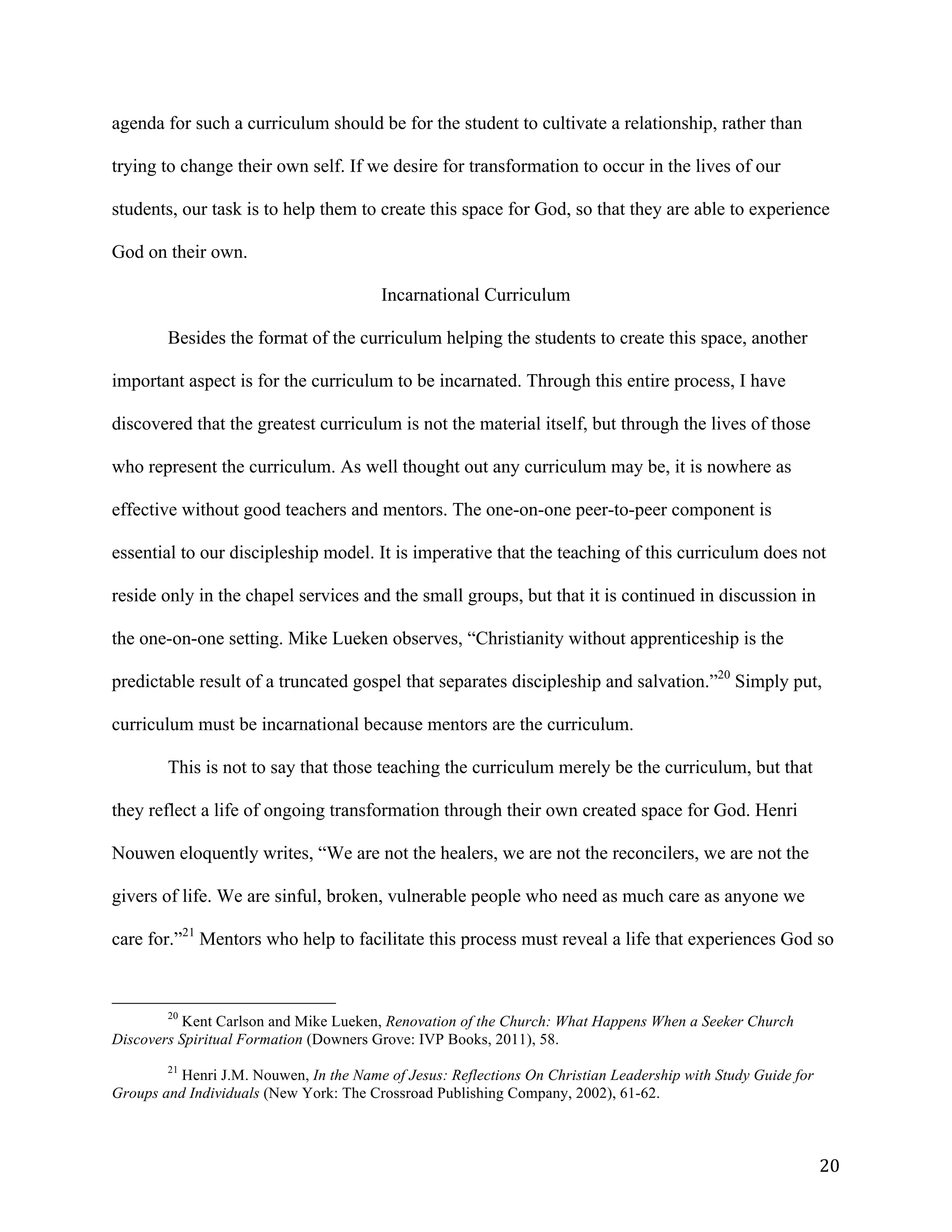   20	
  
agenda for such a curriculum should be for the student to cultivate a relationship, rather than
trying to change their own self. If we desire for transformation to occur in the lives of our
students, our task is to help them to create this space for God, so that they are able to experience
God on their own.
Incarnational Curriculum
Besides the format of the curriculum helping the students to create this space, another
important aspect is for the curriculum to be incarnated. Through this entire process, I have
discovered that the greatest curriculum is not the material itself, but through the lives of those
who represent the curriculum. As well thought out any curriculum may be, it is nowhere as
effective without good teachers and mentors. The one-on-one peer-to-peer component is
essential to our discipleship model. It is imperative that the teaching of this curriculum does not
reside only in the chapel services and the small groups, but that it is continued in discussion in
the one-on-one setting. Mike Lueken observes, “Christianity without apprenticeship is the
predictable result of a truncated gospel that separates discipleship and salvation.”20
Simply put,
curriculum must be incarnational because mentors are the curriculum.
This is not to say that those teaching the curriculum merely be the curriculum, but that
they reflect a life of ongoing transformation through their own created space for God. Henri
Nouwen eloquently writes, “We are not the healers, we are not the reconcilers, we are not the
givers of life. We are sinful, broken, vulnerable people who need as much care as anyone we
care for.”21
Mentors who help to facilitate this process must reveal a life that experiences God so
	
  	
  	
  	
  	
  	
  	
  	
  	
  	
  	
  	
  	
  	
  	
  	
  	
  	
  	
  	
  	
  	
  	
  	
  	
  	
  	
  	
  	
  	
  	
  	
  	
  	
  	
  	
  	
  	
  	
  	
  	
  	
  	
  	
  	
  	
  	
  	
  	
  	
  	
  	
  	
  	
  	
  	
  
20
Kent Carlson and Mike Lueken, Renovation of the Church: What Happens When a Seeker Church
Discovers Spiritual Formation (Downers Grove: IVP Books, 2011), 58.
	
  
21
Henri J.M. Nouwen, In the Name of Jesus: Reflections On Christian Leadership with Study Guide for
Groups and Individuals (New York: The Crossroad Publishing Company, 2002), 61-62.
	
  
 