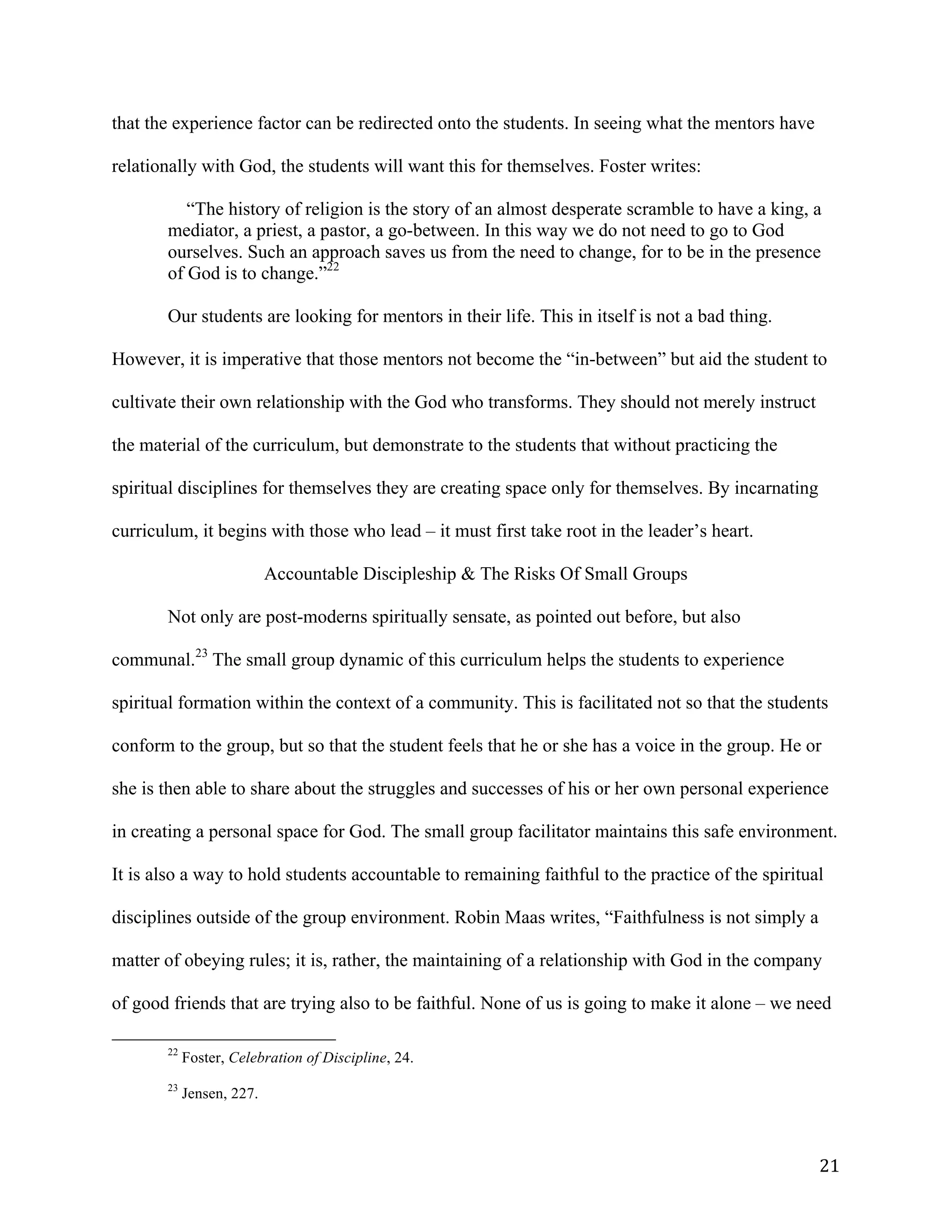   21	
  
that the experience factor can be redirected onto the students. In seeing what the mentors have
relationally with God, the students will want this for themselves. Foster writes:
“The history of religion is the story of an almost desperate scramble to have a king, a
mediator, a priest, a pastor, a go-between. In this way we do not need to go to God
ourselves. Such an approach saves us from the need to change, for to be in the presence
of God is to change.”22
Our students are looking for mentors in their life. This in itself is not a bad thing.
However, it is imperative that those mentors not become the “in-between” but aid the student to
cultivate their own relationship with the God who transforms. They should not merely instruct
the material of the curriculum, but demonstrate to the students that without practicing the
spiritual disciplines for themselves they are creating space only for themselves. By incarnating
curriculum, it begins with those who lead – it must first take root in the leader’s heart.
Accountable Discipleship & The Risks Of Small Groups
Not only are post-moderns spiritually sensate, as pointed out before, but also
communal.23
The small group dynamic of this curriculum helps the students to experience
spiritual formation within the context of a community. This is facilitated not so that the students
conform to the group, but so that the student feels that he or she has a voice in the group. He or
she is then able to share about the struggles and successes of his or her own personal experience
in creating a personal space for God. The small group facilitator maintains this safe environment.
It is also a way to hold students accountable to remaining faithful to the practice of the spiritual
disciplines outside of the group environment. Robin Maas writes, “Faithfulness is not simply a
matter of obeying rules; it is, rather, the maintaining of a relationship with God in the company
of good friends that are trying also to be faithful. None of us is going to make it alone – we need
	
  	
  	
  	
  	
  	
  	
  	
  	
  	
  	
  	
  	
  	
  	
  	
  	
  	
  	
  	
  	
  	
  	
  	
  	
  	
  	
  	
  	
  	
  	
  	
  	
  	
  	
  	
  	
  	
  	
  	
  	
  	
  	
  	
  	
  	
  	
  	
  	
  	
  	
  	
  	
  	
  	
  	
  
22
Foster, Celebration of Discipline, 24.
23
Jensen, 227.
 