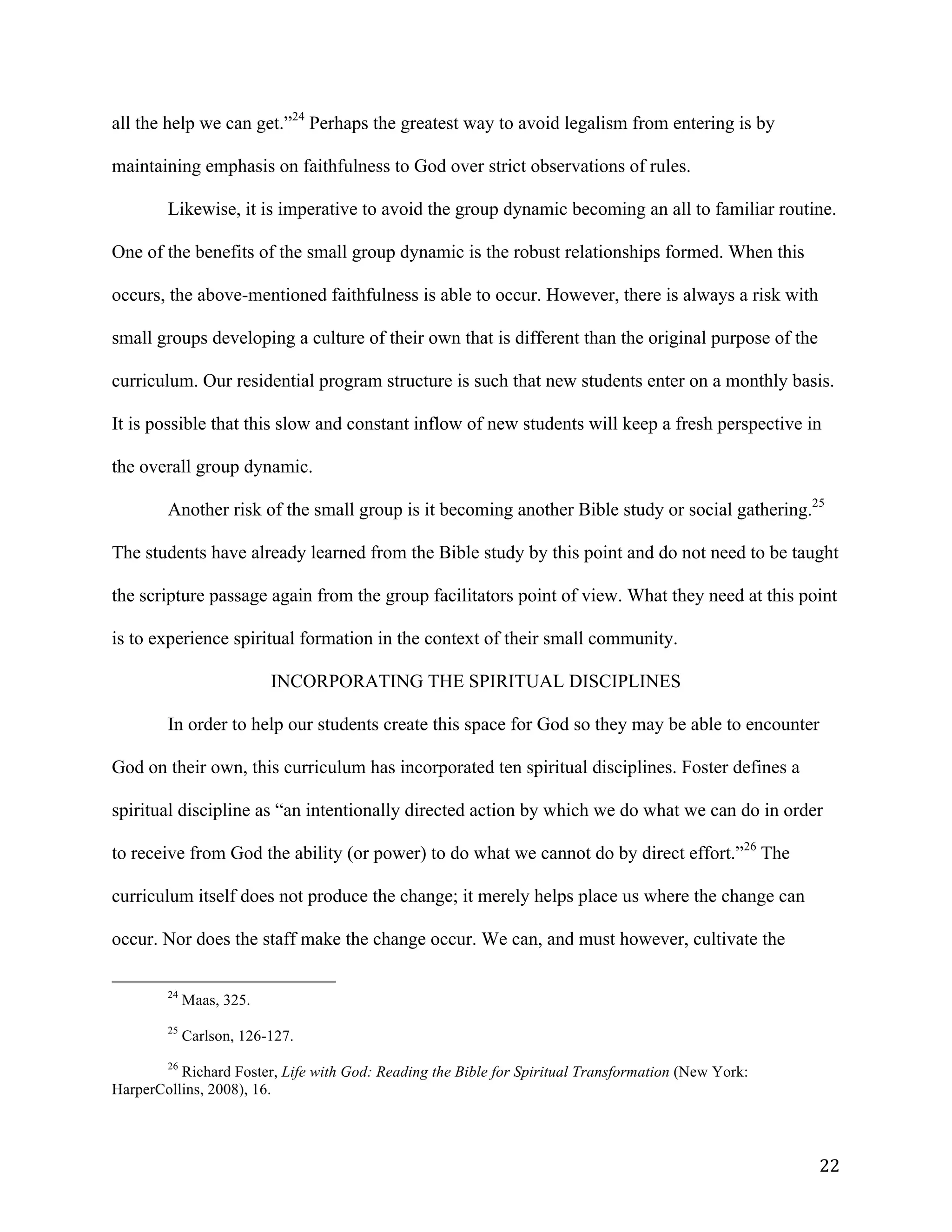   22	
  
all the help we can get.”24
Perhaps the greatest way to avoid legalism from entering is by
maintaining emphasis on faithfulness to God over strict observations of rules.
Likewise, it is imperative to avoid the group dynamic becoming an all to familiar routine.
One of the benefits of the small group dynamic is the robust relationships formed. When this
occurs, the above-mentioned faithfulness is able to occur. However, there is always a risk with
small groups developing a culture of their own that is different than the original purpose of the
curriculum. Our residential program structure is such that new students enter on a monthly basis.
It is possible that this slow and constant inflow of new students will keep a fresh perspective in
the overall group dynamic.
Another risk of the small group is it becoming another Bible study or social gathering.25
The students have already learned from the Bible study by this point and do not need to be taught
the scripture passage again from the group facilitators point of view. What they need at this point
is to experience spiritual formation in the context of their small community. 	
  
INCORPORATING THE SPIRITUAL DISCIPLINES
In order to help our students create this space for God so they may be able to encounter
God on their own, this curriculum has incorporated ten spiritual disciplines. Foster defines a
spiritual discipline as “an intentionally directed action by which we do what we can do in order
to receive from God the ability (or power) to do what we cannot do by direct effort.”26
The
curriculum itself does not produce the change; it merely helps place us where the change can
occur. Nor does the staff make the change occur. We can, and must however, cultivate the
	
  	
  	
  	
  	
  	
  	
  	
  	
  	
  	
  	
  	
  	
  	
  	
  	
  	
  	
  	
  	
  	
  	
  	
  	
  	
  	
  	
  	
  	
  	
  	
  	
  	
  	
  	
  	
  	
  	
  	
  	
  	
  	
  	
  	
  	
  	
  	
  	
  	
  	
  	
  	
  	
  	
  	
  
24
Maas, 325.
25
Carlson, 126-127.
26
Richard Foster, Life with God: Reading the Bible for Spiritual Transformation (New York:
HarperCollins, 2008), 16.
	
  
 