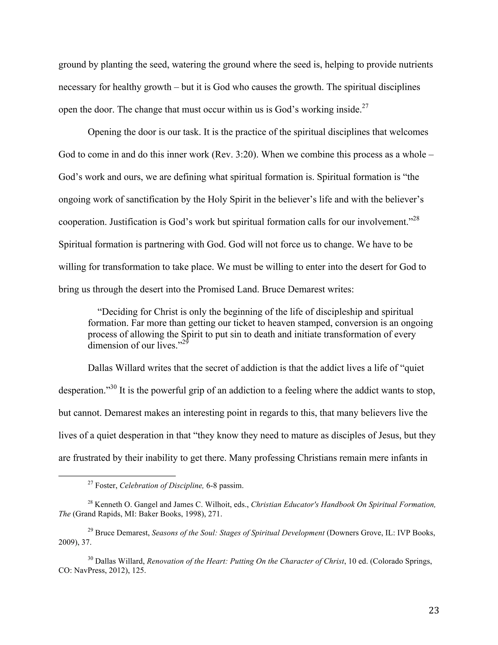   23	
  
ground by planting the seed, watering the ground where the seed is, helping to provide nutrients
necessary for healthy growth – but it is God who causes the growth. The spiritual disciplines
open the door. The change that must occur within us is God’s working inside.27
Opening the door is our task. It is the practice of the spiritual disciplines that welcomes
God to come in and do this inner work (Rev. 3:20). When we combine this process as a whole –
God’s work and ours, we are defining what spiritual formation is. Spiritual formation is “the
ongoing work of sanctification by the Holy Spirit in the believer’s life and with the believer’s
cooperation. Justification is God’s work but spiritual formation calls for our involvement.”28
Spiritual formation is partnering with God. God will not force us to change. We have to be
willing for transformation to take place. We must be willing to enter into the desert for God to
bring us through the desert into the Promised Land. Bruce Demarest writes:
“Deciding for Christ is only the beginning of the life of discipleship and spiritual
formation. Far more than getting our ticket to heaven stamped, conversion is an ongoing
process of allowing the Spirit to put sin to death and initiate transformation of every
dimension of our lives.”29
Dallas Willard writes that the secret of addiction is that the addict lives a life of “quiet
desperation.”30
It is the powerful grip of an addiction to a feeling where the addict wants to stop,
but cannot. Demarest makes an interesting point in regards to this, that many believers live the
lives of a quiet desperation in that “they know they need to mature as disciples of Jesus, but they
are frustrated by their inability to get there. Many professing Christians remain mere infants in
	
  	
  	
  	
  	
  	
  	
  	
  	
  	
  	
  	
  	
  	
  	
  	
  	
  	
  	
  	
  	
  	
  	
  	
  	
  	
  	
  	
  	
  	
  	
  	
  	
  	
  	
  	
  	
  	
  	
  	
  	
  	
  	
  	
  	
  	
  	
  	
  	
  	
  	
  	
  	
  	
  	
  	
  
27
Foster, Celebration of Discipline, 6-8 passim.
28
Kenneth O. Gangel and James C. Wilhoit, eds., Christian Educator's Handbook On Spiritual Formation,
The (Grand Rapids, MI: Baker Books, 1998), 271.
	
  
29
Bruce Demarest, Seasons of the Soul: Stages of Spiritual Development (Downers Grove, IL: IVP Books,
2009), 37.
	
  
30
Dallas Willard, Renovation of the Heart: Putting On the Character of Christ, 10 ed. (Colorado Springs,
CO: NavPress, 2012), 125.
	
  
 
