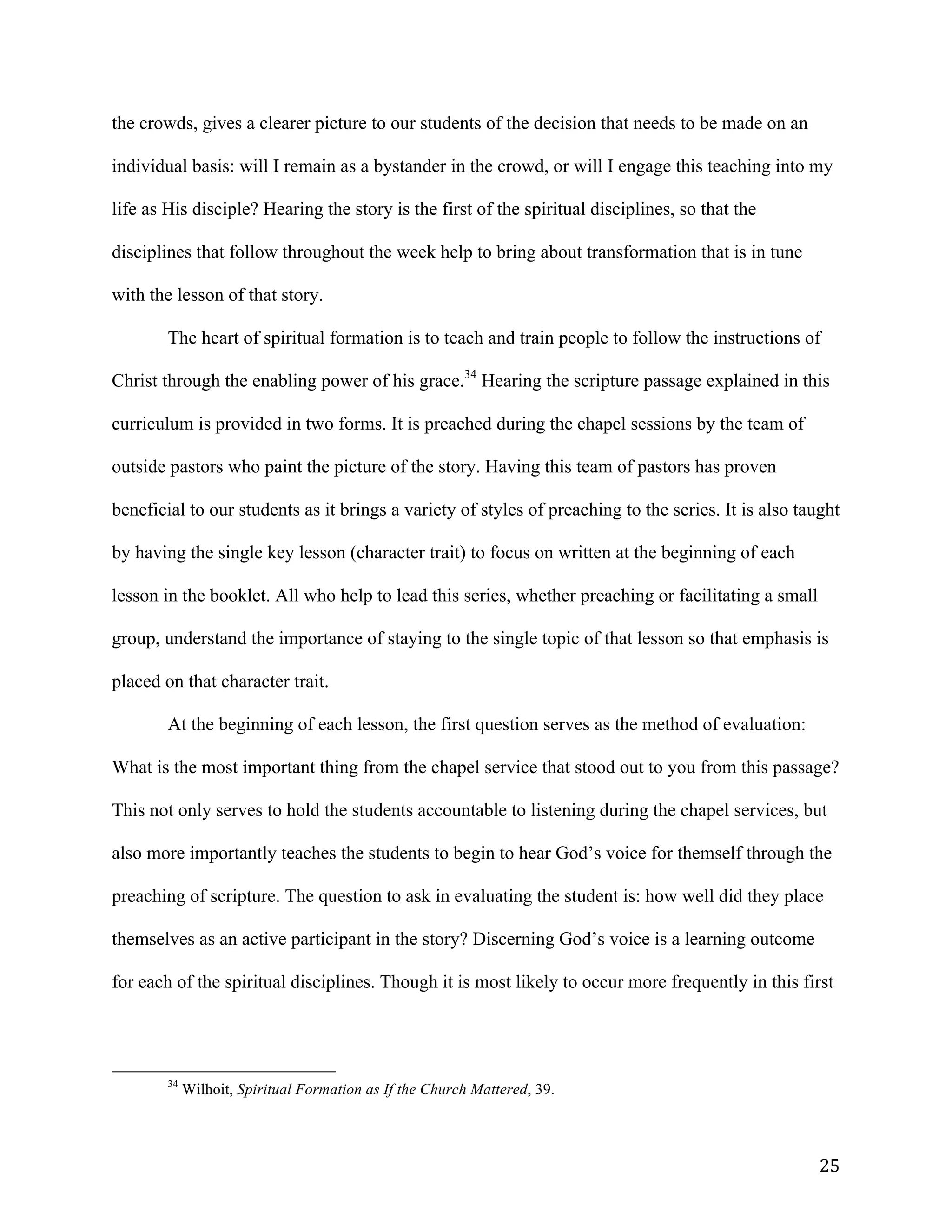   25	
  
the crowds, gives a clearer picture to our students of the decision that needs to be made on an
individual basis: will I remain as a bystander in the crowd, or will I engage this teaching into my
life as His disciple? Hearing the story is the first of the spiritual disciplines, so that the
disciplines that follow throughout the week help to bring about transformation that is in tune
with the lesson of that story.
The heart of spiritual formation is to teach and train people to follow the instructions of
Christ through the enabling power of his grace.34
Hearing the scripture passage explained in this
curriculum is provided in two forms. It is preached during the chapel sessions by the team of
outside pastors who paint the picture of the story. Having this team of pastors has proven
beneficial to our students as it brings a variety of styles of preaching to the series. It is also taught
by having the single key lesson (character trait) to focus on written at the beginning of each
lesson in the booklet. All who help to lead this series, whether preaching or facilitating a small
group, understand the importance of staying to the single topic of that lesson so that emphasis is
placed on that character trait.
At the beginning of each lesson, the first question serves as the method of evaluation:
What is the most important thing from the chapel service that stood out to you from this passage?
This not only serves to hold the students accountable to listening during the chapel services, but
also more importantly teaches the students to begin to hear God’s voice for themself through the
preaching of scripture. The question to ask in evaluating the student is: how well did they place
themselves as an active participant in the story? Discerning God’s voice is a learning outcome
for each of the spiritual disciplines. Though it is most likely to occur more frequently in this first
	
  	
  	
  	
  	
  	
  	
  	
  	
  	
  	
  	
  	
  	
  	
  	
  	
  	
  	
  	
  	
  	
  	
  	
  	
  	
  	
  	
  	
  	
  	
  	
  	
  	
  	
  	
  	
  	
  	
  	
  	
  	
  	
  	
  	
  	
  	
  	
  	
  	
  	
  	
  	
  	
  	
  	
  
34
Wilhoit, Spiritual Formation as If the Church Mattered, 39.
	
  
 