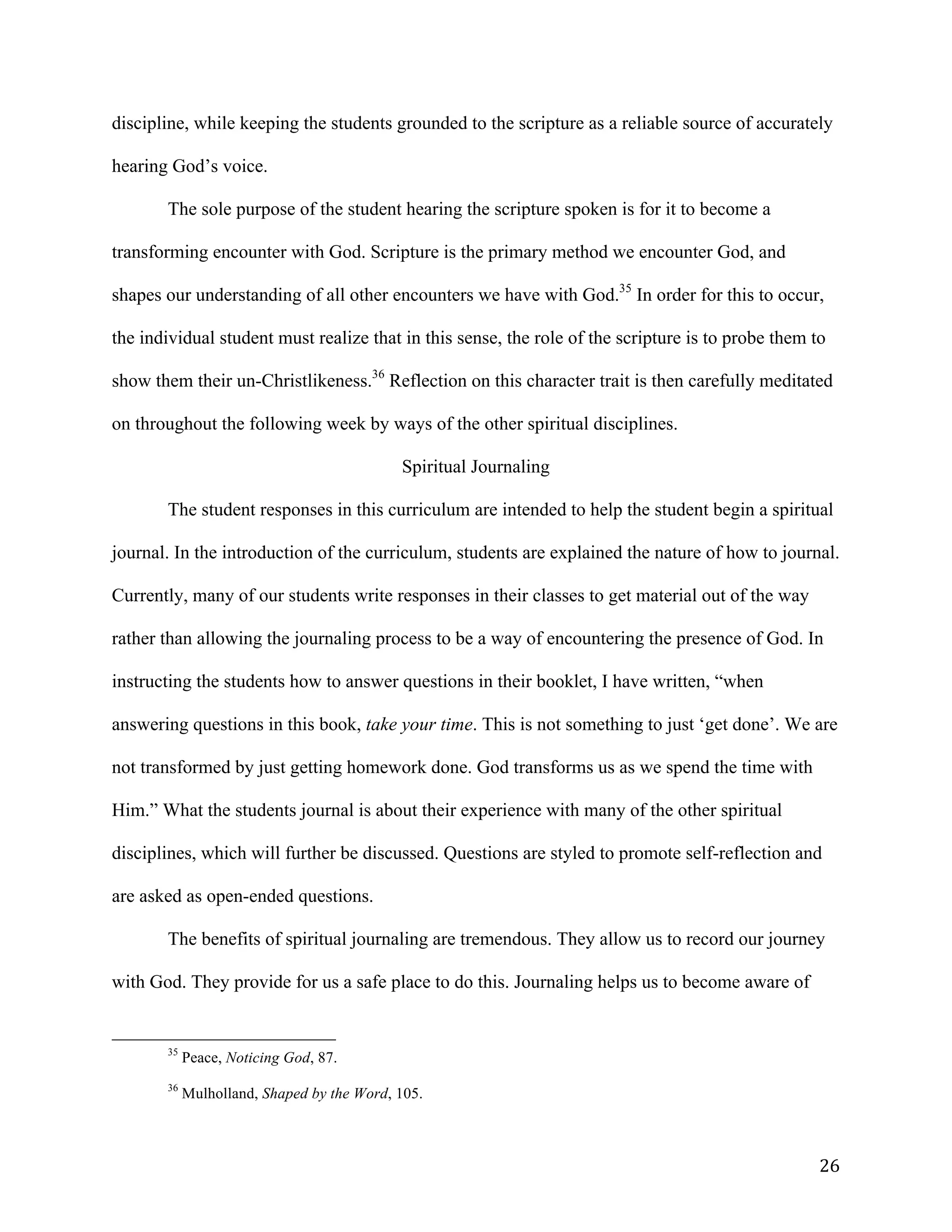   26	
  
discipline, while keeping the students grounded to the scripture as a reliable source of accurately
hearing God’s voice.
The sole purpose of the student hearing the scripture spoken is for it to become a
transforming encounter with God. Scripture is the primary method we encounter God, and
shapes our understanding of all other encounters we have with God.35
In order for this to occur,
the individual student must realize that in this sense, the role of the scripture is to probe them to
show them their un-Christlikeness.36
Reflection on this character trait is then carefully meditated
on throughout the following week by ways of the other spiritual disciplines.
Spiritual Journaling
The student responses in this curriculum are intended to help the student begin a spiritual
journal. In the introduction of the curriculum, students are explained the nature of how to journal.
Currently, many of our students write responses in their classes to get material out of the way
rather than allowing the journaling process to be a way of encountering the presence of God. In
instructing the students how to answer questions in their booklet, I have written, “when
answering questions in this book, take your time. This is not something to just ‘get done’. We are
not transformed by just getting homework done. God transforms us as we spend the time with
Him.” What the students journal is about their experience with many of the other spiritual
disciplines, which will further be discussed. Questions are styled to promote self-reflection and
are asked as open-ended questions.
The benefits of spiritual journaling are tremendous. They allow us to record our journey
with God. They provide for us a safe place to do this. Journaling helps us to become aware of
	
  	
  	
  	
  	
  	
  	
  	
  	
  	
  	
  	
  	
  	
  	
  	
  	
  	
  	
  	
  	
  	
  	
  	
  	
  	
  	
  	
  	
  	
  	
  	
  	
  	
  	
  	
  	
  	
  	
  	
  	
  	
  	
  	
  	
  	
  	
  	
  	
  	
  	
  	
  	
  	
  	
  	
  
35
Peace, Noticing God, 87.
36
Mulholland, Shaped by the Word, 105.
 
