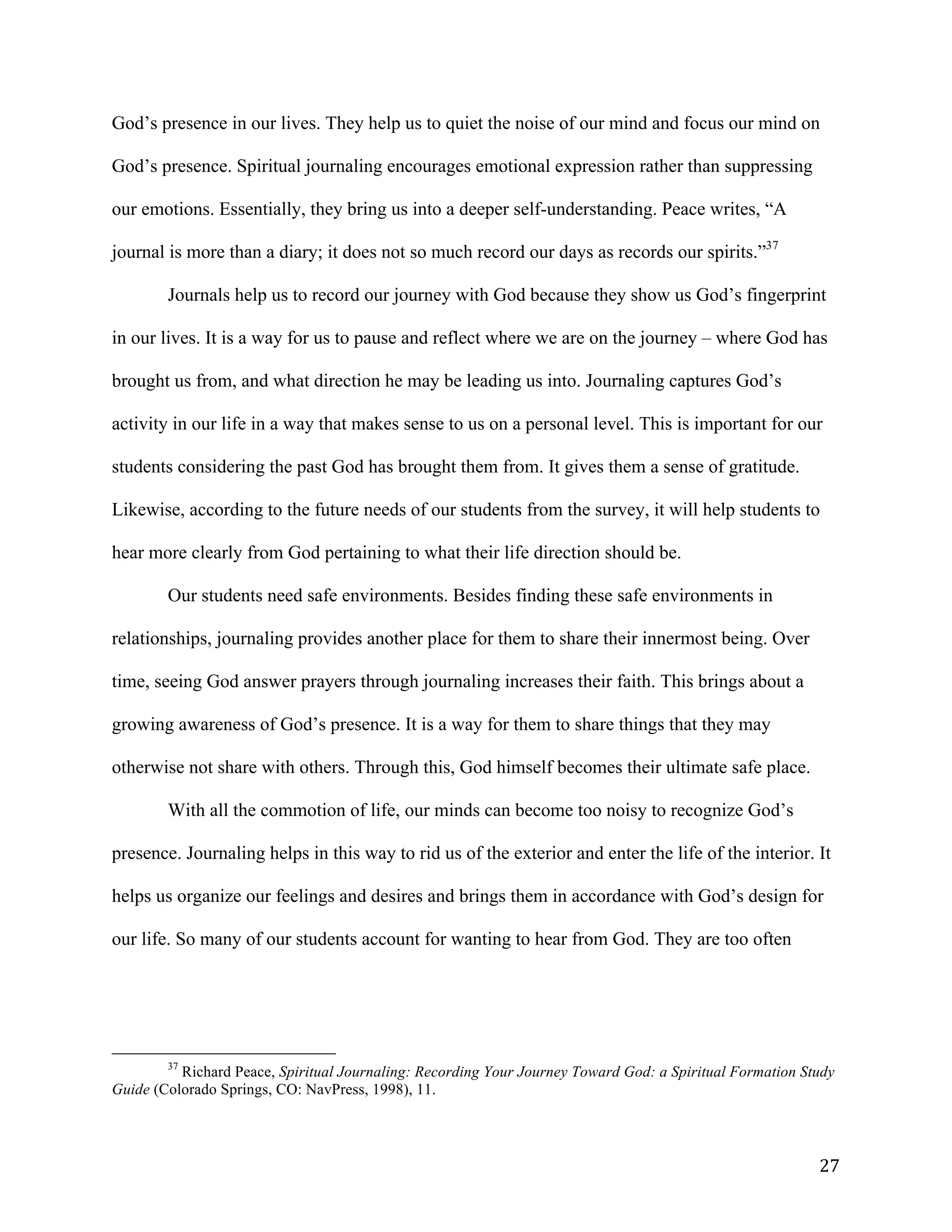   27	
  
God’s presence in our lives. They help us to quiet the noise of our mind and focus our mind on
God’s presence. Spiritual journaling encourages emotional expression rather than suppressing
our emotions. Essentially, they bring us into a deeper self-understanding. Peace writes, “A
journal is more than a diary; it does not so much record our days as records our spirits.”37
Journals help us to record our journey with God because they show us God’s fingerprint
in our lives. It is a way for us to pause and reflect where we are on the journey – where God has
brought us from, and what direction he may be leading us into. Journaling captures God’s
activity in our life in a way that makes sense to us on a personal level. This is important for our
students considering the past God has brought them from. It gives them a sense of gratitude.
Likewise, according to the future needs of our students from the survey, it will help students to
hear more clearly from God pertaining to what their life direction should be.
Our students need safe environments. Besides finding these safe environments in
relationships, journaling provides another place for them to share their innermost being. Over
time, seeing God answer prayers through journaling increases their faith. This brings about a
growing awareness of God’s presence. It is a way for them to share things that they may
otherwise not share with others. Through this, God himself becomes their ultimate safe place.
With all the commotion of life, our minds can become too noisy to recognize God’s
presence. Journaling helps in this way to rid us of the exterior and enter the life of the interior. It
helps us organize our feelings and desires and brings them in accordance with God’s design for
our life. So many of our students account for wanting to hear from God. They are too often
	
  	
  	
  	
  	
  	
  	
  	
  	
  	
  	
  	
  	
  	
  	
  	
  	
  	
  	
  	
  	
  	
  	
  	
  	
  	
  	
  	
  	
  	
  	
  	
  	
  	
  	
  	
  	
  	
  	
  	
  	
  	
  	
  	
  	
  	
  	
  	
  	
  	
  	
  	
  	
  	
  	
  	
  
37
Richard Peace, Spiritual Journaling: Recording Your Journey Toward God: a Spiritual Formation Study
Guide (Colorado Springs, CO: NavPress, 1998), 11.
	
  
 
