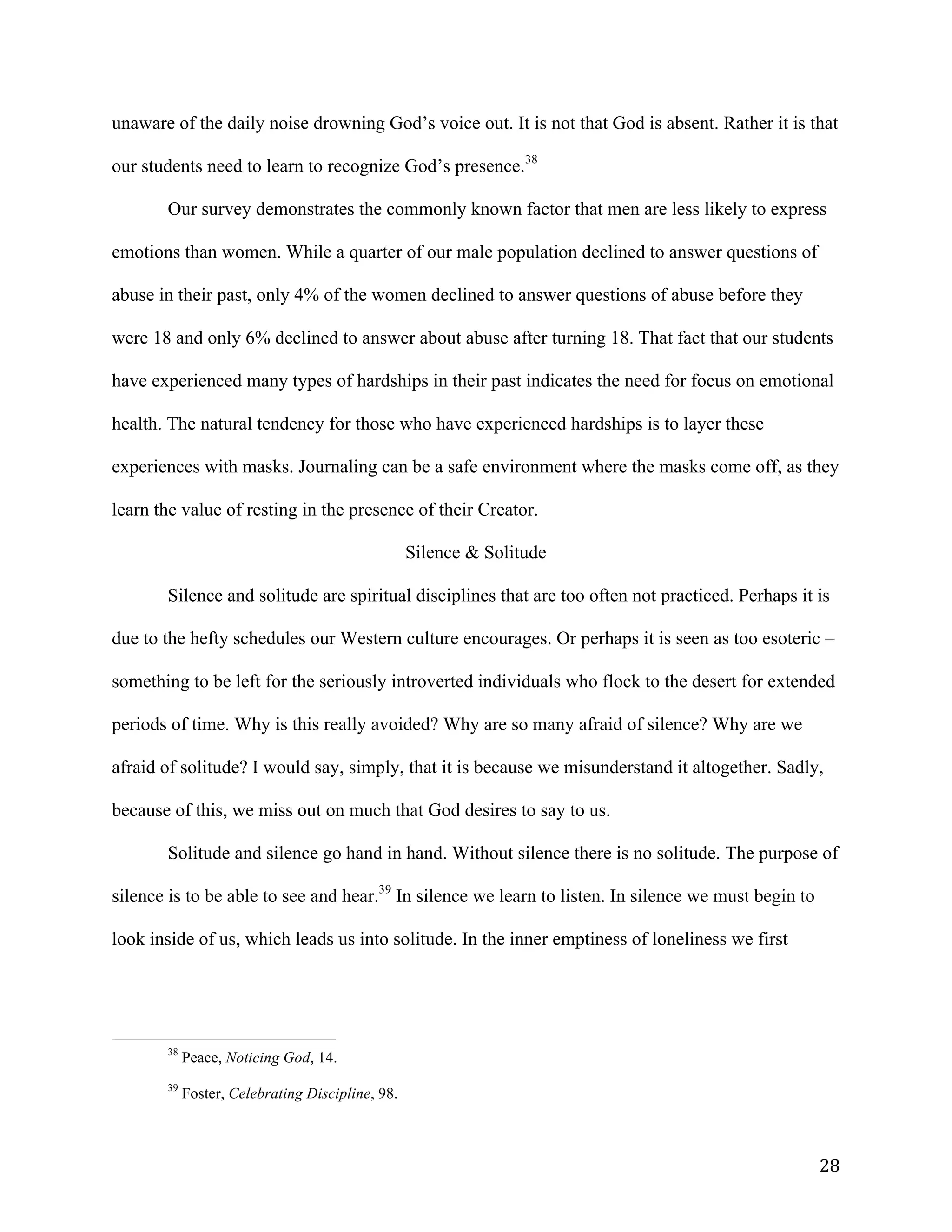   28	
  
unaware of the daily noise drowning God’s voice out. It is not that God is absent. Rather it is that
our students need to learn to recognize God’s presence.38
Our survey demonstrates the commonly known factor that men are less likely to express
emotions than women. While a quarter of our male population declined to answer questions of
abuse in their past, only 4% of the women declined to answer questions of abuse before they
were 18 and only 6% declined to answer about abuse after turning 18. That fact that our students
have experienced many types of hardships in their past indicates the need for focus on emotional
health. The natural tendency for those who have experienced hardships is to layer these
experiences with masks. Journaling can be a safe environment where the masks come off, as they
learn the value of resting in the presence of their Creator.
Silence & Solitude
Silence and solitude are spiritual disciplines that are too often not practiced. Perhaps it is
due to the hefty schedules our Western culture encourages. Or perhaps it is seen as too esoteric –
something to be left for the seriously introverted individuals who flock to the desert for extended
periods of time. Why is this really avoided? Why are so many afraid of silence? Why are we
afraid of solitude? I would say, simply, that it is because we misunderstand it altogether. Sadly,
because of this, we miss out on much that God desires to say to us.
Solitude and silence go hand in hand. Without silence there is no solitude. The purpose of
silence is to be able to see and hear.39
In silence we learn to listen. In silence we must begin to
look inside of us, which leads us into solitude. In the inner emptiness of loneliness we first
	
  	
  	
  	
  	
  	
  	
  	
  	
  	
  	
  	
  	
  	
  	
  	
  	
  	
  	
  	
  	
  	
  	
  	
  	
  	
  	
  	
  	
  	
  	
  	
  	
  	
  	
  	
  	
  	
  	
  	
  	
  	
  	
  	
  	
  	
  	
  	
  	
  	
  	
  	
  	
  	
  	
  	
  
38
Peace, Noticing God, 14.
39
Foster, Celebrating Discipline, 98.
 
