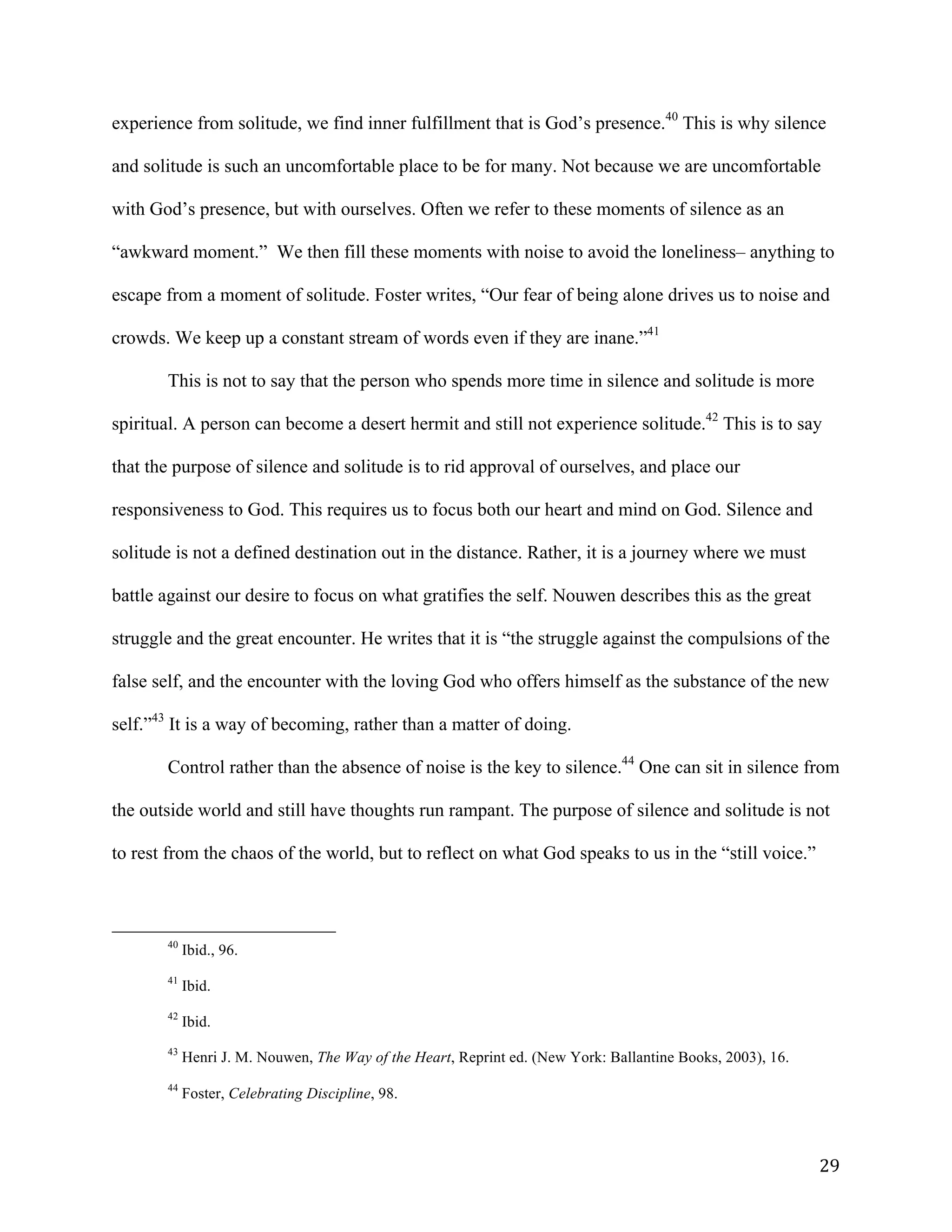   29	
  
experience from solitude, we find inner fulfillment that is God’s presence.40
This is why silence
and solitude is such an uncomfortable place to be for many. Not because we are uncomfortable
with God’s presence, but with ourselves. Often we refer to these moments of silence as an
“awkward moment.” We then fill these moments with noise to avoid the loneliness– anything to
escape from a moment of solitude. Foster writes, “Our fear of being alone drives us to noise and
crowds. We keep up a constant stream of words even if they are inane.”41
This is not to say that the person who spends more time in silence and solitude is more
spiritual. A person can become a desert hermit and still not experience solitude.42
This is to say
that the purpose of silence and solitude is to rid approval of ourselves, and place our
responsiveness to God. This requires us to focus both our heart and mind on God. Silence and
solitude is not a defined destination out in the distance. Rather, it is a journey where we must
battle against our desire to focus on what gratifies the self. Nouwen describes this as the great
struggle and the great encounter. He writes that it is “the struggle against the compulsions of the
false self, and the encounter with the loving God who offers himself as the substance of the new
self.”43
It is a way of becoming, rather than a matter of doing.
Control rather than the absence of noise is the key to silence.44
One can sit in silence from
the outside world and still have thoughts run rampant. The purpose of silence and solitude is not
to rest from the chaos of the world, but to reflect on what God speaks to us in the “still voice.”
	
  	
  	
  	
  	
  	
  	
  	
  	
  	
  	
  	
  	
  	
  	
  	
  	
  	
  	
  	
  	
  	
  	
  	
  	
  	
  	
  	
  	
  	
  	
  	
  	
  	
  	
  	
  	
  	
  	
  	
  	
  	
  	
  	
  	
  	
  	
  	
  	
  	
  	
  	
  	
  	
  	
  	
  
40
Ibid., 96.
41
Ibid.
42
Ibid.
43
Henri J. M. Nouwen, The Way of the Heart, Reprint ed. (New York: Ballantine Books, 2003), 16.
	
  
44
Foster, Celebrating Discipline, 98.
 