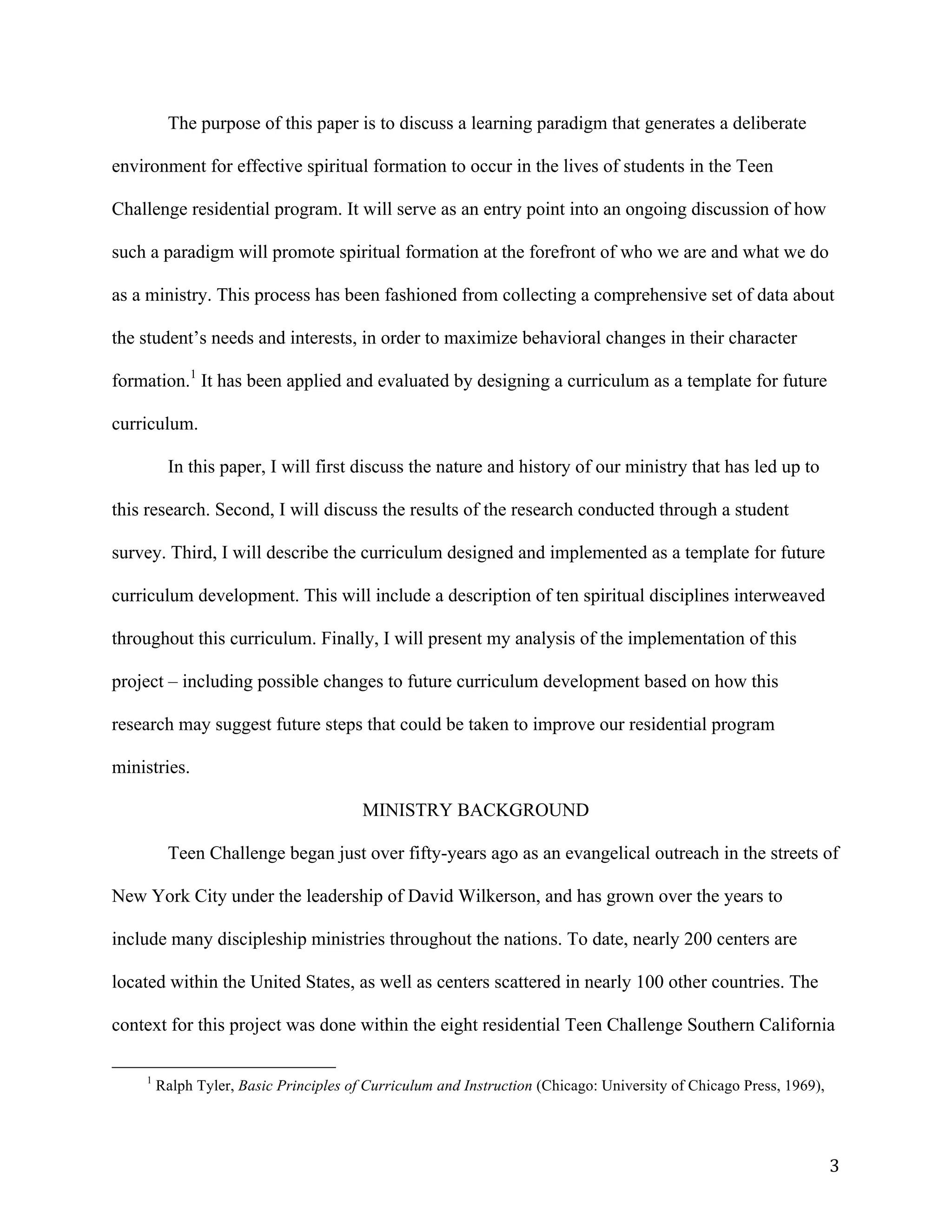   3	
  
The purpose of this paper is to discuss a learning paradigm that generates a deliberate
environment for effective spiritual formation to occur in the lives of students in the Teen
Challenge residential program. It will serve as an entry point into an ongoing discussion of how
such a paradigm will promote spiritual formation at the forefront of who we are and what we do
as a ministry. This process has been fashioned from collecting a comprehensive set of data about
the student’s needs and interests, in order to maximize behavioral changes in their character
formation.1
It has been applied and evaluated by designing a curriculum as a template for future
curriculum.
In this paper, I will first discuss the nature and history of our ministry that has led up to
this research. Second, I will discuss the results of the research conducted through a student
survey. Third, I will describe the curriculum designed and implemented as a template for future
curriculum development. This will include a description of ten spiritual disciplines interweaved
throughout this curriculum. Finally, I will present my analysis of the implementation of this
project – including possible changes to future curriculum development based on how this
research may suggest future steps that could be taken to improve our residential program
ministries.
MINISTRY BACKGROUND
Teen Challenge began just over fifty-years ago as an evangelical outreach in the streets of
New York City under the leadership of David Wilkerson, and has grown over the years to
include many discipleship ministries throughout the nations. To date, nearly 200 centers are
located within the United States, as well as centers scattered in nearly 100 other countries. The
context for this project was done within the eight residential Teen Challenge Southern California
	
  	
  	
  	
  	
  	
  	
  	
  	
  	
  	
  	
  	
  	
  	
  	
  	
  	
  	
  	
  	
  	
  	
  	
  	
  	
  	
  	
  	
  	
  	
  	
  	
  	
  	
  	
  	
  	
  	
  	
  	
  	
  	
  	
  	
  	
  	
  	
  	
  	
  	
  	
  	
  	
  	
  	
  
1
Ralph Tyler, Basic Principles of Curriculum and Instruction (Chicago: University of Chicago Press, 1969),
	
  
 