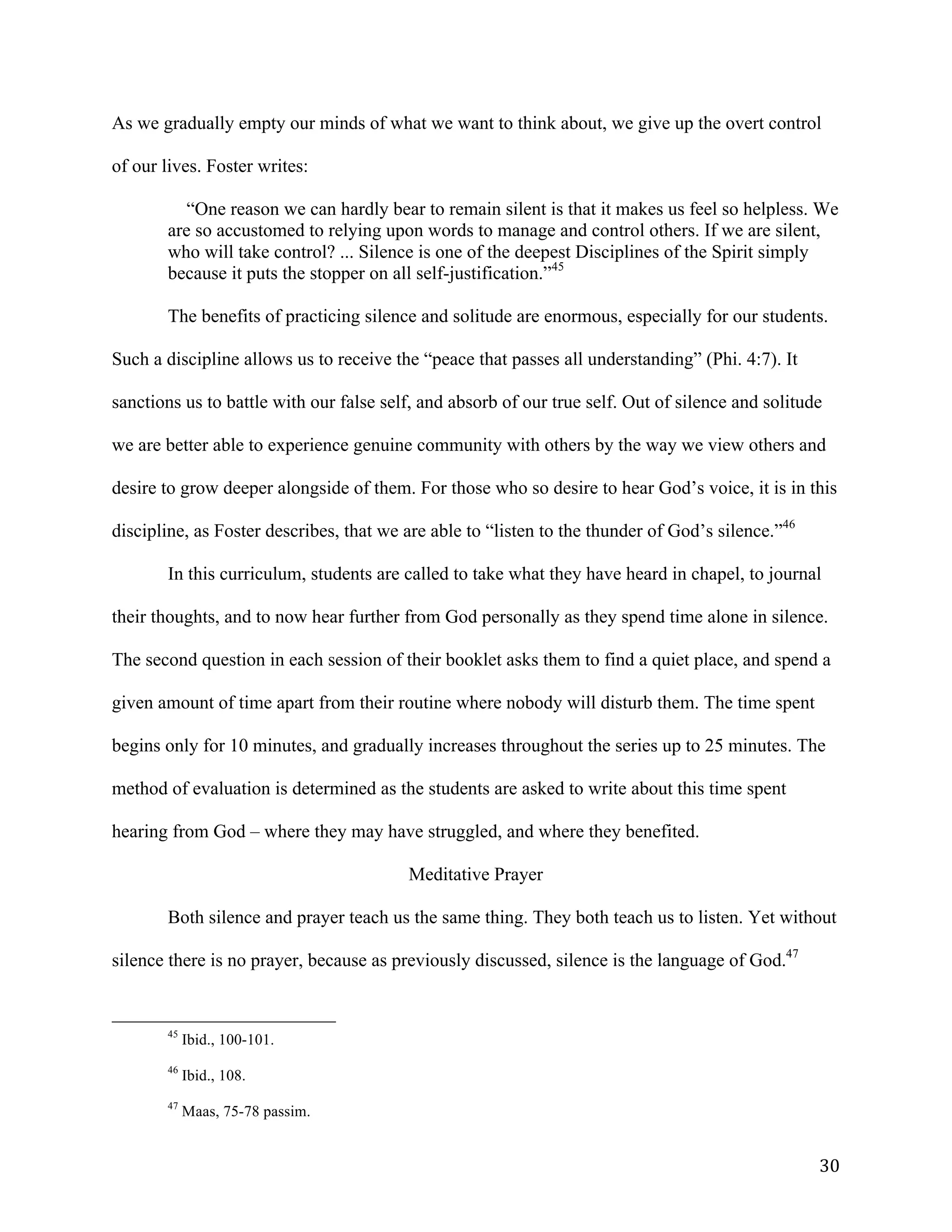  30	
  
As we gradually empty our minds of what we want to think about, we give up the overt control
of our lives. Foster writes:
“One reason we can hardly bear to remain silent is that it makes us feel so helpless. We
are so accustomed to relying upon words to manage and control others. If we are silent,
who will take control? ... Silence is one of the deepest Disciplines of the Spirit simply
because it puts the stopper on all self-justification.”45
The benefits of practicing silence and solitude are enormous, especially for our students.
Such a discipline allows us to receive the “peace that passes all understanding” (Phi. 4:7). It
sanctions us to battle with our false self, and absorb of our true self. Out of silence and solitude
we are better able to experience genuine community with others by the way we view others and
desire to grow deeper alongside of them. For those who so desire to hear God’s voice, it is in this
discipline, as Foster describes, that we are able to “listen to the thunder of God’s silence.”46
In this curriculum, students are called to take what they have heard in chapel, to journal
their thoughts, and to now hear further from God personally as they spend time alone in silence.
The second question in each session of their booklet asks them to find a quiet place, and spend a
given amount of time apart from their routine where nobody will disturb them. The time spent
begins only for 10 minutes, and gradually increases throughout the series up to 25 minutes. The
method of evaluation is determined as the students are asked to write about this time spent
hearing from God – where they may have struggled, and where they benefited.
Meditative Prayer
Both silence and prayer teach us the same thing. They both teach us to listen. Yet without
silence there is no prayer, because as previously discussed, silence is the language of God.47
	
  	
  	
  	
  	
  	
  	
  	
  	
  	
  	
  	
  	
  	
  	
  	
  	
  	
  	
  	
  	
  	
  	
  	
  	
  	
  	
  	
  	
  	
  	
  	
  	
  	
  	
  	
  	
  	
  	
  	
  	
  	
  	
  	
  	
  	
  	
  	
  	
  	
  	
  	
  	
  	
  	
  	
  
45
Ibid., 100-101.
46
Ibid., 108.
47
Maas, 75-78 passim.
 