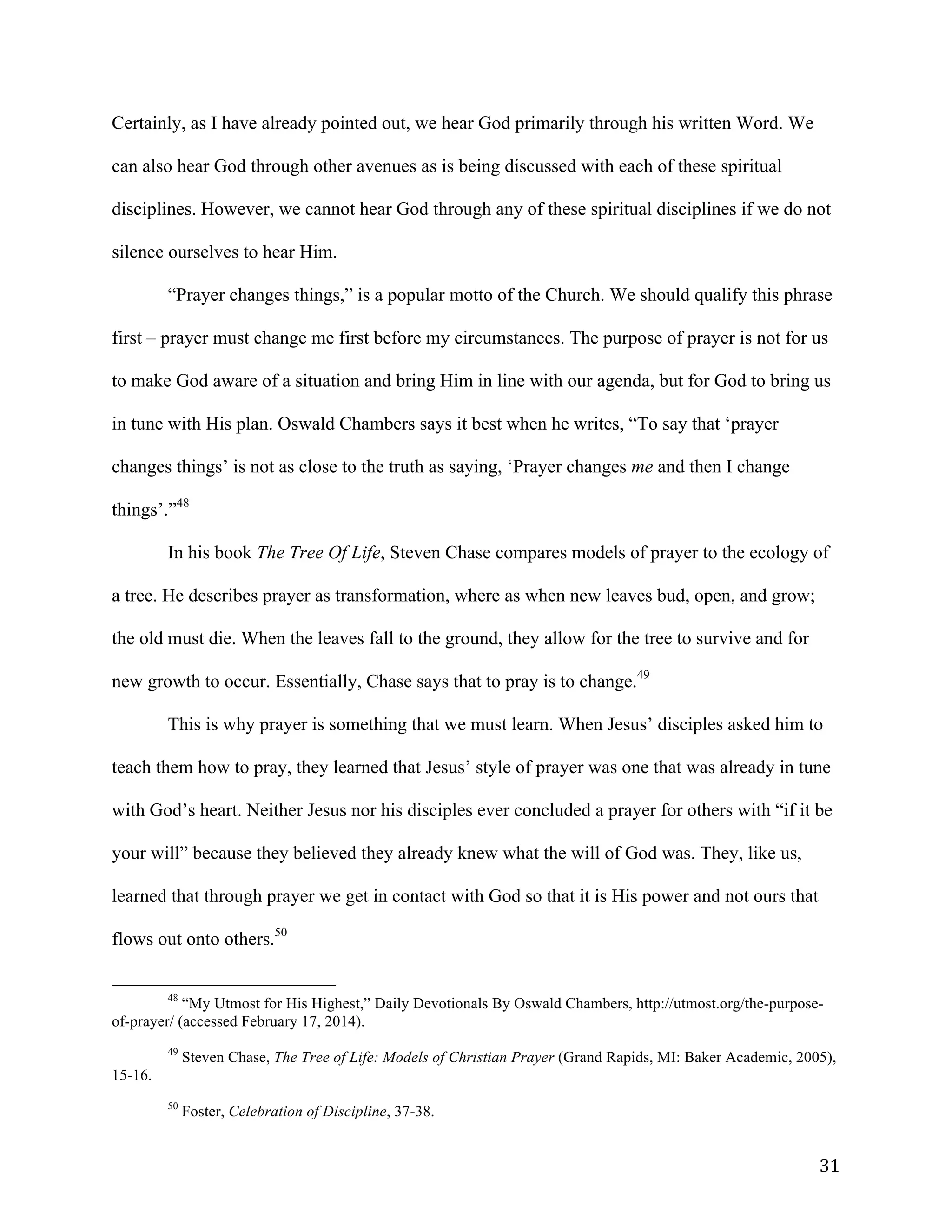   31	
  
Certainly, as I have already pointed out, we hear God primarily through his written Word. We
can also hear God through other avenues as is being discussed with each of these spiritual
disciplines. However, we cannot hear God through any of these spiritual disciplines if we do not
silence ourselves to hear Him.
“Prayer changes things,” is a popular motto of the Church. We should qualify this phrase
first – prayer must change me first before my circumstances. The purpose of prayer is not for us
to make God aware of a situation and bring Him in line with our agenda, but for God to bring us
in tune with His plan. Oswald Chambers says it best when he writes, “To say that ‘prayer
changes things’ is not as close to the truth as saying, ‘Prayer changes me and then I change
things’.”48
In his book The Tree Of Life, Steven Chase compares models of prayer to the ecology of
a tree. He describes prayer as transformation, where as when new leaves bud, open, and grow;
the old must die. When the leaves fall to the ground, they allow for the tree to survive and for
new growth to occur. Essentially, Chase says that to pray is to change.49
This is why prayer is something that we must learn. When Jesus’ disciples asked him to
teach them how to pray, they learned that Jesus’ style of prayer was one that was already in tune
with God’s heart. Neither Jesus nor his disciples ever concluded a prayer for others with “if it be
your will” because they believed they already knew what the will of God was. They, like us,
learned that through prayer we get in contact with God so that it is His power and not ours that
flows out onto others.50
	
  	
  	
  	
  	
  	
  	
  	
  	
  	
  	
  	
  	
  	
  	
  	
  	
  	
  	
  	
  	
  	
  	
  	
  	
  	
  	
  	
  	
  	
  	
  	
  	
  	
  	
  	
  	
  	
  	
  	
  	
  	
  	
  	
  	
  	
  	
  	
  	
  	
  	
  	
  	
  	
  	
  	
  
48
“My Utmost for His Highest,” Daily Devotionals By Oswald Chambers, http://utmost.org/the-purpose-
of-prayer/ (accessed February 17, 2014).
	
  
49
Steven Chase, The Tree of Life: Models of Christian Prayer (Grand Rapids, MI: Baker Academic, 2005),
15-16.
	
  
50
Foster, Celebration of Discipline, 37-38.
 
