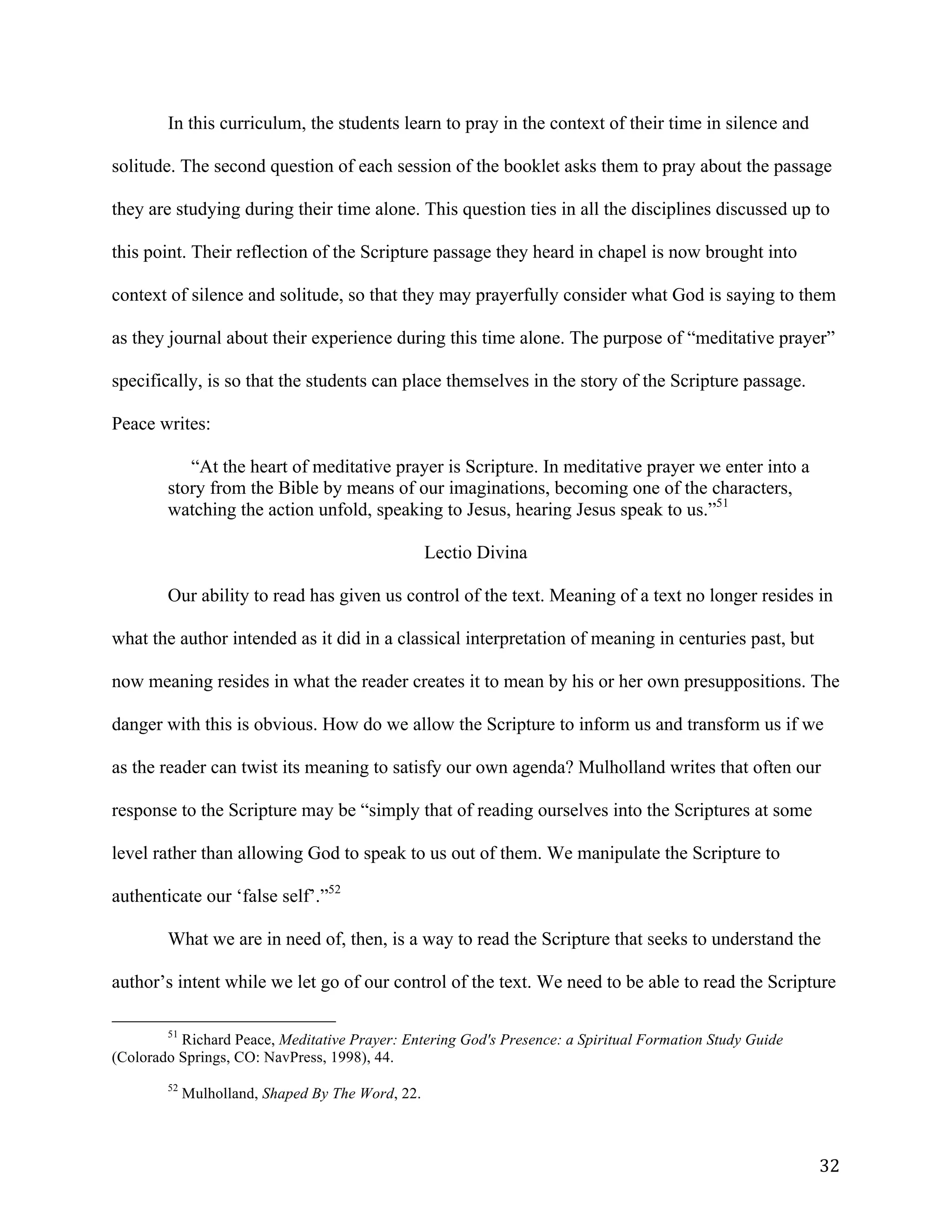   32	
  
In this curriculum, the students learn to pray in the context of their time in silence and
solitude. The second question of each session of the booklet asks them to pray about the passage
they are studying during their time alone. This question ties in all the disciplines discussed up to
this point. Their reflection of the Scripture passage they heard in chapel is now brought into
context of silence and solitude, so that they may prayerfully consider what God is saying to them
as they journal about their experience during this time alone. The purpose of “meditative prayer”
specifically, is so that the students can place themselves in the story of the Scripture passage.
Peace writes:
“At the heart of meditative prayer is Scripture. In meditative prayer we enter into a
story from the Bible by means of our imaginations, becoming one of the characters,
watching the action unfold, speaking to Jesus, hearing Jesus speak to us.”51
Lectio Divina
Our ability to read has given us control of the text. Meaning of a text no longer resides in
what the author intended as it did in a classical interpretation of meaning in centuries past, but
now meaning resides in what the reader creates it to mean by his or her own presuppositions. The
danger with this is obvious. How do we allow the Scripture to inform us and transform us if we
as the reader can twist its meaning to satisfy our own agenda? Mulholland writes that often our
response to the Scripture may be “simply that of reading ourselves into the Scriptures at some
level rather than allowing God to speak to us out of them. We manipulate the Scripture to
authenticate our ‘false self’.”52
What we are in need of, then, is a way to read the Scripture that seeks to understand the
author’s intent while we let go of our control of the text. We need to be able to read the Scripture
	
  	
  	
  	
  	
  	
  	
  	
  	
  	
  	
  	
  	
  	
  	
  	
  	
  	
  	
  	
  	
  	
  	
  	
  	
  	
  	
  	
  	
  	
  	
  	
  	
  	
  	
  	
  	
  	
  	
  	
  	
  	
  	
  	
  	
  	
  	
  	
  	
  	
  	
  	
  	
  	
  	
  	
  
51
Richard Peace, Meditative Prayer: Entering God's Presence: a Spiritual Formation Study Guide
(Colorado Springs, CO: NavPress, 1998), 44.
	
  
52
Mulholland, Shaped By The Word, 22.
 