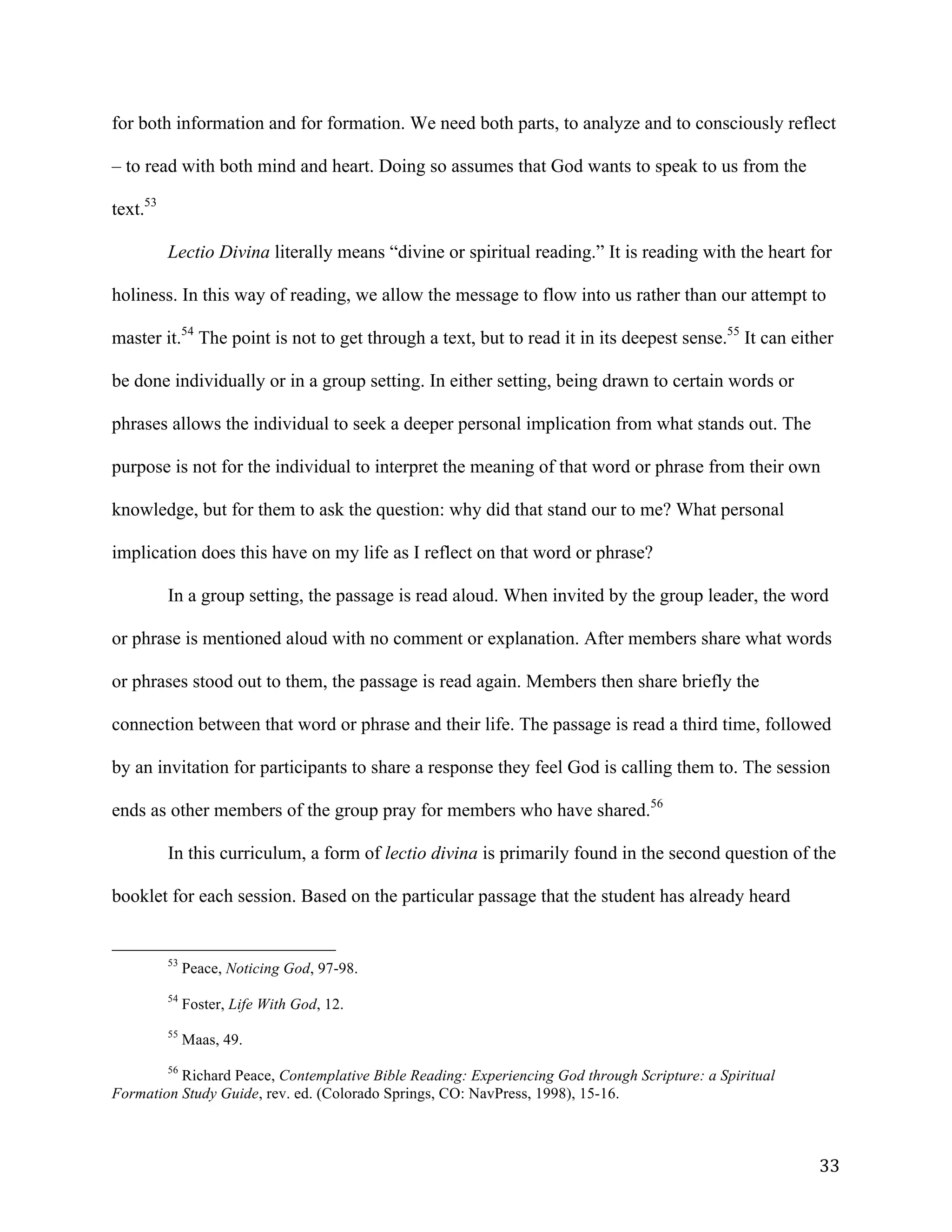   33	
  
for both information and for formation. We need both parts, to analyze and to consciously reflect
– to read with both mind and heart. Doing so assumes that God wants to speak to us from the
text.53
Lectio Divina literally means “divine or spiritual reading.” It is reading with the heart for
holiness. In this way of reading, we allow the message to flow into us rather than our attempt to
master it.54
The point is not to get through a text, but to read it in its deepest sense.55
It can either
be done individually or in a group setting. In either setting, being drawn to certain words or
phrases allows the individual to seek a deeper personal implication from what stands out. The
purpose is not for the individual to interpret the meaning of that word or phrase from their own
knowledge, but for them to ask the question: why did that stand our to me? What personal
implication does this have on my life as I reflect on that word or phrase?
In a group setting, the passage is read aloud. When invited by the group leader, the word
or phrase is mentioned aloud with no comment or explanation. After members share what words
or phrases stood out to them, the passage is read again. Members then share briefly the
connection between that word or phrase and their life. The passage is read a third time, followed
by an invitation for participants to share a response they feel God is calling them to. The session
ends as other members of the group pray for members who have shared.56
In this curriculum, a form of lectio divina is primarily found in the second question of the
booklet for each session. Based on the particular passage that the student has already heard
	
  	
  	
  	
  	
  	
  	
  	
  	
  	
  	
  	
  	
  	
  	
  	
  	
  	
  	
  	
  	
  	
  	
  	
  	
  	
  	
  	
  	
  	
  	
  	
  	
  	
  	
  	
  	
  	
  	
  	
  	
  	
  	
  	
  	
  	
  	
  	
  	
  	
  	
  	
  	
  	
  	
  	
  
53
Peace, Noticing God, 97-98.
54
Foster, Life With God, 12.
55
Maas, 49.
56
Richard Peace, Contemplative Bible Reading: Experiencing God through Scripture: a Spiritual
Formation Study Guide, rev. ed. (Colorado Springs, CO: NavPress, 1998), 15-16.
 