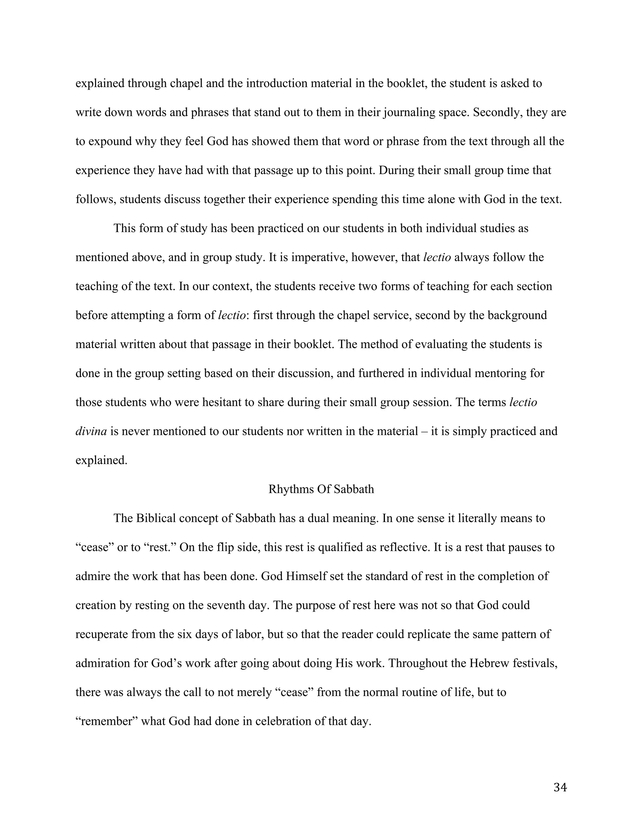   34	
  
explained through chapel and the introduction material in the booklet, the student is asked to
write down words and phrases that stand out to them in their journaling space. Secondly, they are
to expound why they feel God has showed them that word or phrase from the text through all the
experience they have had with that passage up to this point. During their small group time that
follows, students discuss together their experience spending this time alone with God in the text.
This form of study has been practiced on our students in both individual studies as
mentioned above, and in group study. It is imperative, however, that lectio always follow the
teaching of the text. In our context, the students receive two forms of teaching for each section
before attempting a form of lectio: first through the chapel service, second by the background
material written about that passage in their booklet. The method of evaluating the students is
done in the group setting based on their discussion, and furthered in individual mentoring for
those students who were hesitant to share during their small group session. The terms lectio
divina is never mentioned to our students nor written in the material – it is simply practiced and
explained.
Rhythms Of Sabbath
The Biblical concept of Sabbath has a dual meaning. In one sense it literally means to
“cease” or to “rest.” On the flip side, this rest is qualified as reflective. It is a rest that pauses to
admire the work that has been done. God Himself set the standard of rest in the completion of
creation by resting on the seventh day. The purpose of rest here was not so that God could
recuperate from the six days of labor, but so that the reader could replicate the same pattern of
admiration for God’s work after going about doing His work. Throughout the Hebrew festivals,
there was always the call to not merely “cease” from the normal routine of life, but to
“remember” what God had done in celebration of that day.
 