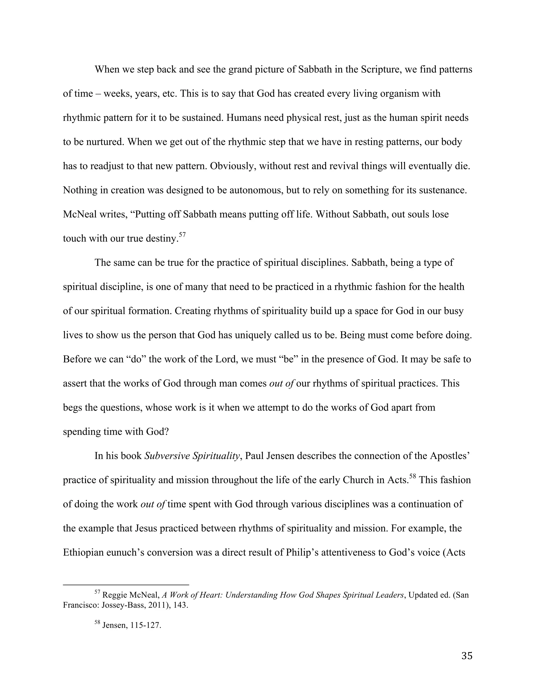   35	
  
When we step back and see the grand picture of Sabbath in the Scripture, we find patterns
of time – weeks, years, etc. This is to say that God has created every living organism with
rhythmic pattern for it to be sustained. Humans need physical rest, just as the human spirit needs
to be nurtured. When we get out of the rhythmic step that we have in resting patterns, our body
has to readjust to that new pattern. Obviously, without rest and revival things will eventually die.
Nothing in creation was designed to be autonomous, but to rely on something for its sustenance.
McNeal writes, “Putting off Sabbath means putting off life. Without Sabbath, out souls lose
touch with our true destiny.57
The same can be true for the practice of spiritual disciplines. Sabbath, being a type of
spiritual discipline, is one of many that need to be practiced in a rhythmic fashion for the health
of our spiritual formation. Creating rhythms of spirituality build up a space for God in our busy
lives to show us the person that God has uniquely called us to be. Being must come before doing.
Before we can “do” the work of the Lord, we must “be” in the presence of God. It may be safe to
assert that the works of God through man comes out of our rhythms of spiritual practices. This
begs the questions, whose work is it when we attempt to do the works of God apart from
spending time with God?
In his book Subversive Spirituality, Paul Jensen describes the connection of the Apostles’
practice of spirituality and mission throughout the life of the early Church in Acts.58
This fashion
of doing the work out of time spent with God through various disciplines was a continuation of
the example that Jesus practiced between rhythms of spirituality and mission. For example, the
Ethiopian eunuch’s conversion was a direct result of Philip’s attentiveness to God’s voice (Acts
	
  	
  	
  	
  	
  	
  	
  	
  	
  	
  	
  	
  	
  	
  	
  	
  	
  	
  	
  	
  	
  	
  	
  	
  	
  	
  	
  	
  	
  	
  	
  	
  	
  	
  	
  	
  	
  	
  	
  	
  	
  	
  	
  	
  	
  	
  	
  	
  	
  	
  	
  	
  	
  	
  	
  	
  
57
Reggie McNeal, A Work of Heart: Understanding How God Shapes Spiritual Leaders, Updated ed. (San
Francisco: Jossey-Bass, 2011), 143.
58
Jensen, 115-127.
 