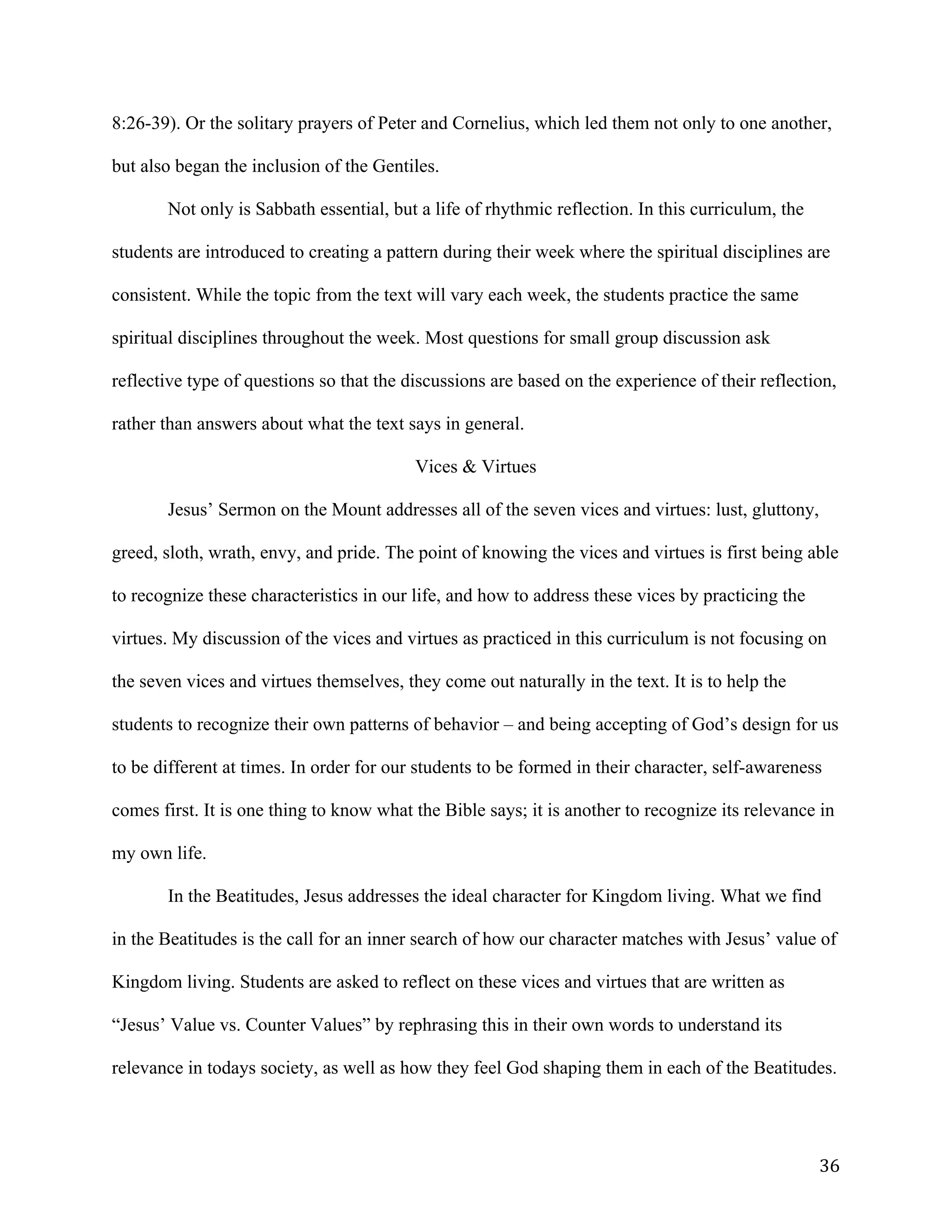   36	
  
8:26-39). Or the solitary prayers of Peter and Cornelius, which led them not only to one another,
but also began the inclusion of the Gentiles.
Not only is Sabbath essential, but a life of rhythmic reflection. In this curriculum, the
students are introduced to creating a pattern during their week where the spiritual disciplines are
consistent. While the topic from the text will vary each week, the students practice the same
spiritual disciplines throughout the week. Most questions for small group discussion ask
reflective type of questions so that the discussions are based on the experience of their reflection,
rather than answers about what the text says in general.
Vices & Virtues
Jesus’ Sermon on the Mount addresses all of the seven vices and virtues: lust, gluttony,
greed, sloth, wrath, envy, and pride. The point of knowing the vices and virtues is first being able
to recognize these characteristics in our life, and how to address these vices by practicing the
virtues. My discussion of the vices and virtues as practiced in this curriculum is not focusing on
the seven vices and virtues themselves, they come out naturally in the text. It is to help the
students to recognize their own patterns of behavior – and being accepting of God’s design for us
to be different at times. In order for our students to be formed in their character, self-awareness
comes first. It is one thing to know what the Bible says; it is another to recognize its relevance in
my own life.
In the Beatitudes, Jesus addresses the ideal character for Kingdom living. What we find
in the Beatitudes is the call for an inner search of how our character matches with Jesus’ value of
Kingdom living. Students are asked to reflect on these vices and virtues that are written as
“Jesus’ Value vs. Counter Values” by rephrasing this in their own words to understand its
relevance in todays society, as well as how they feel God shaping them in each of the Beatitudes.
 