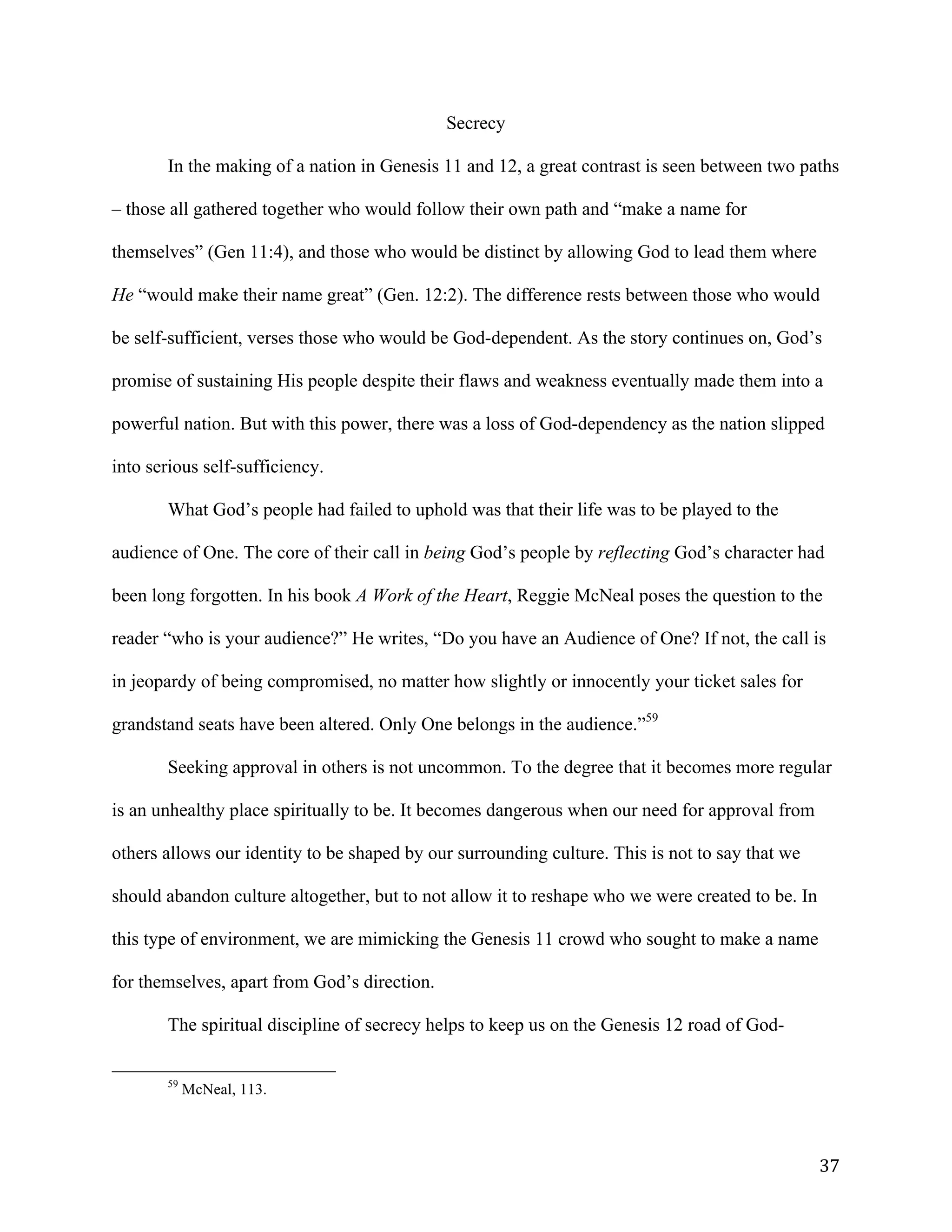   37	
  
Secrecy
In the making of a nation in Genesis 11 and 12, a great contrast is seen between two paths
– those all gathered together who would follow their own path and “make a name for
themselves” (Gen 11:4), and those who would be distinct by allowing God to lead them where
He “would make their name great” (Gen. 12:2). The difference rests between those who would
be self-sufficient, verses those who would be God-dependent. As the story continues on, God’s
promise of sustaining His people despite their flaws and weakness eventually made them into a
powerful nation. But with this power, there was a loss of God-dependency as the nation slipped
into serious self-sufficiency.
What God’s people had failed to uphold was that their life was to be played to the
audience of One. The core of their call in being God’s people by reflecting God’s character had
been long forgotten. In his book A Work of the Heart, Reggie McNeal poses the question to the
reader “who is your audience?” He writes, “Do you have an Audience of One? If not, the call is
in jeopardy of being compromised, no matter how slightly or innocently your ticket sales for
grandstand seats have been altered. Only One belongs in the audience.”59
Seeking approval in others is not uncommon. To the degree that it becomes more regular
is an unhealthy place spiritually to be. It becomes dangerous when our need for approval from
others allows our identity to be shaped by our surrounding culture. This is not to say that we
should abandon culture altogether, but to not allow it to reshape who we were created to be. In
this type of environment, we are mimicking the Genesis 11 crowd who sought to make a name
for themselves, apart from God’s direction.
The spiritual discipline of secrecy helps to keep us on the Genesis 12 road of God-
	
  	
  	
  	
  	
  	
  	
  	
  	
  	
  	
  	
  	
  	
  	
  	
  	
  	
  	
  	
  	
  	
  	
  	
  	
  	
  	
  	
  	
  	
  	
  	
  	
  	
  	
  	
  	
  	
  	
  	
  	
  	
  	
  	
  	
  	
  	
  	
  	
  	
  	
  	
  	
  	
  	
  	
  
59
McNeal, 113.
	
  
 