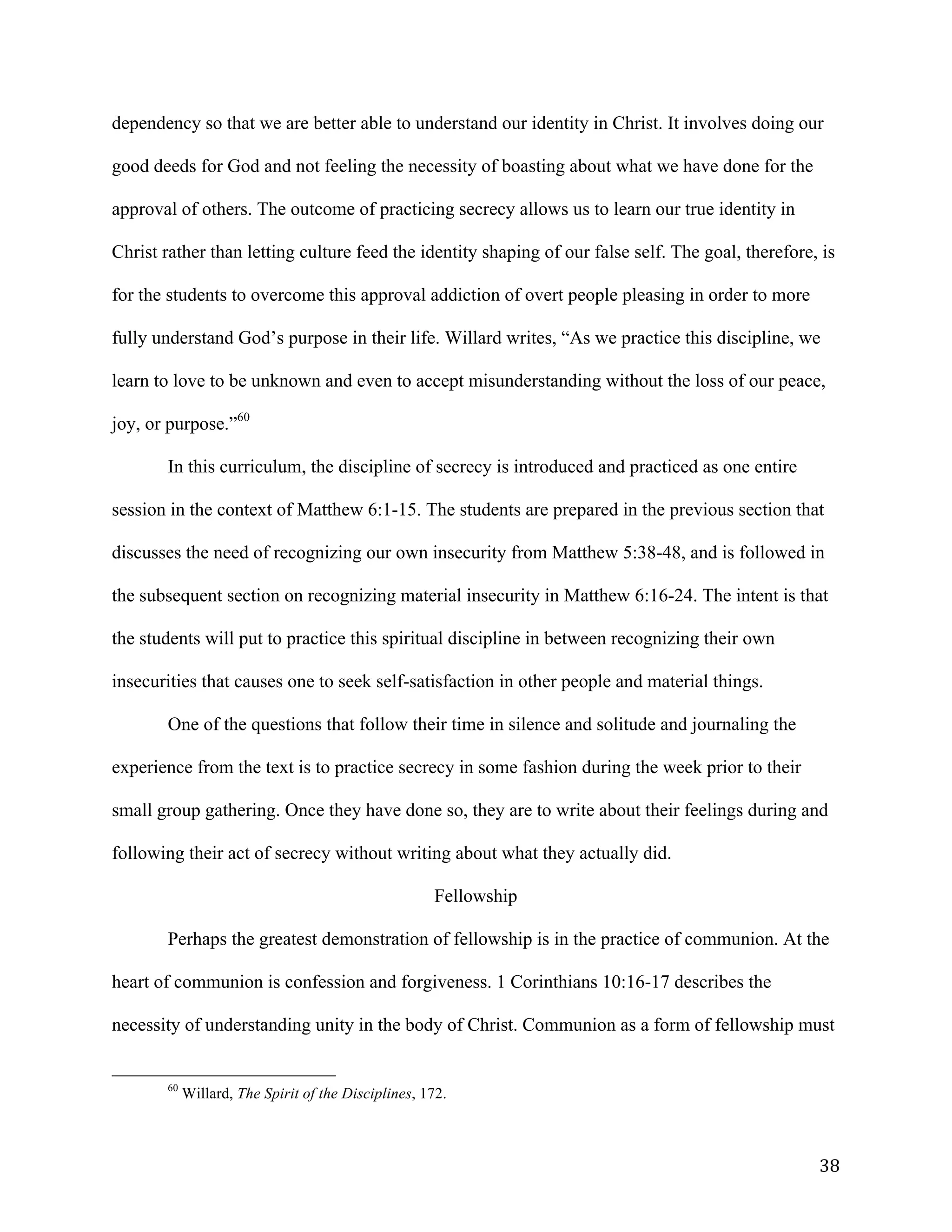   38	
  
dependency so that we are better able to understand our identity in Christ. It involves doing our
good deeds for God and not feeling the necessity of boasting about what we have done for the
approval of others. The outcome of practicing secrecy allows us to learn our true identity in
Christ rather than letting culture feed the identity shaping of our false self. The goal, therefore, is
for the students to overcome this approval addiction of overt people pleasing in order to more
fully understand God’s purpose in their life. Willard writes, “As we practice this discipline, we
learn to love to be unknown and even to accept misunderstanding without the loss of our peace,
joy, or purpose.”60
In this curriculum, the discipline of secrecy is introduced and practiced as one entire
session in the context of Matthew 6:1-15. The students are prepared in the previous section that
discusses the need of recognizing our own insecurity from Matthew 5:38-48, and is followed in
the subsequent section on recognizing material insecurity in Matthew 6:16-24. The intent is that
the students will put to practice this spiritual discipline in between recognizing their own
insecurities that causes one to seek self-satisfaction in other people and material things.
One of the questions that follow their time in silence and solitude and journaling the
experience from the text is to practice secrecy in some fashion during the week prior to their
small group gathering. Once they have done so, they are to write about their feelings during and
following their act of secrecy without writing about what they actually did.
Fellowship
Perhaps the greatest demonstration of fellowship is in the practice of communion. At the
heart of communion is confession and forgiveness. 1 Corinthians 10:16-17 describes the
necessity of understanding unity in the body of Christ. Communion as a form of fellowship must
	
  	
  	
  	
  	
  	
  	
  	
  	
  	
  	
  	
  	
  	
  	
  	
  	
  	
  	
  	
  	
  	
  	
  	
  	
  	
  	
  	
  	
  	
  	
  	
  	
  	
  	
  	
  	
  	
  	
  	
  	
  	
  	
  	
  	
  	
  	
  	
  	
  	
  	
  	
  	
  	
  	
  	
  
60
Willard, The Spirit of the Disciplines, 172.
 