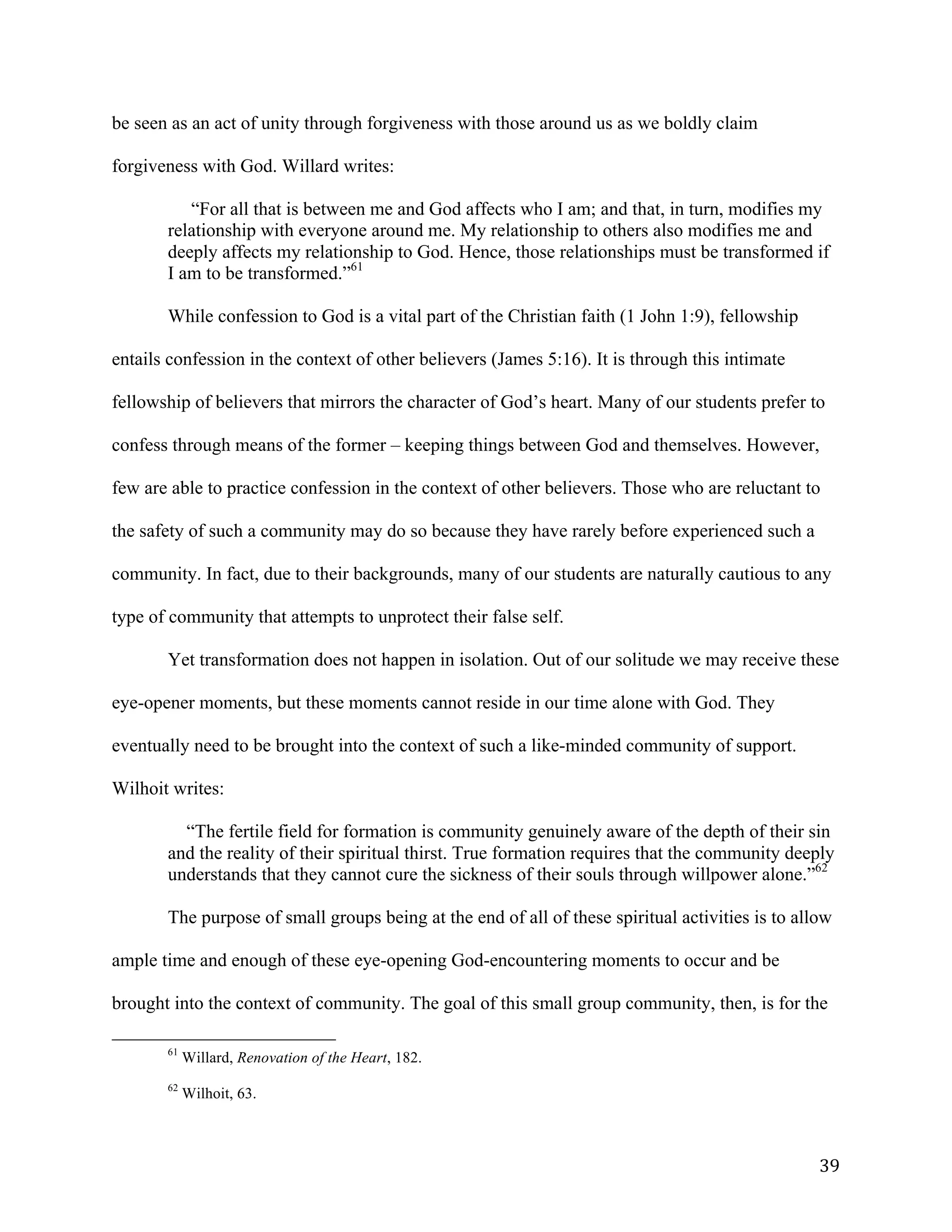   39	
  
be seen as an act of unity through forgiveness with those around us as we boldly claim
forgiveness with God. Willard writes:
“For all that is between me and God affects who I am; and that, in turn, modifies my
relationship with everyone around me. My relationship to others also modifies me and
deeply affects my relationship to God. Hence, those relationships must be transformed if
I am to be transformed.”61
While confession to God is a vital part of the Christian faith (1 John 1:9), fellowship
entails confession in the context of other believers (James 5:16). It is through this intimate
fellowship of believers that mirrors the character of God’s heart. Many of our students prefer to
confess through means of the former – keeping things between God and themselves. However,
few are able to practice confession in the context of other believers. Those who are reluctant to
the safety of such a community may do so because they have rarely before experienced such a
community. In fact, due to their backgrounds, many of our students are naturally cautious to any
type of community that attempts to unprotect their false self.
Yet transformation does not happen in isolation. Out of our solitude we may receive these
eye-opener moments, but these moments cannot reside in our time alone with God. They
eventually need to be brought into the context of such a like-minded community of support.
Wilhoit writes:
“The fertile field for formation is community genuinely aware of the depth of their sin
and the reality of their spiritual thirst. True formation requires that the community deeply
understands that they cannot cure the sickness of their souls through willpower alone.”62
The purpose of small groups being at the end of all of these spiritual activities is to allow
ample time and enough of these eye-opening God-encountering moments to occur and be
brought into the context of community. The goal of this small group community, then, is for the
	
  	
  	
  	
  	
  	
  	
  	
  	
  	
  	
  	
  	
  	
  	
  	
  	
  	
  	
  	
  	
  	
  	
  	
  	
  	
  	
  	
  	
  	
  	
  	
  	
  	
  	
  	
  	
  	
  	
  	
  	
  	
  	
  	
  	
  	
  	
  	
  	
  	
  	
  	
  	
  	
  	
  	
  
61
Willard, Renovation of the Heart, 182.
62
Wilhoit, 63.
 