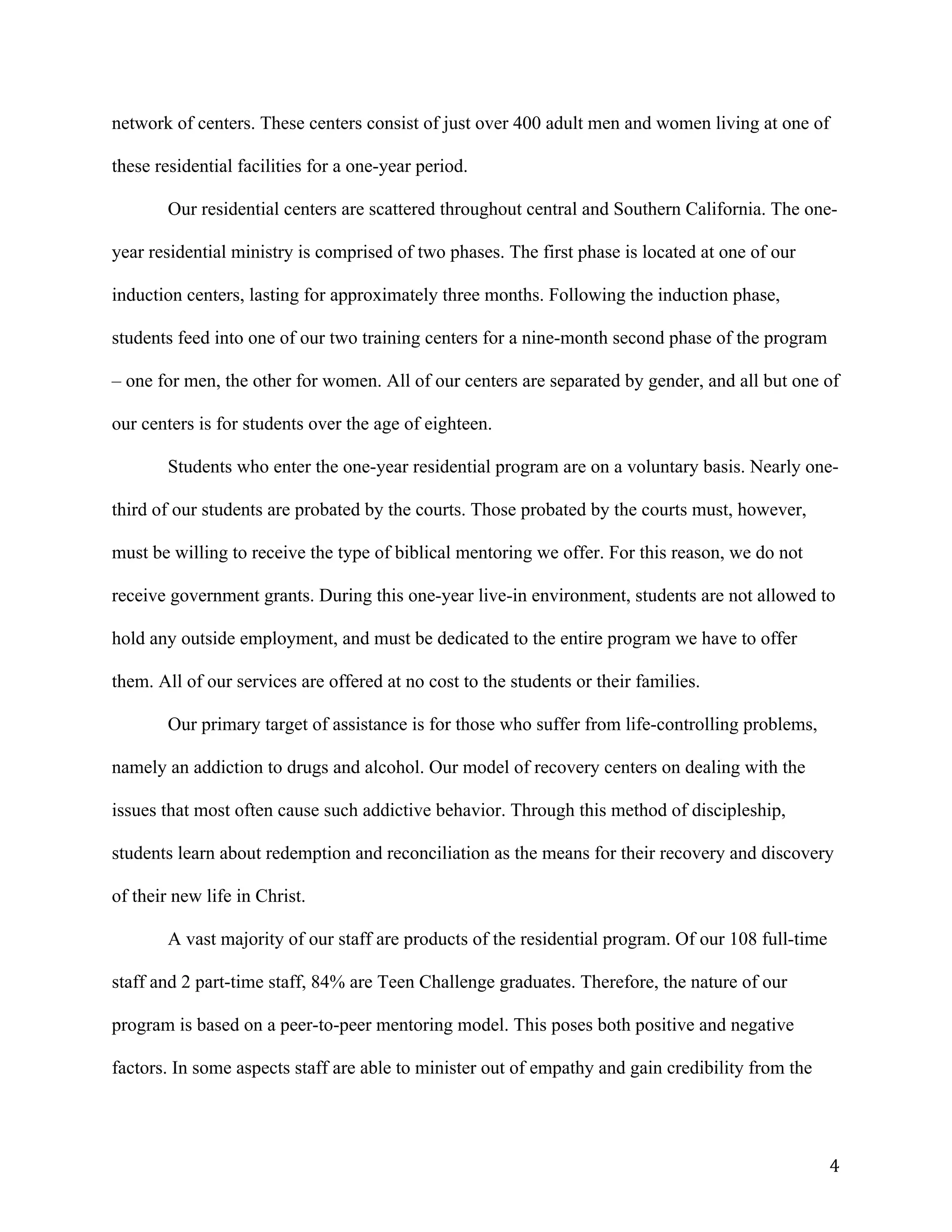   4	
  
network of centers. These centers consist of just over 400 adult men and women living at one of
these residential facilities for a one-year period.
Our residential centers are scattered throughout central and Southern California. The one-
year residential ministry is comprised of two phases. The first phase is located at one of our
induction centers, lasting for approximately three months. Following the induction phase,
students feed into one of our two training centers for a nine-month second phase of the program
– one for men, the other for women. All of our centers are separated by gender, and all but one of
our centers is for students over the age of eighteen.
Students who enter the one-year residential program are on a voluntary basis. Nearly one-
third of our students are probated by the courts. Those probated by the courts must, however,
must be willing to receive the type of biblical mentoring we offer. For this reason, we do not
receive government grants. During this one-year live-in environment, students are not allowed to
hold any outside employment, and must be dedicated to the entire program we have to offer
them. All of our services are offered at no cost to the students or their families.
Our primary target of assistance is for those who suffer from life-controlling problems,
namely an addiction to drugs and alcohol. Our model of recovery centers on dealing with the
issues that most often cause such addictive behavior. Through this method of discipleship,
students learn about redemption and reconciliation as the means for their recovery and discovery
of their new life in Christ.
A vast majority of our staff are products of the residential program. Of our 108 full-time
staff and 2 part-time staff, 84% are Teen Challenge graduates. Therefore, the nature of our
program is based on a peer-to-peer mentoring model. This poses both positive and negative
factors. In some aspects staff are able to minister out of empathy and gain credibility from the
 