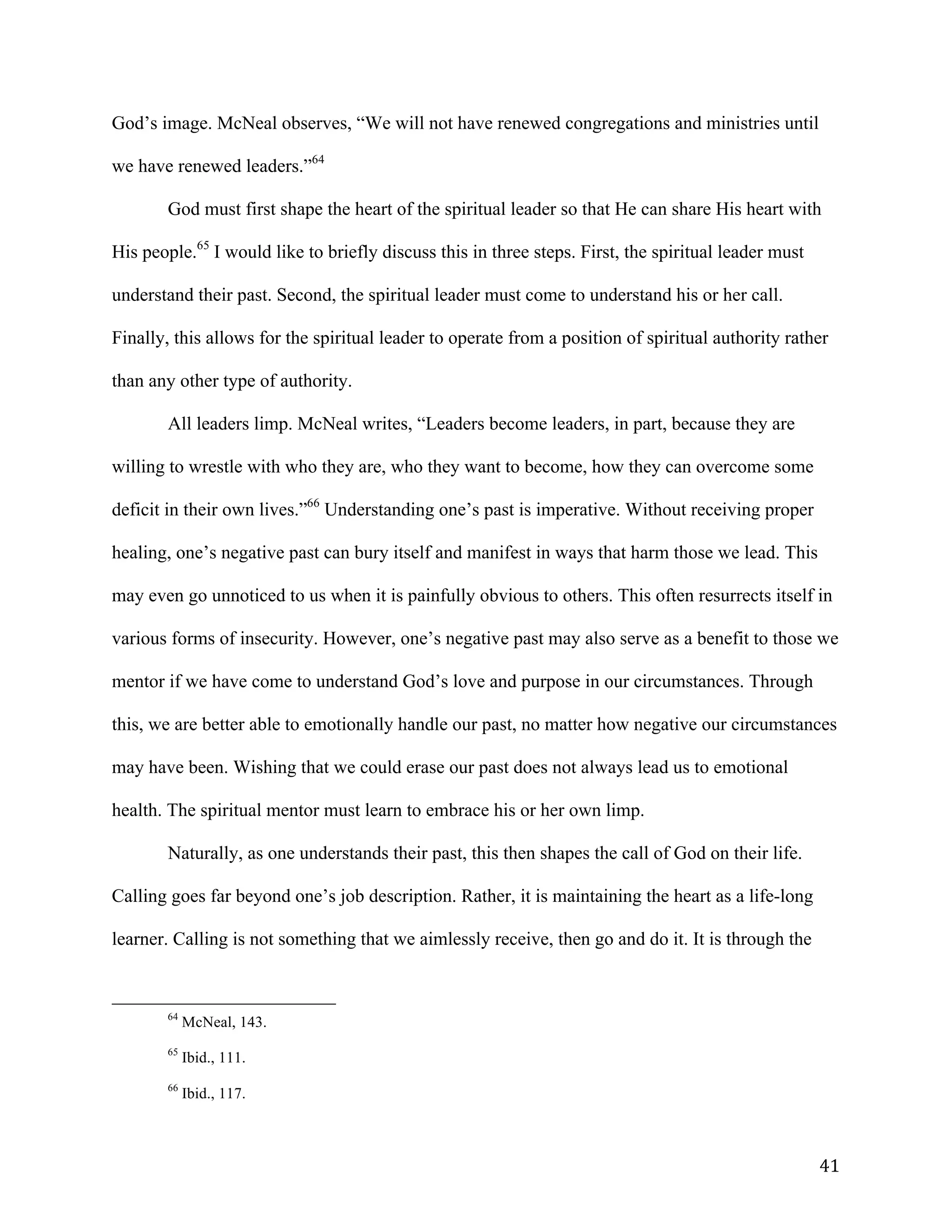   41	
  
God’s image. McNeal observes, “We will not have renewed congregations and ministries until
we have renewed leaders.”64
God must first shape the heart of the spiritual leader so that He can share His heart with
His people.65
I would like to briefly discuss this in three steps. First, the spiritual leader must
understand their past. Second, the spiritual leader must come to understand his or her call.
Finally, this allows for the spiritual leader to operate from a position of spiritual authority rather
than any other type of authority.
All leaders limp. McNeal writes, “Leaders become leaders, in part, because they are
willing to wrestle with who they are, who they want to become, how they can overcome some
deficit in their own lives.”66
Understanding one’s past is imperative. Without receiving proper
healing, one’s negative past can bury itself and manifest in ways that harm those we lead. This
may even go unnoticed to us when it is painfully obvious to others. This often resurrects itself in
various forms of insecurity. However, one’s negative past may also serve as a benefit to those we
mentor if we have come to understand God’s love and purpose in our circumstances. Through
this, we are better able to emotionally handle our past, no matter how negative our circumstances
may have been. Wishing that we could erase our past does not always lead us to emotional
health. The spiritual mentor must learn to embrace his or her own limp.
Naturally, as one understands their past, this then shapes the call of God on their life.
Calling goes far beyond one’s job description. Rather, it is maintaining the heart as a life-long
learner. Calling is not something that we aimlessly receive, then go and do it. It is through the
	
  	
  	
  	
  	
  	
  	
  	
  	
  	
  	
  	
  	
  	
  	
  	
  	
  	
  	
  	
  	
  	
  	
  	
  	
  	
  	
  	
  	
  	
  	
  	
  	
  	
  	
  	
  	
  	
  	
  	
  	
  	
  	
  	
  	
  	
  	
  	
  	
  	
  	
  	
  	
  	
  	
  	
  
64
McNeal, 143.
65
Ibid., 111.
66
Ibid., 117.
 