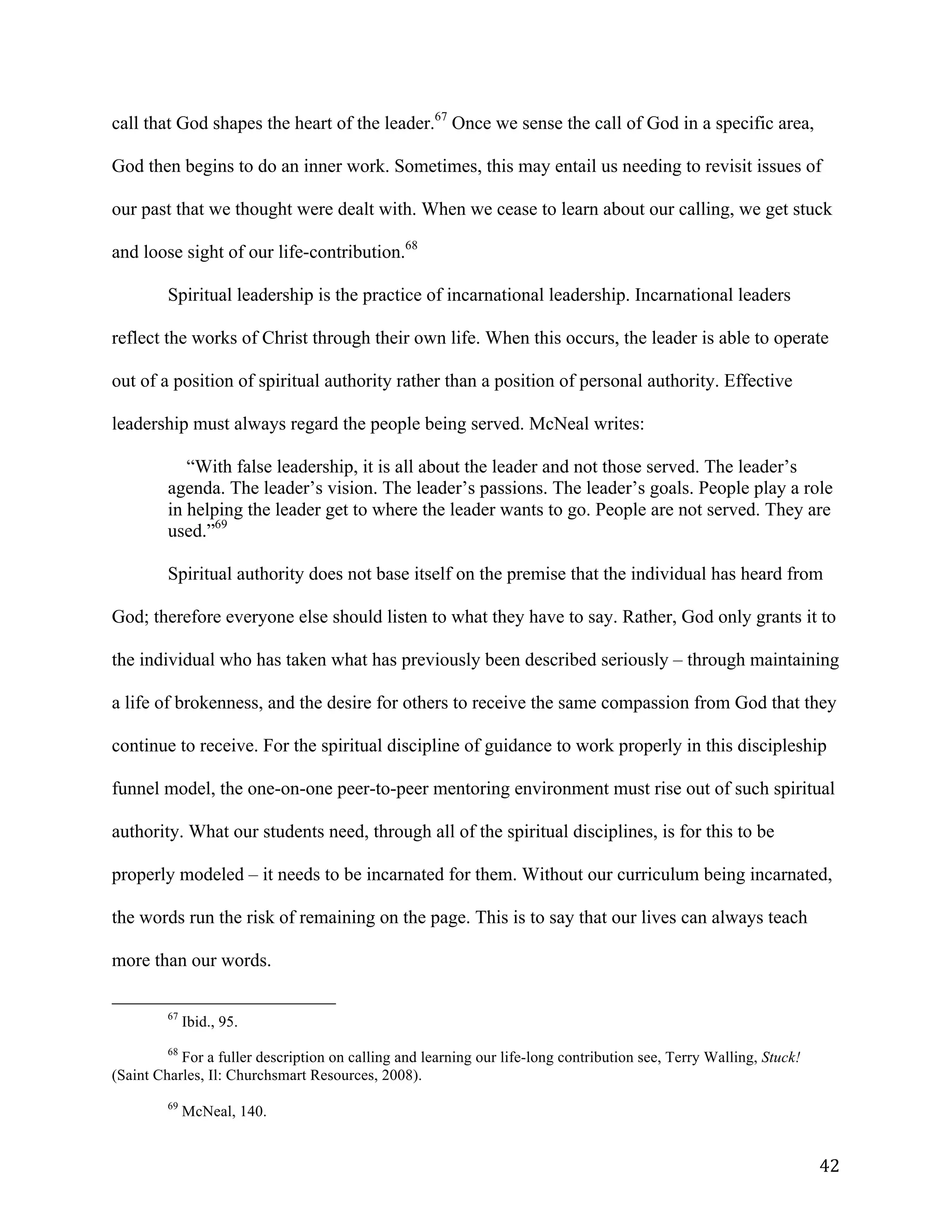   42	
  
call that God shapes the heart of the leader.67
Once we sense the call of God in a specific area,
God then begins to do an inner work. Sometimes, this may entail us needing to revisit issues of
our past that we thought were dealt with. When we cease to learn about our calling, we get stuck
and loose sight of our life-contribution.68
Spiritual leadership is the practice of incarnational leadership. Incarnational leaders
reflect the works of Christ through their own life. When this occurs, the leader is able to operate
out of a position of spiritual authority rather than a position of personal authority. Effective
leadership must always regard the people being served. McNeal writes:
“With false leadership, it is all about the leader and not those served. The leader’s
agenda. The leader’s vision. The leader’s passions. The leader’s goals. People play a role
in helping the leader get to where the leader wants to go. People are not served. They are
used.”69
Spiritual authority does not base itself on the premise that the individual has heard from
God; therefore everyone else should listen to what they have to say. Rather, God only grants it to
the individual who has taken what has previously been described seriously – through maintaining
a life of brokenness, and the desire for others to receive the same compassion from God that they
continue to receive. For the spiritual discipline of guidance to work properly in this discipleship
funnel model, the one-on-one peer-to-peer mentoring environment must rise out of such spiritual
authority. What our students need, through all of the spiritual disciplines, is for this to be
properly modeled – it needs to be incarnated for them. Without our curriculum being incarnated,
the words run the risk of remaining on the page. This is to say that our lives can always teach
more than our words.
	
  	
  	
  	
  	
  	
  	
  	
  	
  	
  	
  	
  	
  	
  	
  	
  	
  	
  	
  	
  	
  	
  	
  	
  	
  	
  	
  	
  	
  	
  	
  	
  	
  	
  	
  	
  	
  	
  	
  	
  	
  	
  	
  	
  	
  	
  	
  	
  	
  	
  	
  	
  	
  	
  	
  	
  
67
Ibid., 95.
68
For a fuller description on calling and learning our life-long contribution see, Terry Walling, Stuck!
(Saint Charles, Il: Churchsmart Resources, 2008).
	
  
69
McNeal, 140.
 