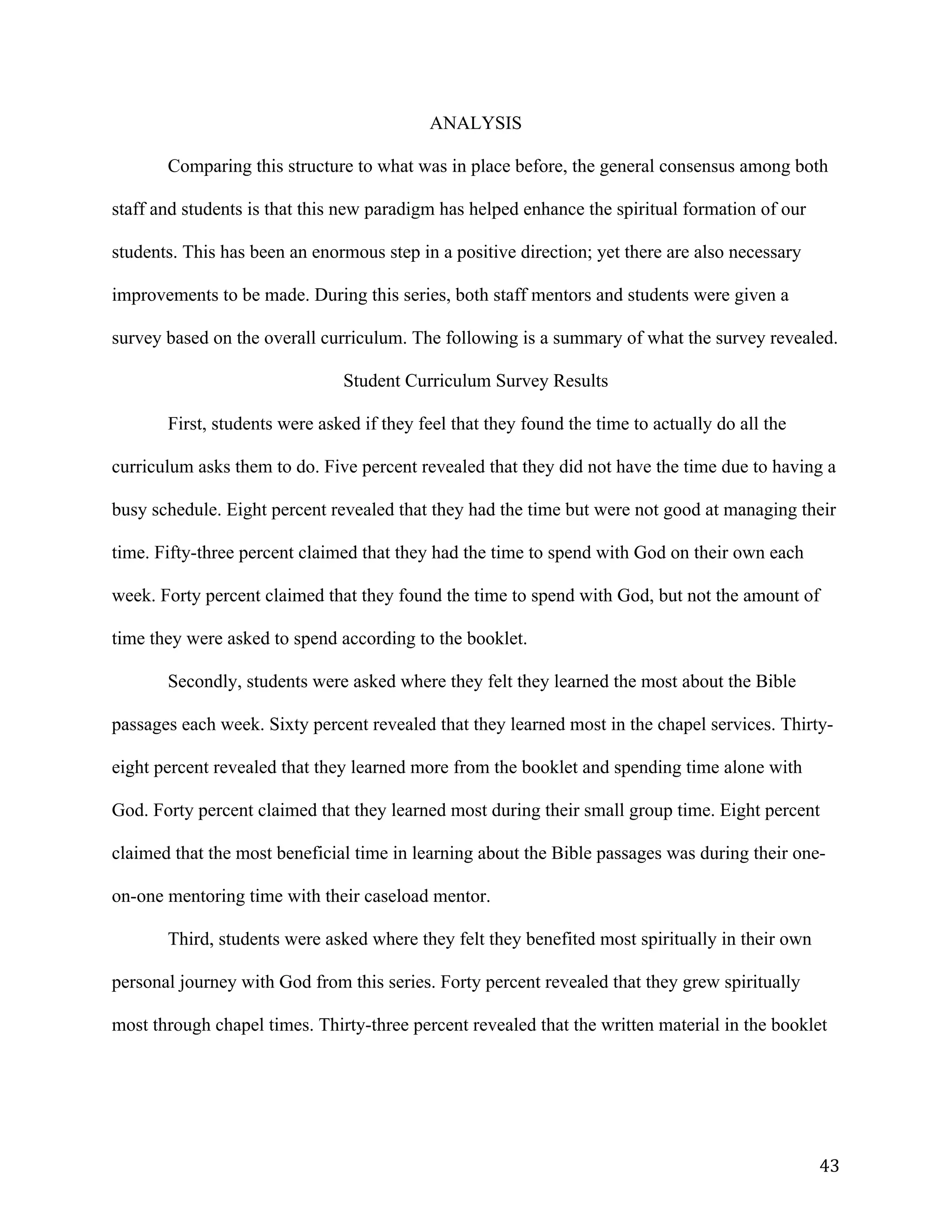   43	
  
ANALYSIS
Comparing this structure to what was in place before, the general consensus among both
staff and students is that this new paradigm has helped enhance the spiritual formation of our
students. This has been an enormous step in a positive direction; yet there are also necessary
improvements to be made. During this series, both staff mentors and students were given a
survey based on the overall curriculum. The following is a summary of what the survey revealed.
Student Curriculum Survey Results
First, students were asked if they feel that they found the time to actually do all the
curriculum asks them to do. Five percent revealed that they did not have the time due to having a
busy schedule. Eight percent revealed that they had the time but were not good at managing their
time. Fifty-three percent claimed that they had the time to spend with God on their own each
week. Forty percent claimed that they found the time to spend with God, but not the amount of
time they were asked to spend according to the booklet.
Secondly, students were asked where they felt they learned the most about the Bible
passages each week. Sixty percent revealed that they learned most in the chapel services. Thirty-
eight percent revealed that they learned more from the booklet and spending time alone with
God. Forty percent claimed that they learned most during their small group time. Eight percent
claimed that the most beneficial time in learning about the Bible passages was during their one-
on-one mentoring time with their caseload mentor.
Third, students were asked where they felt they benefited most spiritually in their own
personal journey with God from this series. Forty percent revealed that they grew spiritually
most through chapel times. Thirty-three percent revealed that the written material in the booklet
 