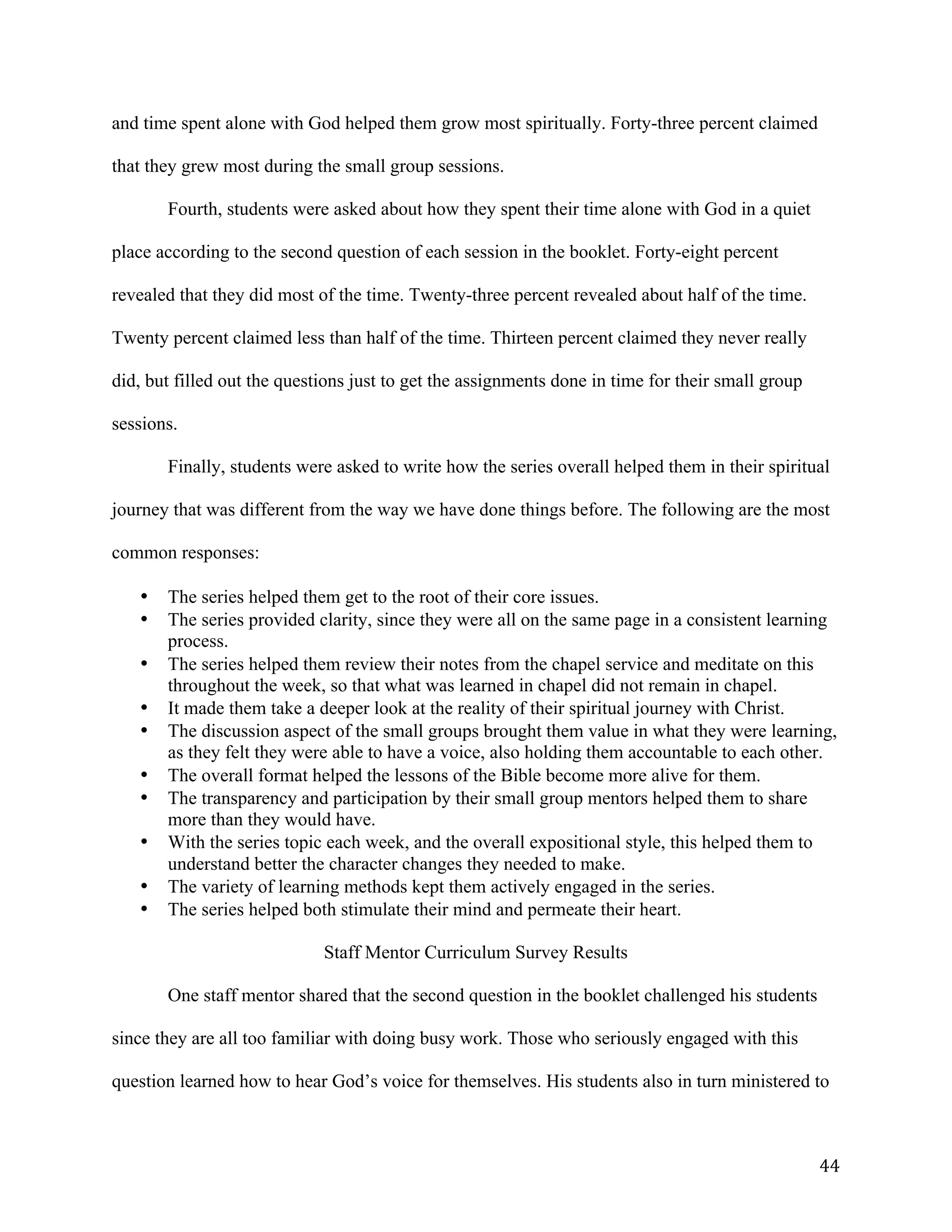   44	
  
and time spent alone with God helped them grow most spiritually. Forty-three percent claimed
that they grew most during the small group sessions.
Fourth, students were asked about how they spent their time alone with God in a quiet
place according to the second question of each session in the booklet. Forty-eight percent
revealed that they did most of the time. Twenty-three percent revealed about half of the time.
Twenty percent claimed less than half of the time. Thirteen percent claimed they never really
did, but filled out the questions just to get the assignments done in time for their small group
sessions.
Finally, students were asked to write how the series overall helped them in their spiritual
journey that was different from the way we have done things before. The following are the most
common responses:
• The series helped them get to the root of their core issues.
• The series provided clarity, since they were all on the same page in a consistent learning
process.
• The series helped them review their notes from the chapel service and meditate on this
throughout the week, so that what was learned in chapel did not remain in chapel.
• It made them take a deeper look at the reality of their spiritual journey with Christ.
• The discussion aspect of the small groups brought them value in what they were learning,
as they felt they were able to have a voice, also holding them accountable to each other.
• The overall format helped the lessons of the Bible become more alive for them.
• The transparency and participation by their small group mentors helped them to share
more than they would have.
• With the series topic each week, and the overall expositional style, this helped them to
understand better the character changes they needed to make.
• The variety of learning methods kept them actively engaged in the series.
• The series helped both stimulate their mind and permeate their heart.
Staff Mentor Curriculum Survey Results
One staff mentor shared that the second question in the booklet challenged his students
since they are all too familiar with doing busy work. Those who seriously engaged with this
question learned how to hear God’s voice for themselves. His students also in turn ministered to
 
