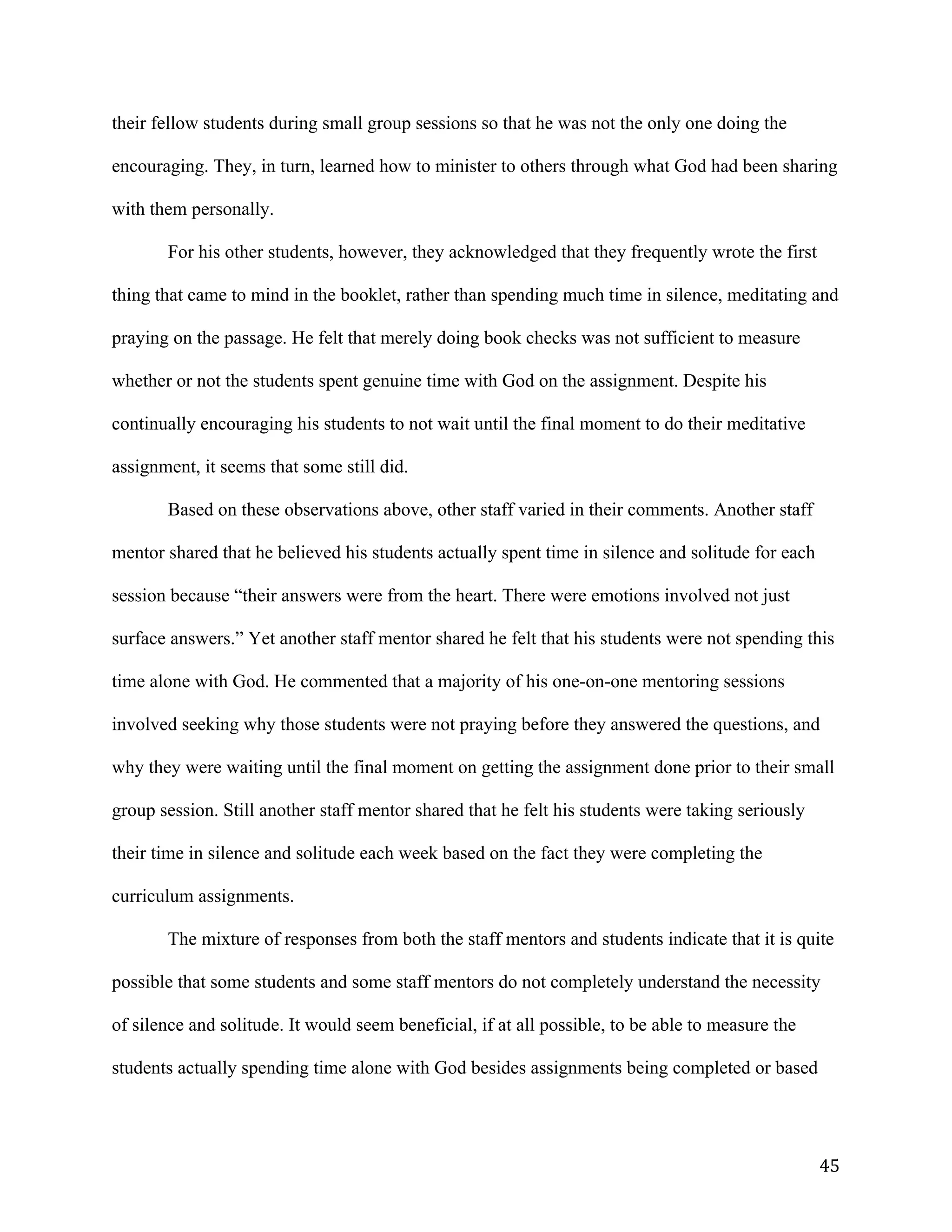   45	
  
their fellow students during small group sessions so that he was not the only one doing the
encouraging. They, in turn, learned how to minister to others through what God had been sharing
with them personally.
For his other students, however, they acknowledged that they frequently wrote the first
thing that came to mind in the booklet, rather than spending much time in silence, meditating and
praying on the passage. He felt that merely doing book checks was not sufficient to measure
whether or not the students spent genuine time with God on the assignment. Despite his
continually encouraging his students to not wait until the final moment to do their meditative
assignment, it seems that some still did.
Based on these observations above, other staff varied in their comments. Another staff
mentor shared that he believed his students actually spent time in silence and solitude for each
session because “their answers were from the heart. There were emotions involved not just
surface answers.” Yet another staff mentor shared he felt that his students were not spending this
time alone with God. He commented that a majority of his one-on-one mentoring sessions
involved seeking why those students were not praying before they answered the questions, and
why they were waiting until the final moment on getting the assignment done prior to their small
group session. Still another staff mentor shared that he felt his students were taking seriously
their time in silence and solitude each week based on the fact they were completing the
curriculum assignments.
The mixture of responses from both the staff mentors and students indicate that it is quite
possible that some students and some staff mentors do not completely understand the necessity
of silence and solitude. It would seem beneficial, if at all possible, to be able to measure the
students actually spending time alone with God besides assignments being completed or based
 