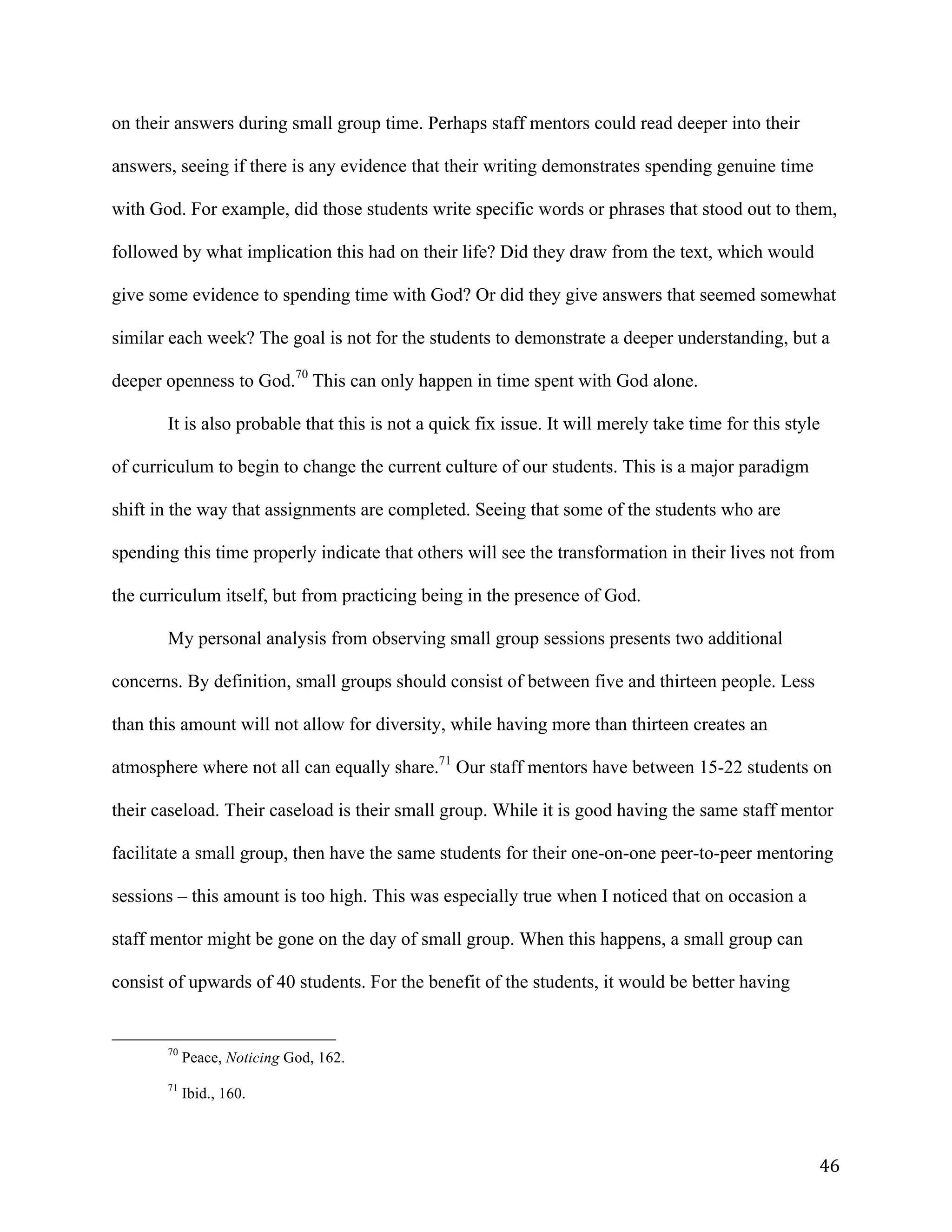   46	
  
on their answers during small group time. Perhaps staff mentors could read deeper into their
answers, seeing if there is any evidence that their writing demonstrates spending genuine time
with God. For example, did those students write specific words or phrases that stood out to them,
followed by what implication this had on their life? Did they draw from the text, which would
give some evidence to spending time with God? Or did they give answers that seemed somewhat
similar each week? The goal is not for the students to demonstrate a deeper understanding, but a
deeper openness to God.70
This can only happen in time spent with God alone.
It is also probable that this is not a quick fix issue. It will merely take time for this style
of curriculum to begin to change the current culture of our students. This is a major paradigm
shift in the way that assignments are completed. Seeing that some of the students who are
spending this time properly indicate that others will see the transformation in their lives not from
the curriculum itself, but from practicing being in the presence of God.
My personal analysis from observing small group sessions presents two additional
concerns. By definition, small groups should consist of between five and thirteen people. Less
than this amount will not allow for diversity, while having more than thirteen creates an
atmosphere where not all can equally share.71
Our staff mentors have between 15-22 students on
their caseload. Their caseload is their small group. While it is good having the same staff mentor
facilitate a small group, then have the same students for their one-on-one peer-to-peer mentoring
sessions – this amount is too high. This was especially true when I noticed that on occasion a
staff mentor might be gone on the day of small group. When this happens, a small group can
consist of upwards of 40 students. For the benefit of the students, it would be better having
	
  	
  	
  	
  	
  	
  	
  	
  	
  	
  	
  	
  	
  	
  	
  	
  	
  	
  	
  	
  	
  	
  	
  	
  	
  	
  	
  	
  	
  	
  	
  	
  	
  	
  	
  	
  	
  	
  	
  	
  	
  	
  	
  	
  	
  	
  	
  	
  	
  	
  	
  	
  	
  	
  	
  	
  
70
Peace, Noticing God, 162.
71
Ibid., 160.
 