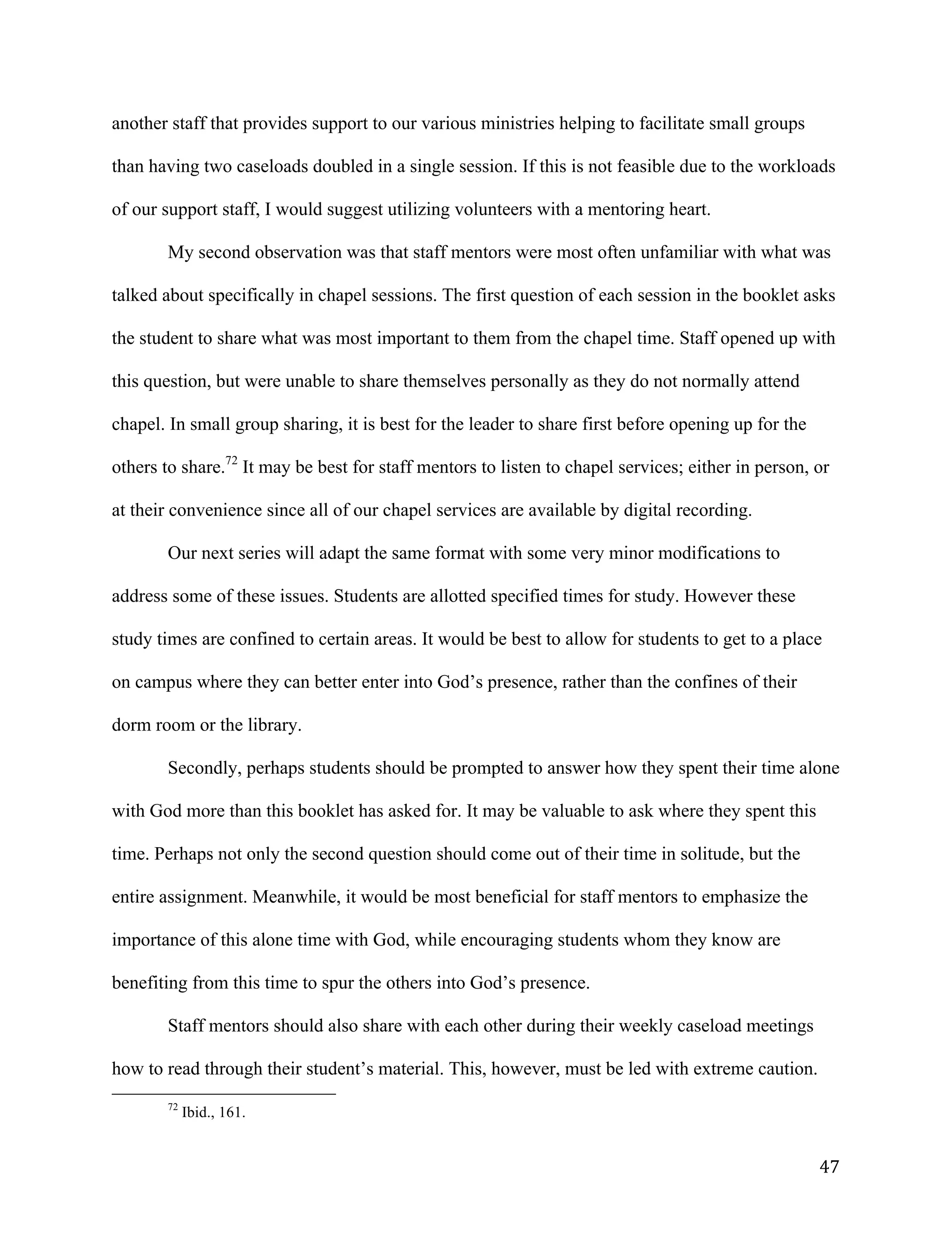   47	
  
another staff that provides support to our various ministries helping to facilitate small groups
than having two caseloads doubled in a single session. If this is not feasible due to the workloads
of our support staff, I would suggest utilizing volunteers with a mentoring heart.
My second observation was that staff mentors were most often unfamiliar with what was
talked about specifically in chapel sessions. The first question of each session in the booklet asks
the student to share what was most important to them from the chapel time. Staff opened up with
this question, but were unable to share themselves personally as they do not normally attend
chapel. In small group sharing, it is best for the leader to share first before opening up for the
others to share.72
It may be best for staff mentors to listen to chapel services; either in person, or
at their convenience since all of our chapel services are available by digital recording.
Our next series will adapt the same format with some very minor modifications to
address some of these issues. Students are allotted specified times for study. However these
study times are confined to certain areas. It would be best to allow for students to get to a place
on campus where they can better enter into God’s presence, rather than the confines of their
dorm room or the library.
Secondly, perhaps students should be prompted to answer how they spent their time alone
with God more than this booklet has asked for. It may be valuable to ask where they spent this
time. Perhaps not only the second question should come out of their time in solitude, but the
entire assignment. Meanwhile, it would be most beneficial for staff mentors to emphasize the
importance of this alone time with God, while encouraging students whom they know are
benefiting from this time to spur the others into God’s presence.
Staff mentors should also share with each other during their weekly caseload meetings
how to read through their student’s material. This, however, must be led with extreme caution.
	
  	
  	
  	
  	
  	
  	
  	
  	
  	
  	
  	
  	
  	
  	
  	
  	
  	
  	
  	
  	
  	
  	
  	
  	
  	
  	
  	
  	
  	
  	
  	
  	
  	
  	
  	
  	
  	
  	
  	
  	
  	
  	
  	
  	
  	
  	
  	
  	
  	
  	
  	
  	
  	
  	
  	
  
72
Ibid., 161.
 