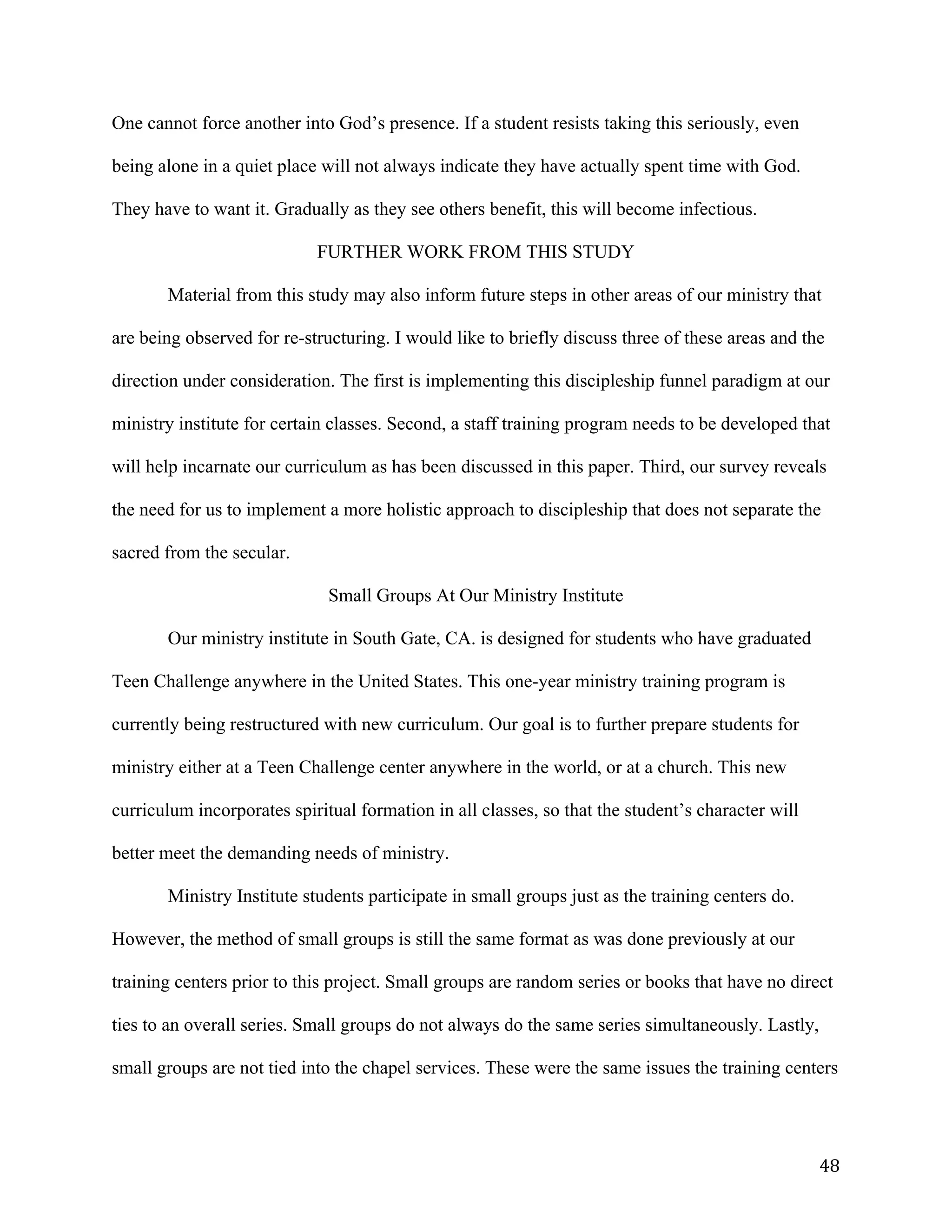   48	
  
One cannot force another into God’s presence. If a student resists taking this seriously, even
being alone in a quiet place will not always indicate they have actually spent time with God.
They have to want it. Gradually as they see others benefit, this will become infectious.
FURTHER WORK FROM THIS STUDY
Material from this study may also inform future steps in other areas of our ministry that
are being observed for re-structuring. I would like to briefly discuss three of these areas and the
direction under consideration. The first is implementing this discipleship funnel paradigm at our
ministry institute for certain classes. Second, a staff training program needs to be developed that
will help incarnate our curriculum as has been discussed in this paper. Third, our survey reveals
the need for us to implement a more holistic approach to discipleship that does not separate the
sacred from the secular.
Small Groups At Our Ministry Institute
Our ministry institute in South Gate, CA. is designed for students who have graduated
Teen Challenge anywhere in the United States. This one-year ministry training program is
currently being restructured with new curriculum. Our goal is to further prepare students for
ministry either at a Teen Challenge center anywhere in the world, or at a church. This new
curriculum incorporates spiritual formation in all classes, so that the student’s character will
better meet the demanding needs of ministry.
Ministry Institute students participate in small groups just as the training centers do.
However, the method of small groups is still the same format as was done previously at our
training centers prior to this project. Small groups are random series or books that have no direct
ties to an overall series. Small groups do not always do the same series simultaneously. Lastly,
small groups are not tied into the chapel services. These were the same issues the training centers
 