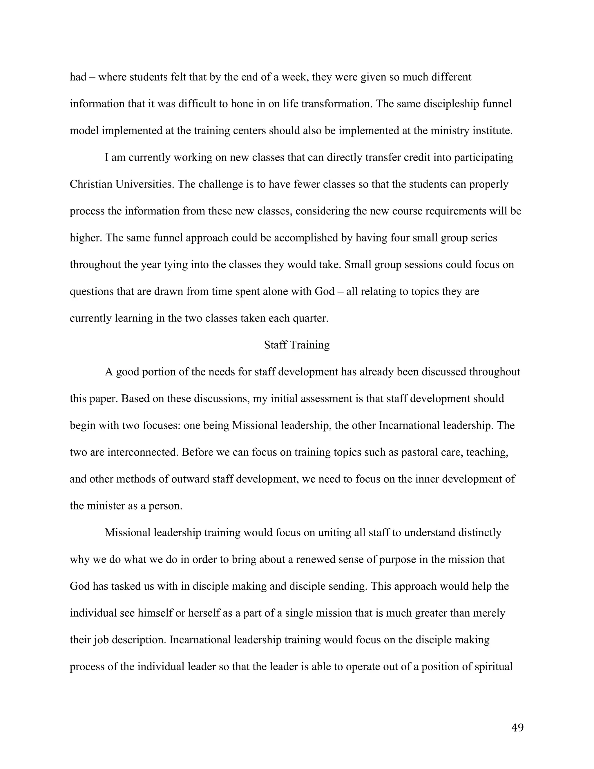   49	
  
had – where students felt that by the end of a week, they were given so much different
information that it was difficult to hone in on life transformation. The same discipleship funnel
model implemented at the training centers should also be implemented at the ministry institute.
I am currently working on new classes that can directly transfer credit into participating
Christian Universities. The challenge is to have fewer classes so that the students can properly
process the information from these new classes, considering the new course requirements will be
higher. The same funnel approach could be accomplished by having four small group series
throughout the year tying into the classes they would take. Small group sessions could focus on
questions that are drawn from time spent alone with God – all relating to topics they are
currently learning in the two classes taken each quarter.
Staff Training
A good portion of the needs for staff development has already been discussed throughout
this paper. Based on these discussions, my initial assessment is that staff development should
begin with two focuses: one being Missional leadership, the other Incarnational leadership. The
two are interconnected. Before we can focus on training topics such as pastoral care, teaching,
and other methods of outward staff development, we need to focus on the inner development of
the minister as a person.
Missional leadership training would focus on uniting all staff to understand distinctly
why we do what we do in order to bring about a renewed sense of purpose in the mission that
God has tasked us with in disciple making and disciple sending. This approach would help the
individual see himself or herself as a part of a single mission that is much greater than merely
their job description. Incarnational leadership training would focus on the disciple making
process of the individual leader so that the leader is able to operate out of a position of spiritual
 