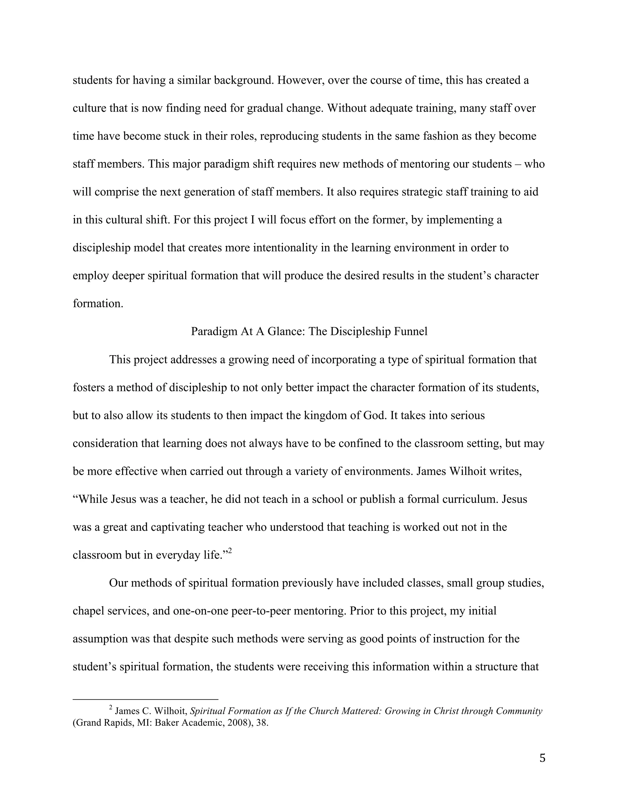   5	
  
students for having a similar background. However, over the course of time, this has created a
culture that is now finding need for gradual change. Without adequate training, many staff over
time have become stuck in their roles, reproducing students in the same fashion as they become
staff members. This major paradigm shift requires new methods of mentoring our students – who
will comprise the next generation of staff members. It also requires strategic staff training to aid
in this cultural shift. For this project I will focus effort on the former, by implementing a
discipleship model that creates more intentionality in the learning environment in order to
employ deeper spiritual formation that will produce the desired results in the student’s character
formation.
Paradigm At A Glance: The Discipleship Funnel
	
  
This project addresses a growing need of incorporating a type of spiritual formation that
fosters a method of discipleship to not only better impact the character formation of its students,
but to also allow its students to then impact the kingdom of God. It takes into serious
consideration that learning does not always have to be confined to the classroom setting, but may
be more effective when carried out through a variety of environments. James Wilhoit writes,
“While Jesus was a teacher, he did not teach in a school or publish a formal curriculum. Jesus
was a great and captivating teacher who understood that teaching is worked out not in the
classroom but in everyday life.”2
Our methods of spiritual formation previously have included classes, small group studies,
chapel services, and one-on-one peer-to-peer mentoring. Prior to this project, my initial
assumption was that despite such methods were serving as good points of instruction for the
student’s spiritual formation, the students were receiving this information within a structure that
	
  	
  	
  	
  	
  	
  	
  	
  	
  	
  	
  	
  	
  	
  	
  	
  	
  	
  	
  	
  	
  	
  	
  	
  	
  	
  	
  	
  	
  	
  	
  	
  	
  	
  	
  	
  	
  	
  	
  	
  	
  	
  	
  	
  	
  	
  	
  	
  	
  	
  	
  	
  	
  	
  	
  	
  
2
James C. Wilhoit, Spiritual Formation as If the Church Mattered: Growing in Christ through Community
(Grand Rapids, MI: Baker Academic, 2008), 38.
 