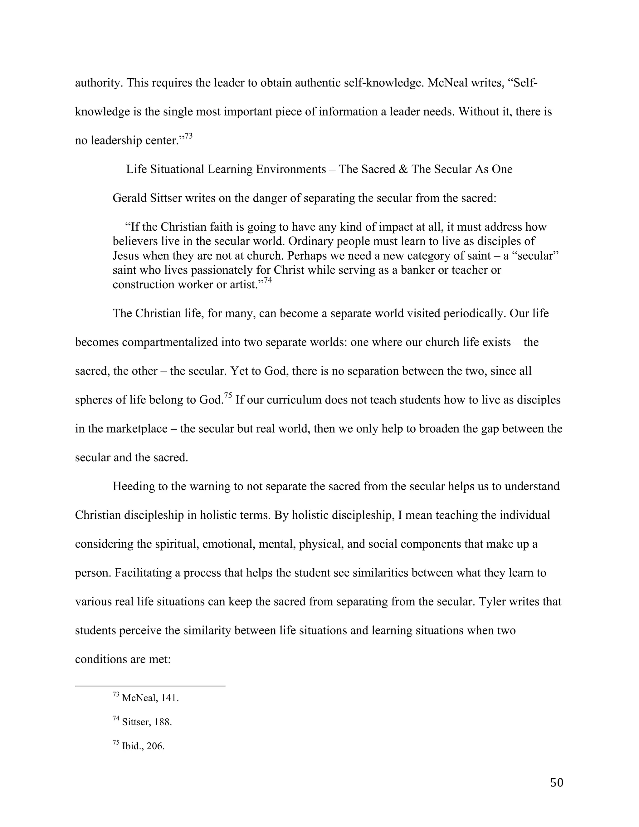   50	
  
authority. This requires the leader to obtain authentic self-knowledge. McNeal writes, “Self-
knowledge is the single most important piece of information a leader needs. Without it, there is
no leadership center.”73
Life Situational Learning Environments – The Sacred & The Secular As One
Gerald Sittser writes on the danger of separating the secular from the sacred:
“If the Christian faith is going to have any kind of impact at all, it must address how
believers live in the secular world. Ordinary people must learn to live as disciples of
Jesus when they are not at church. Perhaps we need a new category of saint – a “secular”
saint who lives passionately for Christ while serving as a banker or teacher or
construction worker or artist.”74
The Christian life, for many, can become a separate world visited periodically. Our life
becomes compartmentalized into two separate worlds: one where our church life exists – the
sacred, the other – the secular. Yet to God, there is no separation between the two, since all
spheres of life belong to God.75
If our curriculum does not teach students how to live as disciples
in the marketplace – the secular but real world, then we only help to broaden the gap between the
secular and the sacred.
Heeding to the warning to not separate the sacred from the secular helps us to understand
Christian discipleship in holistic terms. By holistic discipleship, I mean teaching the individual
considering the spiritual, emotional, mental, physical, and social components that make up a
person. Facilitating a process that helps the student see similarities between what they learn to
various real life situations can keep the sacred from separating from the secular. Tyler writes that
students perceive the similarity between life situations and learning situations when two
conditions are met:
	
  	
  	
  	
  	
  	
  	
  	
  	
  	
  	
  	
  	
  	
  	
  	
  	
  	
  	
  	
  	
  	
  	
  	
  	
  	
  	
  	
  	
  	
  	
  	
  	
  	
  	
  	
  	
  	
  	
  	
  	
  	
  	
  	
  	
  	
  	
  	
  	
  	
  	
  	
  	
  	
  	
  	
  
73
McNeal, 141.
74
Sittser, 188.
75
Ibid., 206.
 