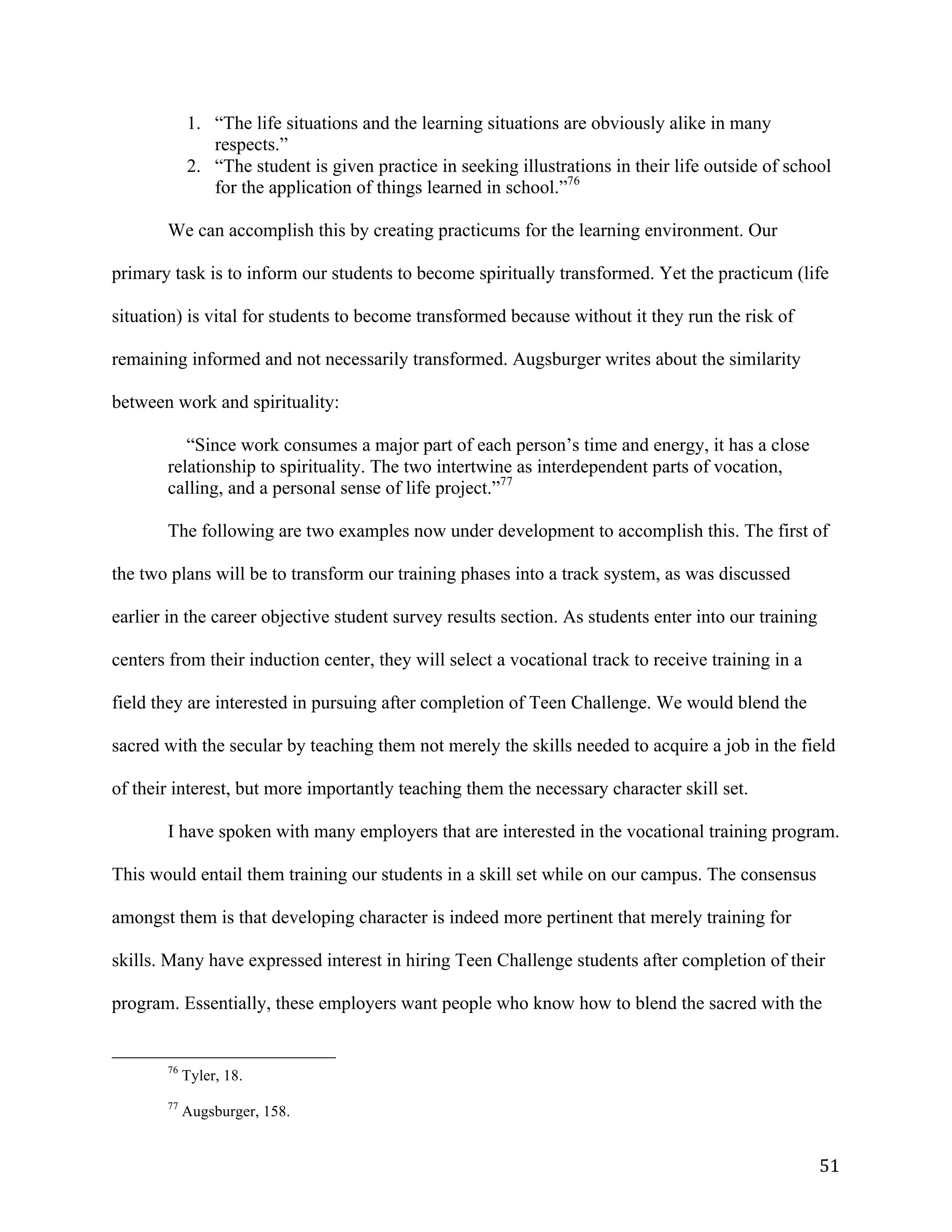   51	
  
1. “The life situations and the learning situations are obviously alike in many
respects.”
2. “The student is given practice in seeking illustrations in their life outside of school
for the application of things learned in school.”76
We can accomplish this by creating practicums for the learning environment. Our
primary task is to inform our students to become spiritually transformed. Yet the practicum (life
situation) is vital for students to become transformed because without it they run the risk of
remaining informed and not necessarily transformed. Augsburger writes about the similarity
between work and spirituality:
“Since work consumes a major part of each person’s time and energy, it has a close
relationship to spirituality. The two intertwine as interdependent parts of vocation,
calling, and a personal sense of life project.”77
The following are two examples now under development to accomplish this. The first of
the two plans will be to transform our training phases into a track system, as was discussed
earlier in the career objective student survey results section. As students enter into our training
centers from their induction center, they will select a vocational track to receive training in a
field they are interested in pursuing after completion of Teen Challenge. We would blend the
sacred with the secular by teaching them not merely the skills needed to acquire a job in the field
of their interest, but more importantly teaching them the necessary character skill set.
I have spoken with many employers that are interested in the vocational training program.
This would entail them training our students in a skill set while on our campus. The consensus
amongst them is that developing character is indeed more pertinent that merely training for
skills. Many have expressed interest in hiring Teen Challenge students after completion of their
program. Essentially, these employers want people who know how to blend the sacred with the
	
  	
  	
  	
  	
  	
  	
  	
  	
  	
  	
  	
  	
  	
  	
  	
  	
  	
  	
  	
  	
  	
  	
  	
  	
  	
  	
  	
  	
  	
  	
  	
  	
  	
  	
  	
  	
  	
  	
  	
  	
  	
  	
  	
  	
  	
  	
  	
  	
  	
  	
  	
  	
  	
  	
  	
  
76
Tyler, 18.
77
Augsburger, 158.
 